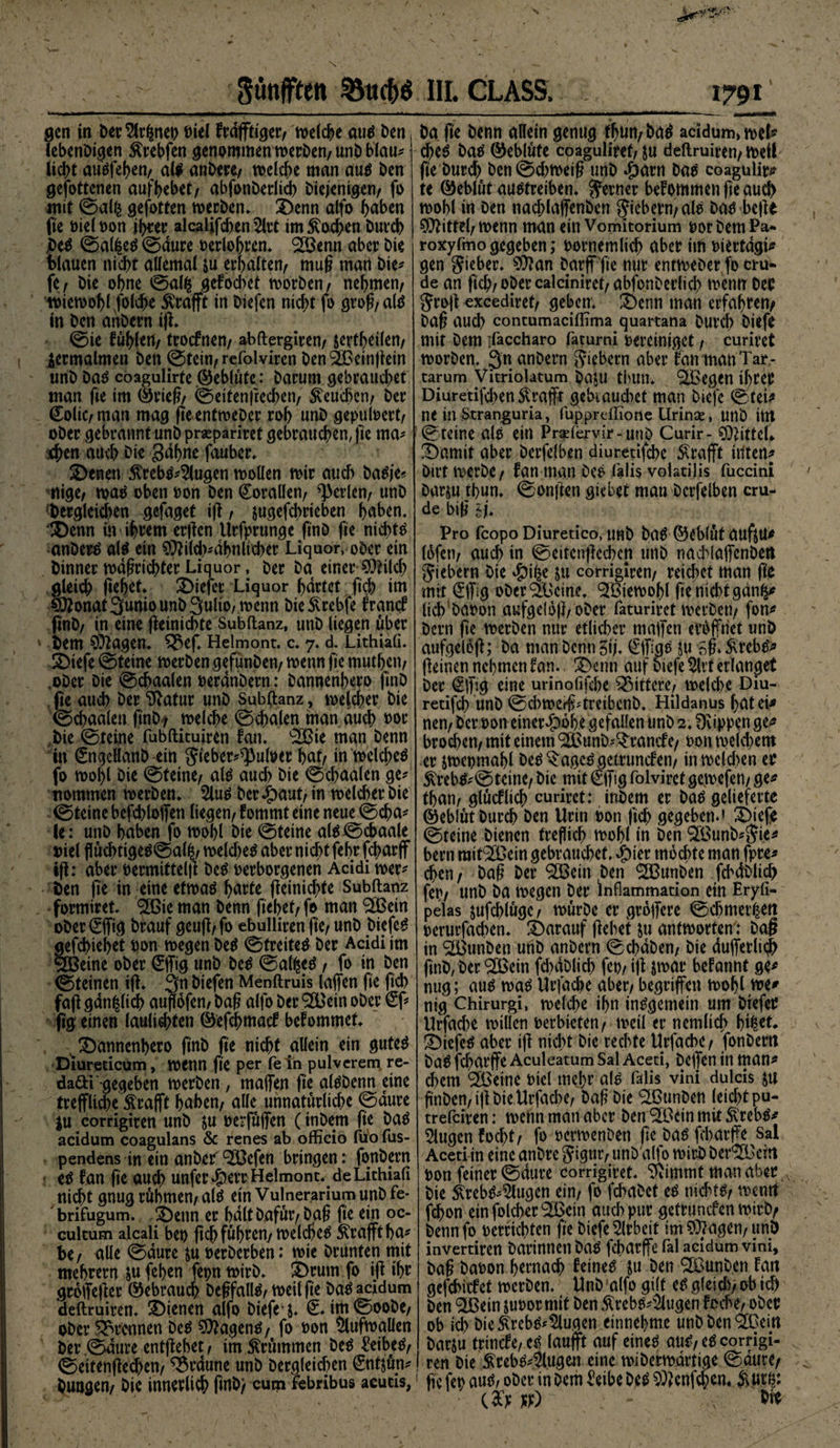 fünften 3Micf)ö gen in betonet) Diel frdfftiger/ welche aus ben lebenbigen ftrebfen genommen werben/ unb blau* liebt auöfeben/ als anbere/ welche man aus ben gefottenen aufbebet/ abfonberltcb Diejenigen/ fo mit ©al§ gefotten werben* 3)enn alfo haben fte viel von ihrer alcalifchen^lrt tm£od?en Durch Des ©al£eS ©dure verlohren. 2Benn aber bte blauen nicht allemal &amp;u erhalten/ muh man Die* fc/ bie ohne löalfc gefochet worben/ nehmen/ wiewohl folcbe Strafft in biefen nicht fo groh/alS in ben anbern ifl. ©ie fühlen/ troefnen/ abftergiren/ jertheilen/ zermalmen ben ©tetri/ refolviren DenSlBeinflein unb Das coagulirte ©eblüte: barum gebrauchet man fte im ©rieh/ ©eitenftechen/ beuchen/ ber €oliC/nian mag fteentweber roh unb gepuffert/ ober gebrannt unb prsepariret gebrauchen, fte ma* :<hen auch bie gähne fauber. 2)enen 5trebs*2lugen wollen wir auch baSje* itige/ was oben von ben Korallen/ perlen/ unb 'begleichen gefaget ifl, jugefchrieben haben. •£)enn w ihrem erffen Urfprunge ftnb fte nichts anbere als ein $lild)*dhnlicl)er Liquor, ober ein binner wdhrichter Liquor, ber ba einer-SOHld) gleich flehet. tiefer Liquor härtet ftch im O^onat3unio unb 3ult0/wenn bieSvrebfe franef finb/ in eine fleinicbte Subltanz, unb liegen über bem 9Jt<\gen. ^3ef. Helmont. c. 7. d. Lithiafi. 3)iefe ©teine werben gefunben/ wenn fie muthett/ ober Die ©chaalen verändern: bannenhero ftnb fie auch ber 9latur unb Subftanz, welcher bie ©chaalen ftnb / welche ©chalen man auch vor bie ©teine fubftituiren fan. 'SBie man benn in ©igcllanD ein ^tebcr^^ulöer hat/ in welches fo wohl bie ©teine/ als auch bie ©chaalen ge* nommen werben. 5luS ber #aut/ in welcher bie ©teine befchloffen liegen/ fommt eine neue ©cha* le: unb haben fo wohl bie ©teine als©cbaale otel flüchtigeS©alfc/ welche^ aber nicht fehr fcjmrff ifl: aber vermittelfl beS verborgenen Acidi wer* ben fte in eine etwas harte fleinichte Subltanz formiret. £ßie man benn flehet/ fo man Sfßetn oDer©ftg brauf geuft/fo ebulliren fte/hiefeS gefd>iel>et von wegen DeS ©Weites ber Acidi im SIBetne ober ©fig unb beS ©alfceS / fo in ben ©teinen ifl. 3« biefen Menftruis laffen fte fiel) fafl gdn^ltch auflofen/ baß alfo ber 9£Bein ober (Sf* fig einen lauli^ten ©efehmaef bekommet. ^ bannenhero ftnb fte nicht allein ein gutes Diureticum, wenn fte Per le pulveren* re- dafti gegeben werben, maffen fte alsbenn eine treffliche &amp;rafft haben/ alle unnatürliche ©dure $u corrigiren unb &amp;u vevfüffen (inbem fte baS acidum coagulans &amp; renes ab officio fuo fus- pendens in ein anbeif ^efen bringen: fonbern es tan fte auch unfer *&amp;err Helmont, de Lithiali nicht gnug rühmen/ als ein Vulnerarium unb fe- brifugum. benn er halt Dafür/bah fte ein oc- cultum alcali bet) ftch führen/welches Grafit ha* be / alle ©dure &amp;u verberben: wie Drunten mit mehrern &amp;u fehen fepn wirb, brum fo ifl ihr groffefter ©ebrauch DehfallS/ weil fte Das acidum deftruiren. bienen alfo biefe j. ©im©oobe/ ober trennen Des SDlagenS/ fo von Aufwallen ber .©dure entgehet, im krümmen beS £eibeS/ ©eitenflechen/ braune unb Dergleichen ©itjün* bungen/ Die innerlich finb/ cum febribus acucis, III. CLASS. : 1791 ba fte Denn allein genug fhu«/ bad acidum» weh* cheö ba^ ®eblüte coaguliref/ ju deftruiren/ weif fte burd) ben©d)weig unb ^)arn ba^ coagulir^ te ©eblüt auotreiben. ferner bekommen fte au0 wohl in Den nachlaffenben fiebern/ale ba^ befte Mittel/ wenn man ein Vomitorium vor bem Pa* roxyfmo gegeben; vornemlich aber im viertägig gen lieber. 97?an Darff fte nur entweber fo cru* de an ftch/ober calciniret/abfonberlid) wenn Der Jrojt excediret/ geben. ^)enn man erfahren/ baß auch contumaciffima quartana burch biefe mit Dem ifaccharo faturni vereiniget / curiret worben. Qn anbern fiebern aber tan man Tar- tarum Vitriolatum baju thun. ^tBegen ibcetu Diuretifchen Strafft gebtaud)et man biefe ©tet* ne in Stranguria, ffippreffione Urinae, unb ittt ©teine alo ein Praelervir-uub Curir- Mittel* !Damit aber berfclben diuretifche £rafft itlten* Dirt werbe/ fan man Deö l'alis voiatilis fuccini barju ffiun. ©onffen giebet man bcrfelben cru- de bi(i 6h Pro fcopo Diuretico, Uttb bag ©eblüt aufj|U* lüfett/ auch in ©eitcnffcchcn unb nachlaffenben fiebern bie #the ju corrigiren/ reichet man fte mit ©hg ober äßeine. ‘Sßiewohl fie nicht gänfs* lich bavon aufgeldjl/ober faturiret werben/ fon* bern fie werben nur etlicher maffen eröffnet unb aufgeloff; ba man Denn Stj. ©Tigo ju 5fl Strebe ffeinen nehmen fan. 3)enn auf otefe %t erlanget ber €ffig eine urinofifche gittere/ welche Diu- retifd) unb ©d)werff*treibcnb. Hildanus hat ei» nen/ ber von einer^ohe gefallen unb 2.9vippenge* brochcn/ mit einem (2ßunb*^rancfe/ von weld)em er jwepmahl Detf *$age^ getrunefen/ in wclffien er Strebe© tetne/ bie mit €ffig folviret gewefen/ ge* than/ glücflieh curiret: inbem er batf gelieferte ©eblüt burch ben Urin von ftch gegeben.» Siefe ©teine bienen treflich wohl in ben ^ßunb*S?ie* bern rait^Oein gebrauchet. Jpier mochte man fpre* chen / baß ber ^Cßein ben ‘Sßunben fchdblich fep/ unb ba wegen Der Inflammation ein Eryli- pelas äufchlüge/ würbe er groffere ©chmet^ett verurfaffien. darauf flehet &amp;u antwortend ba§ in SiBunben unb anbern ©ebdben/ bie dufferli# ftnb, Der ‘Ißein fd)dblich fet)/ tfl jwar befannt ge» nug; aus was Urfache aber/ begriffen wohl we* nig Chirurgi, welche ihn insgemein um biefer Urfache willen verbieten/ weil er nemlich hi|et. tiefes aber tfl nicht bie rechte Urfache/ fonbern baS fd)arffe Aculeatum Sal Aceti, beffen in man* ehern ^Beine viel mehr als falls vini dulcis ju hüben/ ifl bie Urfache/ Dafi bie SIBunben leicht pu- trefeiren: wenn man aber ben ‘SBcin mit SvrebS* klugen focht/ fo vermenben fie bas fcharffe Sal Aceti-m eine gnbre Sigutv unb'alfo wirb ber(2Bcirt von feiner ©dure corrigiret. 9vimmt man aber, bie ^rebS*5lugen ein/ fo fchabet es nichts/ wentt f(^on einfolcher^Bein auch pur getrunefen wirb/ benn fo verrichten fte biefe Arbeit im 5)7agen/ unö invertiren barinnetlbaS fcharffe fal acidum vini, bah Davon hernach feines ju Den ^Csunben fan gefchitfct werben. Unb alfo gilt es gletdv ob td) ben 3Bein juvor mit ben Ärebs*5lugen foche/ ober ob ich bie Ärebs*klugen einnehmc unbbenSlüein barju trincfe/eS laufft auf eines auS/es corrigi¬ ren bie ^rebs*5lugen eine wiberwdrtige ©dure/ fie fev aus, ober in Dem £etbe Des SOlenfchem Siur^: