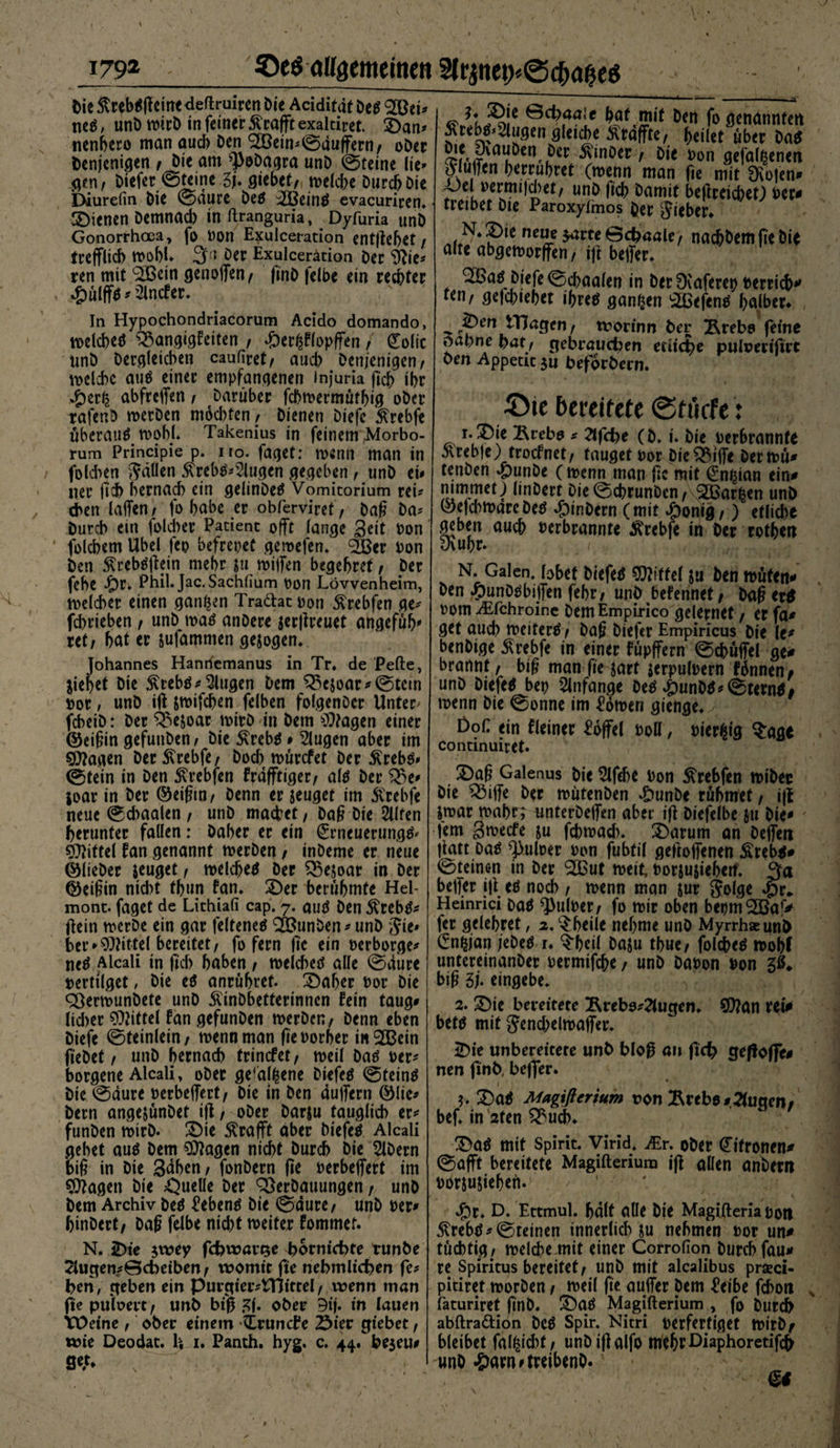 » i79g Qc$ allgemeinen Slrjiteii)<&amp;0a$eö Die ßtebtßeine deftruiren Die Acidität Des 2Bei? ncö, unD wirD in feiner Geafft exaltiret. £)an* nenbero man auch Den BJein? ©duffem/ oDer Denjenigen / Die am spoDagra unD ©feine lie> gen/ Diefer ©feine 3j. giebet/ wehte Durch Die Diurefin Die ©dure Des :2BeinS evacuriren. Plenen Demnad) inftranguria, Dyfuria unD Gonorrhoea, fo non Exulceiation entfielet / trefflich wohl. 3« Der Exulcerätion Der &amp;ie? ren mit B3ein genoffen/ finD felbe ein rechter #ülffs * 2lncker. In Hypochondriacorum Acido domando, welche^ Bangigkeiten / döerßklopffen / (Zolic unD Dergleichen caufiret/ aud? Denjenigen/ weite aus einer empfangenen injuria fich ihr #erfc abfreffen, Darüber fchwermüthig oDer rafenD werDen mod)fen/ Dienen Diefe 5(rebfe überaus wohl. Takenius in feinem ,Morbo- rum Principie p. uo. faget: wenn man in folchen $äUen 5\rebS?2lugen gegeben t unD eh ner fit hernach ein gelinDeS Vomitorium rei¬ chen laffen/ fo habe er obferviret/ baß Da? Durch ein folcher Patient offt lange Seit von folchem Übel feo befreiet geroefen. BJer Don Den ^rebSjlein mehr $u wijfen begehret / Der fehe $r. Phil.Jac.Sachlium Pon Lövvenheim, welcher einen ganzen Tra&amp;at pon ^rebfen ge? Schrieben / unD was anDere $er|ireuet angefüh* ret/ hat er jufamnten gesogen* Johannes Hanrfemanus in Tr. de Pefte, ziehet Die $rebs? klugen Dem Be$oar?©tem por, unD ift jwifchen felben folgenDcr Unter- fcheiD: Der Be&amp;oar wirb in Dem $?agen einer ©eißin gefuuben/ Die £rebs # klugen aber im SCftagen DerStrebfe/ Doch würefet Der £rebs* ©fein in Den 5\rebfen krdfftiger/ als Der Be» joar in Der ©eißtn/ Denn er jeuget im ftrebfe neue ©d?aalen , unD machet, Daß Die Sllfen herunter fallen: Daher er ein £meuerungS' Niftel kan genannt werDen / inDeme er neue ©lieber jeuget / welches Der Bejoar in Der ©eißin nicht thun tan. 2)er berühmte Hel¬ mont. faget de Lithiali cap. 7. ouS Den $rebs? ftein werDe ein gar felteneS B?unDen?unD Jie» her ►Mittel bereitet/ fo fern fic ein perborge? neS Alcali in ftd? haben / weld)es alle ©diire pertilget, Die eS anrühret. T)af?er Por Die SßerwunDete unD ÄinDbetterinncn kein taug? lid>er Mittel kan gefunDen werDen, Denn eben Diefe ©teinlein / wenn man fie vorher in $Bein Ö'eDet / unD hernach trinefet/ weil Das per? borgene Alcali, oDer ge'alfcene DiefeS ©teinS Die ©dure Perbelfert/ Die in Den duffem ©lic? Dem angejünDet iff, oDer Darju tauglich er? funDen wirb. £)ie strafft aber DiefeS Alcali gehet aus Dem Sftagen nicht Durch Die SIDern biß in Die Sdhen/ fonDern jle perbeffert im $ftagett Die Quelle Der Verbauungen / unD Dem Archiv Des Gebens Die ©dure/ unD Per? binDert/ Daß felbe nicht meiter kommet. N. 2>te $wey fdjwaiQe borniebte tunbe 2Uigen?©cbeiben / womit fte nebmlid?en fe? ben, geben ein PurgterATJtttel f wenn man fte pulvert / unb big f?f. ober 9tj. in lauen XÜeine / ober einem tLruncbe Ster giebet, wie Deodat. H 1. Panth. hyg. c. 44. beieu? ge;* gwLoi öct;>faa‘c fo genannten 5\rebs*4ugen gletche ftrafftß/ heilet über Das Dtet DvauDen Der 3vinDer / Die Pon gefallenen ojuffen herruhret (wenn man fte mit Oiofen? •Oel permtidbet/ unb fich Damit beffreicbet) Der? tretbet Die Paroxylmos Der lieber* N. £>ie neue $arte ©cbaale, nacbbemfi'e Die alte abgeworffen, iff beffer* B5as Diefe ©chaalen in Der Dvaferet? Perrich*' fen/ gefebtebet ihres ganzen $BefcnS halber. ^ 3pen ITJagen/ worinn Der &amp;rebo feine oabne bat/ gebrauten ediere pulueriftrt ben Appetit ju beforbern. ©ic bereitete ©ftkfe: 1. ®ie Bccb» -- afcfce (6. i. Die »etbrannfe 5lreb|e) trocknet/ tauget Por DteBiffe Der wu# tenDen £>unDe (wenn man ffc mit €nhian ein? mmmetj linDert Die©chrunDen/ 2Bar£en unb ©efd^warcDeS ^)inDern (mit 4bontg /) etliche geben auch Perbrannte tfrebfe in Der rothen Dvuhr. . / , , <f. y N. Galen, bbet DiefeS Riffel ju Den wüten? Den ^)unDSbiffen febr/ unb bekennet/ Daff erS pom ^fchroinc Dem Empirico gelernet / er fa? get auch weiterS / Da§ Diefcr Empiricus Die le? benDige ^rebfe in einer küpffern ©chüffei ge? brannt/ bi§ man fie sart jerpulpern künnen# unD DiefeS ber? Anfänge Des ^)unDS?©ternS# wenn Die ©onne im £öwen gienge. Doi: ein kleiner Toffel poH , Pier^ig ^age Continuiret. I5)ag Galenus Die 2lfd>e Pon ^rebfen wiDec Die Biffe Der wutenDen ^)unDe rühmet / i|i jwar wahr; imterDeffen aber iff Diefelbe }u Die? * lern Swecfe ju fd?wad). 2)arum an Deffeti jiatt Das fJ>uloer Pon fubtil getroffenen Ärebs* ©feinen in Der B3ut weit, Porjusiehen* 3a beffer iff es noch / wenn man jur Solge ^)r* Heinrici Das ^ulper/ fo wir oben bepm^a'V fer gelehret, a.^heile nehme unD Myrrhseunb Gn^jan jeDeS r. $heil Daju thue, folcheS woi?f untereinanDer Permifche / unD DaPon Pon biß 3j. eingebe. 2. £)ie bereitete Ärebo?2lugen. 9)?an vet> bets mit 5end?elwaffer. 2)ie unbereicere unb blog an fid) geffoffe? nen ftnb, beffer. 5. £)aS Magißerium von Ärebo?2(ugen/ bef. in 2fen Bud). T>aS mit Spirit. Virid* JEr. ober Zitronen? ©afft bereitete Magifterium iff allen anDern porsujiehen. J£)r. D. Ettmul. halt alle Die Magifteria Poti 5^rebS? ©reinen innerlich Su nehmen Por un? tüchtig/ welche mit einer Corrolion Durch fau? re Spiritus bereitet/ unD mit alealibus prceci- pitiret worDen / weil ffe auffer Dem ^eibe fchoti , faturiret ffnD. S)aS Magifterium , fo Durch abftradtion DcS Spir. Nitri Verfertiget WirDf bleibet falfcidrt/ unDiffalfo mehf£)iaPlloretif^ unD -&amp;am? treibenO.