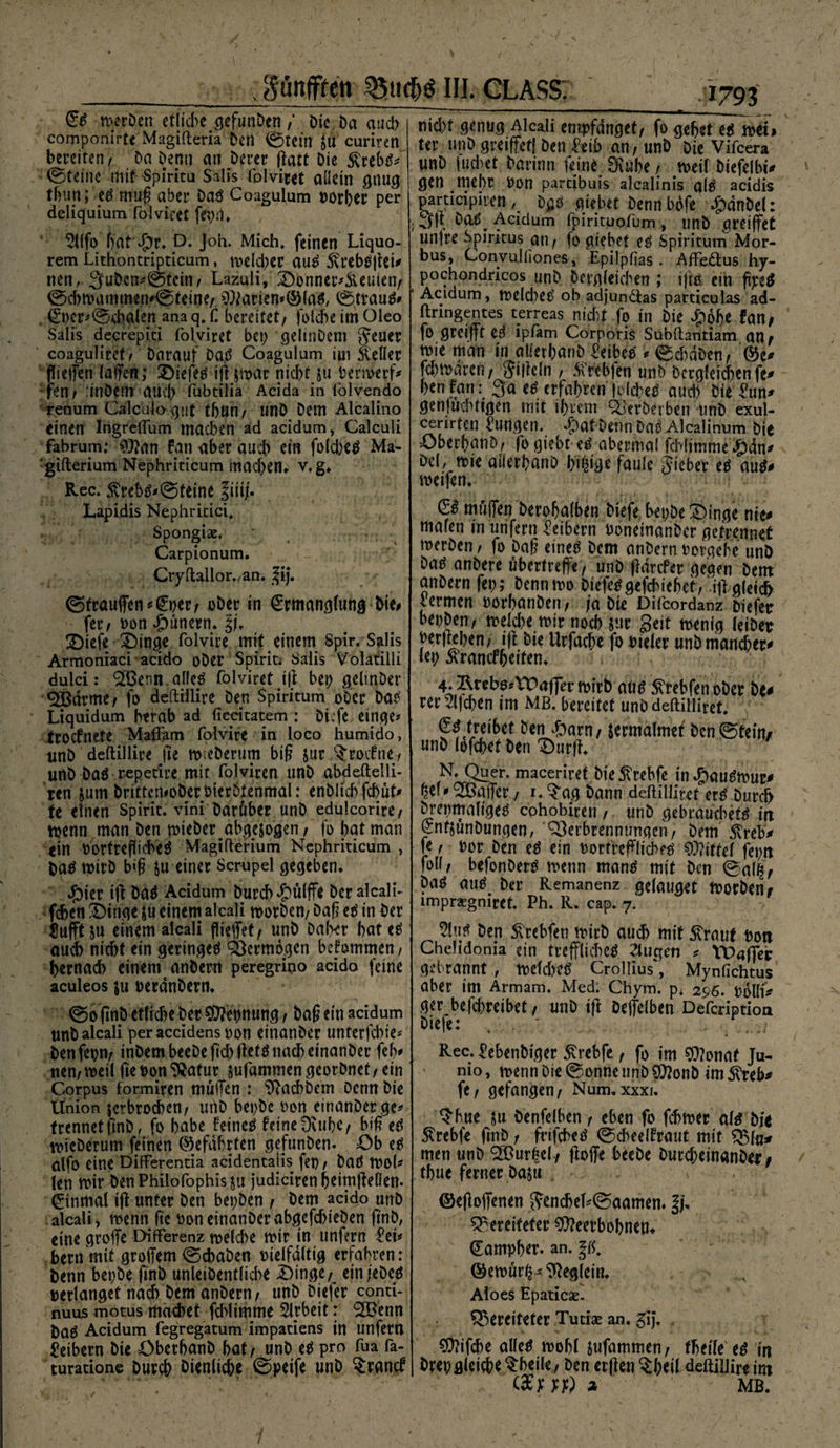 ■; Pnffren 35ttdj$ III. CLASS (£s rnerben etliche gefunben / Die Da auch componirte Magifteria Den 0tein $u curiren bereiten^ Da Denn an Derer ftatt Die £rebs* ©teine mit Spiritu Salis folviret allein gnug tf>un; es mug aber Das Coagulum »orher per deliquium folviret fepd. 5llfo bat dpr. D. Joh. Mich* feinen Liquo- rem Lithoncripticam, tuelcl;er aus 5vrebsget* nen,. 3ubcn*©tein, Lazuli, Donner*&amp;euien, ©d)mammen*©fettje,. 9)farien*©(aS, ©trauS* 0)cr*©cba(en anaq. C bereitet, folche im Oleo Salis decrepiti folviret bet; geltnDem Jeuer coaguliret/ Darauf Da.S Coagulum im Heller fliegen lalfen; DiefeS igjmar nicht ju Permerf* fen/ :inDetn auch fubtilia Acida in lolvendo renum Calc'ulo-gut tljön/ unD Dem Alcalino einen IngrefTum machen äd acidum, Calculi fabrum; 9}?an fan aber auch rin fold)eS Ma- gifterium Nephriticum machen«- v.g. Rec. 5MbS*©tetne |iit|. Lapidis Nephritici. Spongiae. Carpionum. Cryftallor.,an. ^ij. ©trauffen^per, ober in (Mtianglung Die# fer, bon Tunern* §(. SDiefe £)tnge folvire mit einem Spir. Salis Armoniaci acido ober Spirit; Salis Volatilli dulci: boenn alles folviret ig bep gchnDer <2Bdrme, fo deftillire Den Spiritum ober Das Liquidum herab ad fiecitatem : Diefe eipge* trocfnete Maftam folvire in loco humido, imb deftillire fie m:eberum big jur ^rocfne^ unD Das repetire mit folviren unD abdeftelli- ren jum DrittemoDerbierDtenmal: enDltd> fcbut* te einen Spirit, vini Darüber unD edulcorire, menn man Den mieberabge&amp;ogcn , fo bat man ein PortreflicbeS Magifterium Nephriticum , Das mitD big $u einer Scrupel gegeben. Jjbier ig Das Acidum Durch £ü(ffe Der alcali- fchen £)inge $u einem alcali morben, Dag es in Der Stofft $u einem alcali flieget, unD Daher hat es auch nicht ein geringes Vermögen bekommen, bewach einem anbern peregrino acido feine aculeos $u perdnbern. ©ognD etliche Der Dehnung , Dag ein acidum tmb alcali peraccidenstton einanDer unterfcbie* Denfepn, inDembeeDegd;gefSnachetnanber fefv nen,meil gepon9?atur sufammengeorbnet/ein Corpus formiren muffen : ^achbem Denn Die Union jerbroeben, utlb bet;Dc »on einanberge* trennetftnD, fo habe feines feine Dvubc, big es mieDerum feinen ©efdbrten gefunben. Ob es ütfo eine Differentia acidentajis fet) , DaS moh len mir DenPhilofophisju judicirenheimfteüen. Einmal ig unter Den bepDen / Dem acido unD alcali, menn ge »oneinanDerabgefcbteöen g'nb, eine groffe Differenz roe(d)e mir in unfern M* bern mit groflem ©ebaben melfdltig erfahren: Denn bepbe g'nb unleiDentlicbe Dinge/ einjeDes »erlanget nach Dem anbern, unD Dtefer conti- nuus motus machet fddimme Arbeit: ‘SBenn DaS Acidum fegregatum impatiens in unfern Leibern Die ÖberhanD bat/ unD eS pro fua fa- turatione Durch dienliche ©peife unD ^ranef 41793 nid;t genug Alcali empfanget/ fo gehet es men ter unD greifet! Den Mb an, unD Die Vifcera unD juchet Darinn feine SRuhe , meit Diefelbi* gen mehr Don partibuis alcalinis als acidis participiren, Das giebet Denn bofe £dnDel: • 3|t DaSt Acidum fpirituofum , unD greiffet untre Spiritus an / fo gtebet es Spiritum Mor¬ bus, Convulliones, Epilpfias . Affe&amp;us hy- pochondricos unD Dergleichen ; ifts ein gpeS ■ Acidum, meld;eS ob adjundtas particulas ad- flringentes terreas ntd)t fo in Die £ohe fan; fo greifft es ipfam Corporis Subftantiam an; mie man in aüerhanD Leibes ^ ©d)dDen/ ©e* fchmd’ren, Jigeln , tfrebfen unD Dergleichen fe# hen fan: 3a es erfahren feiges aud) Die Zun* genjud^ttgen mit ihrem S&amp;erDevben unD exul- cerirten jungen. ^)at Denn Das Alcalinum Die DberhanD/ fo giebt es abermal fchltmme D&amp;i* Del, mie atlerhanD hit^e faule jieber es aui* meifen. C£ muffen Derohalben Diefe bepbe Dinge nie* mafeti in unfern Leibern DonemanDcr getrennet merDen / fo Dag eines Dem anbern Dorgehe unD DaS anDere übertreffe/ unD gdrefer geaen Dem anbern fep; Dennmo DiefeSgefchichet/lilgletch vermen DorhunDen/ ja Die Dilcordanz Diefetr beppen/ meld;e mir noch &amp;ur geit menig leiber pergehen/ ijf Die Urfache fo oteler unb mancher* lep ^ranefhetten. 4.Äreb0^\DaffermirD aus SvrebfenoDer De* rer Glichen im Mß. bereitet unö deftilliret. CS treibet Den Sjarn, sermalmet Dcn©tem/ unD (pfd;et Den Durg. N. Quer, maceriref Die^rebfe tnD<lu^mur* ^ef 1» <3Baffer./ i.^ag bann deftilliret erS Durch Dt’epmaligeS ephobiren , unD gebrauchetS in enf&amp;unDungen, Verbrennungen/ Dem ^reb* fe / Der Den eS ein PortreglichfS $?ittef fepn foll/ befonDerS menn manS mit Den ©g(§; Das aus Der Remanenz gelauget morDen; lmpragmret. Ph. R. cap. 7. 51«/ fcen 5^rebfen mirD auch mit 5vrauf Pon Chelidonia ein treffliches 2lugeti ^ TDager gebrannt , metd)CS Crollius, Mynfichtus aber int Armam. Med. Chym. p* 296. Dolli* ger befchreibet, unD ig Deffelben Defcriptioa Diefe: , ... Rec. ^ebenDtger j^rebfe / fo im sj)?onaf Ju- nio, menn Die ©onneunD^onD im^reb* fe, gefangen, Num,xxxi. ^hue ju Denfelhen, eben fo febmer als Die 5Mbfe finb, frifcheS ©cheelfraut mit ÖMu* men unD <3jBur^c(, goffe beeDe Durd;einanDer / thue ferner Daju ©egoffenen ifencheh©aamen« bereiteter ^eerbohnen» ^ampher. an. ©emürfc^eglein. Aloes Epaticse. bereiteter Tutiae an. gi). ?D?ifd)e alles mohl jufammen, tbtile es in Drepgleiche ^heile. Den ergen ^heil deftillire int (Sm) 2, MB.