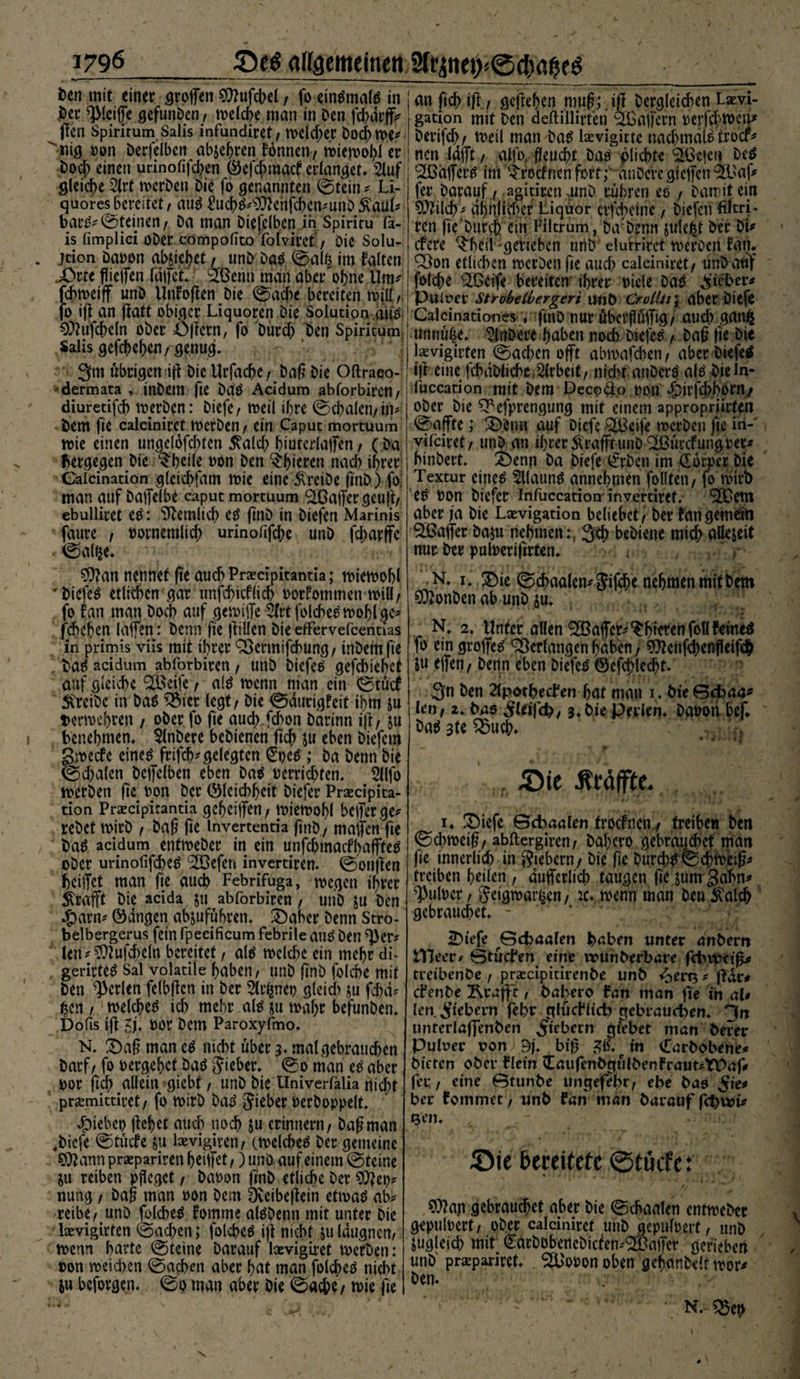 1796_SeS allgemeinen 2trjnet>® Den mit einer troffen €Q?ufct>e(, fo eintfmate in j^er ^Iciffe gefunben, noelcbe man in Den fdjdrffc jien Spirirum Salis infundiret/ toeldjer Doch m*  mg oon Derfelben abjehren fonnen / toiejoohl er Doch einen urinofifd>en (Befcjjmatf erlanget. 2luf gleiche 2lvt toerben Die fo genannten ©tein * Li¬ quores bereitet, att$ £uch$*$ftchfchen*unö 5vauk bank ©feinen/ Da man Diefclbcn in Spiriru fa- is fimplici oDer cömpofito folvircf / Die Solur . jeion Daoon abjieljet r unD Datf ©al£ im falten £>rre ffieffen fdtfet» £ßerin man aber ohne Um* fdnoeiff unD Unf offen Die ©acht bereiten n>ii/ fo iff an ffatt obiger Liquoren Die Solution aus ^ufcbcln ober öffetn, fo Durch Den Spirkum Salis gefchehen ,• genug» 3m übrigen iff Die Urfacbe /Dag Die Oftraco- dermata , inDetn fte batf Acidum abforbiren/ diuretifcb toerben: Diefc/ toeil if>re ©cbalen/in* »Dem fie calciniret toerben/ ein Caput mortuum tote einen ungelösten 5^alcf> hiuterlaffen / (Da bei'gegen Die $beile oon Den gieren nach ihrer Calcination gleicbfam tote eine treibe fmD) fo: man auf Daffelbe caput mortuum Gaffer geuff/ ebulliret e$: ^cemiieh e£ ffnD in Diefen Marinis faure , oovnemlich urinofiffhe unD fd;arffe ©alfje» $)?an nennet fte auchPraecipitantia; toietoohl DiefeS etlichen gar unfchicflich oorfommen tinü/ fo fan man Doch auf gemiffe &amp;t folcbeemohlge^ fchchen laffen: Denn fie ff illen Die efFervefcentias in primis viis mit ihrer Söcrmifchung, tnbem fte . bete* acidum abforbiren / unD Diefen gefebiehef auf gleiche ^Öeife / al£ toenn man ein ©tütf treibe in Das $5ier legt / Die ©ducigfeif ihm ju vermehren , ober fo fie auch fdton Darinn iff f &amp;u benehmen» StnDere bebienen ftcf> ju eben Diefcm gpeefe einc$ frtfeh* gelegten €pe£ ; Da Denn Die ©d;alen Dcffelben eben Da$ oerrichten» 2l(fo toerben fie oon Der (Bleichheit Dicfer Prxcipita- tion Prsecipitantia gcheijfen/ toietoohl befferge* rebet toirb , Dag fie invertentia ffnb/ maffen fie ba$ acidum enfioeber in ein unfcbmacfhaffteD ober urinofifche^ (233efen invertiren. ©onffen heiffet man fie auch Febrifuga, toegen ihrer Strafft Die acida ju abforbiren, unb ju Den .jparn* (Bangen abjufubren» £>aher Denn Stro- belbergerus fein fpeeificum febrile autf Den *})er* len*$?ufcheln bereitet, al$ toclchc ein mehr di- gerirte^ Sal volatile haben/ unD finb folcbe mit Den perlen felbffcn in Der 5trfcneo gleich ju fchd* gen / toelchetf ich mehr als ju toaf>r befunden» Dofis iff 5j» OOr Dem Paroxyfmo. N. £>ag man e£ nicht über ;• mal gebrauchen Darf / fo oergehet Daö lieber» @0 man e£ aber oor fleh <allein giebt / unD Die Univerfalia nicht prsemittiret / fo toirb ba3 lieber Oerboppelt» Riebet) flehet auch noch &amp;u erinnern/ Dag man ,Dicfe ©tücfe ju laevigiren/ (toelche^ Der gemeine 9J?ann praeparirett heiffet,) und auf einem ©teine Su reiben pfleget, Daoon finb etliche Der $ftep* nung / Dag man oon Dem Dveibeflein etioatf ab^ reibe/unD folcheö fomtne al^Denn mit unter Die loevigirfen ©achen; folche^ ift nicht su Idugnen/ mm hurte ©teine Darauf lasvigiret toerben: oon roeichen ©adxm aber hat man folche^ nid)t Su beforgen» ©0 man aber bie ©acbe/ toie fie I un fich ift./ geftehen muß; ifl bergleichen Laevi- gation mit Den aeftillirteri ^Gaffern oerfcftoeiu berifd)/ meil man bat5 lasvigicte nachmdlötroef^ nen lafft / alfo, fleucht batf plichte ^Gc|cn be^ (2Bdffertf int ^roefnen fort;“ änöevcgieffen 9£üaf<» fer Darauf / agkiten unb rühren eo / Darr if ein 9}?ilch^ ähnlicher Liquor erfd)eine, Diefen fikrj* ren fie Durch ein Filtrum, Da4Denn sulej^t Der Dk efere ^hetl gerieben unD elurrkct tocrocn fant Q3on etlichen merben fie auch calciniret/ unbatif folche ®eife bereiten ihrer oiele ba^ Siebet* Puiuer StrobeCbergeri umt) CroLlii; aber Diefc Calcinationes , fmD nur übctfüffig/ auch gunfc unnü^e» 5lnbere haben noch brefeo / Dag fte Die kvigirten ©ad;en offt abmafchen / aber Diefen iff eine fchdDltd>e Arbeit/ntchf anDerö ak bieln- fuccadon mit Dem Decpäo oon dpirfd)born/ ober Die ^Pefprengung mit einem appropriirten ©affte; 2)enn auf Dicfe Steife rocrDen fie iri- vkeiret/ utib an ihrer SU'afftunD <2ßürcfungoer^ binbert» 2)enn ba btefe ^rben im don>cr Die Textur eiltet Sllaung annehmen folffen / fo tvirb es Oon biefer Infuccation invertiref. ^em aber ja bie Lsevigation beliebet / Der tangemdn 5fßaffer baju nehmen:, 3ch bebiene mid; allejeit nur Der puloeriftrten» - - r N. 1 »,3bie ©^aalen^iffhe nehmen mtf Dem COtonben ab unb su» N» 2» Unter allen ^affer^^hietenfollfemeö fo ein groffetf Verlangen haben j ?0?enfd)enfletfch ju effen/ Denn eben biefetS ©efchlecht. 3n Den 2lpotheden hat man 1» DieGcbaa^ len, z. Das ileifch, 3»DiePrrkn. Daoon bef Da^ 3te ^5uch» . 5)ic Äräffitc. i» 3biefc Gehanten troefnen / treiben Den ©dnocig/ abftergiren/ Dahcro gebrauchet man fie innerlich in fiebern/ Die ge Durd;g ©chioeig^ treiben heilen , dufferlich taugen fie sum Bahn^ ^uloer / geigtbar^en/ :c. menn man Den ^alcfr gebrauchet» - 2>tefe ^Gehanten haben unter dnbern OTJeer* Gtüden eine rmtnberbare fchvpcig* treibenöe / ^scipitkenbe unb ^ert3 ^ fidc# c^enbe ^raf|r, babero lan man ge in aU len. fiebern febr fllücHich gebrauchen» Hn unterlaffenben Silbern gilbet man berer Puluer von 9f» big e in Carbobene* bieten ober Hein (EaufenbgülbenfrautsTPaf* fei; / eine Gtunbe ungefehr, ebe bas Sie* ber lommet, unb lan man barauf f<hu>k Qen» Sie bereitete ©tücfet ,?0?ap gebrauchet aber Die ©chaalen cntmeDer gepuloert/ ober calciniret unb gepuffert / unD zugleich mit ^arDobeneDtcfen^affer gerieben unD praepariret» %'opon oben gehanbelt toor* Den. N.