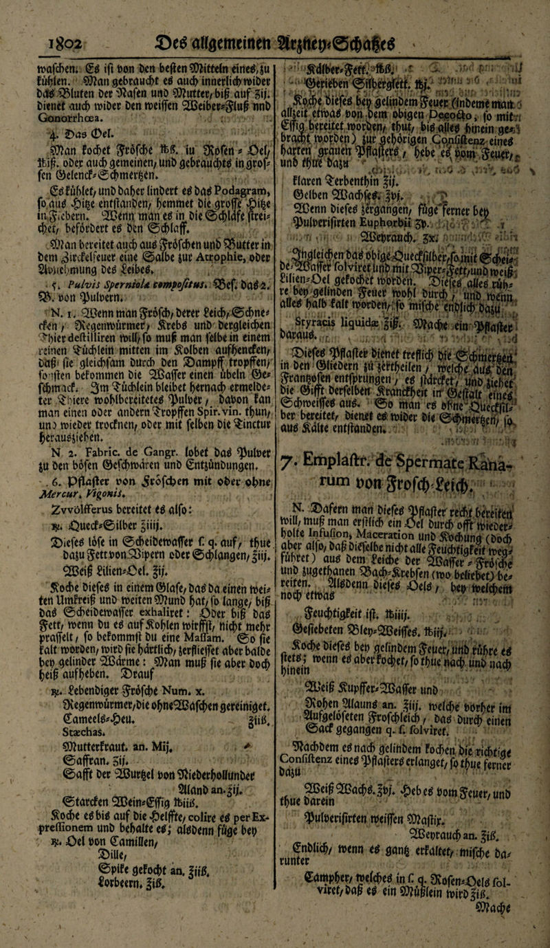 mafchem (£ß ift oon Den hegen Mitteln eitlem, su füllen. ^angebraucht eß auch innerlich «>iber Daß QMuten Der iftafen unD Ottuttetv big auf 3iJ* Dienet auch miDer Den meiffen 2Beibrr*g:lug nnb Gonorrhoea. 4. £>43 (Del. 5$an fochet gröfche &amp;{?. iu Üvofen * Oel/ 3big. oDe.r auch gemeinen/unD gebrauch^ ingrof* fen ©elencf*©chmer£en* £ß fühlet/ UnD Daher linDert eß Daß Podagram, fo miß 4?i$e enfganDen/ hemmet Die große *j?ifce ingicbenn ‘äOenn man eß in Die ©chldfe (frei* ehrt/ befördert eß Den ©chlaff* $?an bereitet auch auß gröfchen unfc> 5>utter in Dem ^ircfelfeuer eine ©albe jur Atrophie, oDer Sfchehmung Deß £eibeß» . Pulvis SpernioU sempoßtuS* 55ef* Daß 2. 5$. oon ^ufoew* N. 1. ®enn man gröfcb/Derer £ei^©ebne* (fen, Dvegcnmürmer/ &amp;rebß urtD Dergleichen ^hierdeftiiliren mill/fo rnug man felbe in einem reinen Büchlein mitten im Kolben aufhenefett/ Dag* fie gleicht am Durch Den SDampff tropffen/ fo lgen befommen Die Gaffer einen Übeln ©e* fehmaefi 3m Büchlein bleibet hernach ermelDe* ter §biere mohlbereiteteß ^utoer / Dabon fan man einen oDer anDern tropfen Spir.vin. thun/ uno mieDer troefnen/ oDer mit felben Die $inctur jjerauß&amp;iehetn N 2. Fabric. de Gangr. lobet Daß ^ulber $u Den böfen ©efehmdren unD €ntjünDungen. 6. pjkger van Jröfcfcen mit ober ohne Mercut♦ Vtgonis. ZwölfFerus bereitet eß aifo 1 jy* jQuecf^0ilber §iig. Siefen lofe in ©cbeiDemaffer f. q. auf/ thue Daju gett oon Sßipern oDer ©chlangen/Jiij* Söeig ttiiemÖel. % $ocbe Diefeß in einem ©lafe/Daß Da einen lt>ei^ ten Umfreig unD metten$hinD hat/fo lange/ big Da$ ©cbeiDemaffer exhaliret .* ODer big Das gett/ menn Du eß auf Sohlen mirffg/ nicht mehr praffelt / fo befommg Du eine Maflam. @0 fte f alt morDen, mirD ge hdrtlich/ Jergieffet aber balDe bep gelinDer Sßdrme: $ttan mug ge aber Doch beig auf heben. £)rauf ^ebenDiger gröfche Num* x. 0vegenmürmer/Die ohneS&amp;afchen gereinigef, ©ameelß^eu* giiß, Stsechas* SOhtterfraut* an. Mij\ > ©affran* Su* ©afft Der 2ßurfcel bon^ieberhollünDee Sllanb an* Ji;«. ©tarefen ‘Jßein^ffig ibiitf, $od>e eß biß auf Die Zeigte/ colire eß per Ex* preflionem unD behalte eß; alßDenn füge bep •, w* Oel bon Kamillen/ SDiUe, ©pife gefocht an. h\ß4 Jtorbeerm l\ß. tod psn iiJj jmu #6 <r JU/iid Mber^geÄ'aMj' •« ©erißben ^ilbergfett lfcjV ÄocBc öiefi-s ben gdinDcm Jcucc ('inbemematt airsett ertt>a^ bon;Dem obigen Deeo&amp;o, fo mit -, €|fig bereitet morgen/ tgut, biß alleß hinein ge^'i bramt morDen) jur gehörigen Cqnfiftenz eineß harten grauen Wagerß / hebe 'd bom geuer/ unhfhtre haju + ' fldrert ^erbenthin |i). ©eiben 2üachfeß* Ibj* SH3enn Diefeß ^ergangen/ füge'ferner bep ^ulberigrten Euphorbii 3p.  Gebrauch. 41 j II 1 /ej o7* 7<r, V c1 unr ^mer^ett/unDmeig £tlien^Oel gefochef morDen. diefeß aUeß rüh^ re bep gelinDen geuer mohl Durdh / unD rnenn alleß halb falt morDen/ fo mifche enDlich Daju Styracis liquide % ?o?ache ein ^gager oarauß*,:£ , ■■ , ^ , ■*. - ■ ■ .• , . fKfficT; bi« ©cbmct^u in ben ©hebern su jet^eilen / welche au« Den Jcarmofcn cnrfpriingen, es ildrcfet, «nö Hiebet' bie ©ifft betfelben Ärancfbelt in Ät MS ©tbrocifle« au«, ©o man es ebnc .Quecflil' bet bereitet, bienet es mibet bie ©Ämetbcn, fo au« Saite entiranbcn. ^7 ' 'f* * i .mwv 7. Emplaftr. de Spermate Rana- rum »on SrofcHVicfc. ®afem man biefe« 0)(ia(tet recht bereifen M «|u^ man «dllicb ein Öei Durch offt ttneDet* holte Infuhon, Maceration unD Süchunq (Doch ober a fo, bag Diefelbe nicht ade Jeucbf igfe.f mea. führet) au« bem heicbe Der StBaffer” ^röi'che unD jugethanen S5acb-Stebfen tmo beliebet) be* reiten. ^UeOenn Diefe« jOei«,. ben tvelchetn noch «tn>a« ...:w , Seuchtigfeit i(l. ifeiü;. ©efiebefen 55leij*SBeilfe«. ftii/, - -tt.-: Soche biefe« ben gclinbem Jeuer, unb rühre e« hinein ’tCn t(iöbcl'foct,ct' f° fh«e nach unb nach 2Bei§ Supffer<2Bafler unb Ücohen 2l(aun« «n. ifji. welche »Orhcr im Slufoelofeten grofchleich, Da« Durch einen ©aef gegangen q. f. folviref. 9fad)bem e«nach gelinDem Foc^cti bie Tid>t>'ct< Confiftenz eine« «PDalher« erlanget, fo thue ferner Ufljli thue ,&amp;eb^ bom5euer,unb ^uloengrfen meiflen O^agip. - ®epraueg an. 1$. €nDlicg/ menn ßß gan^ erfaltet/ mifche Da* Campher/ melcheß in Ca. 0vofen,Oelß foU viret/Dag eß em Äuglein mirD Jiß. $?acge * CX tt