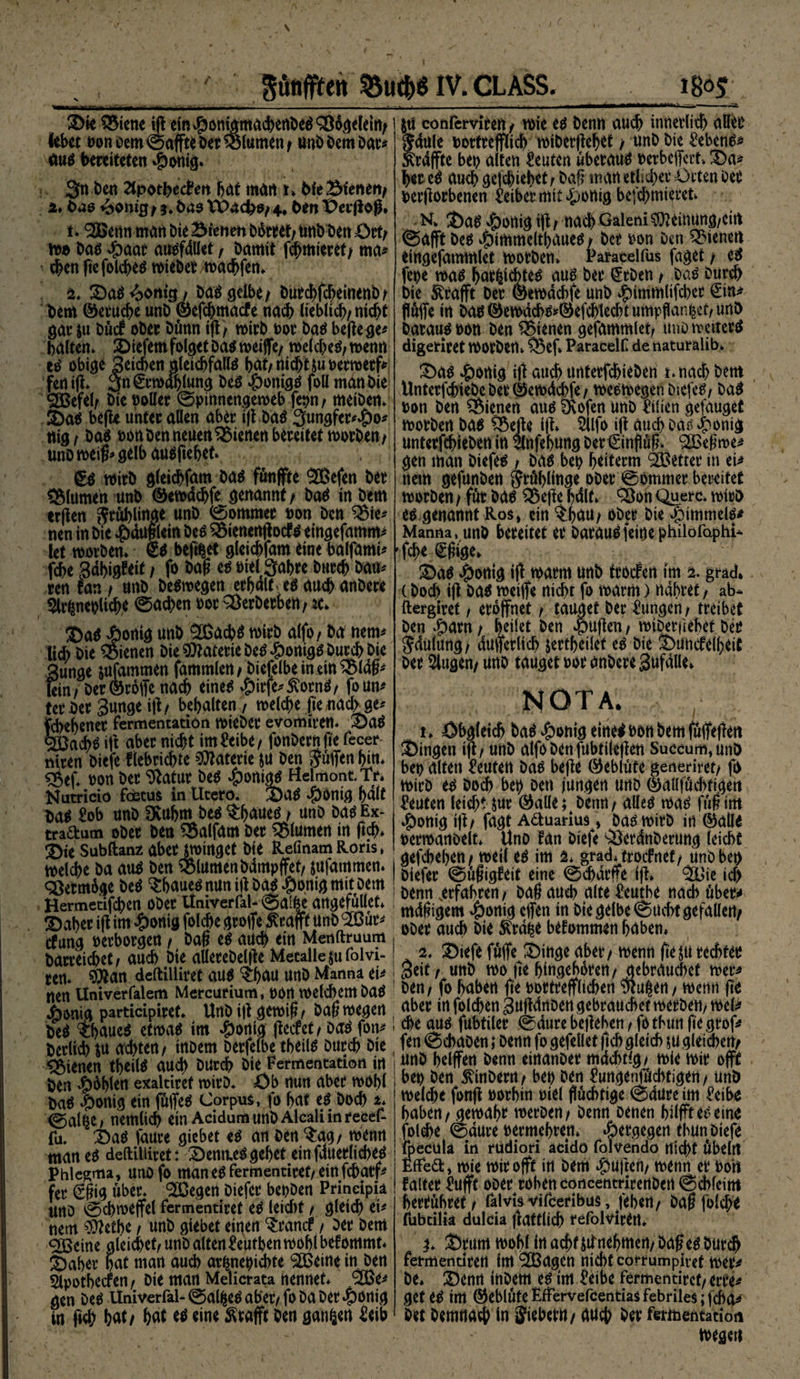©ie SSiene ift ein #ontgmuchenDed 93 dgeletfy lebet »on Dem ©affte Der Volumen / unb Dem Dar* äuä bereiteten #onig. 3n Den Zlpothecto hat man t» 6fe 2Meneit> 2* bao 4>onigi *. bas tPacfco/ 4* ben t>er|lofl. t. 9Q$enn man Die dienen bikret/ unb Den Otfy wo Mi dpaar atwfdllet t Damit fchmieret/ ma* chenftefolcheo wieber wachfen* s. ©aö^on«*/ ba$ gelbe/ Durchfcheinenb/ bem ©eruche unb ©efchmacfe nach lieblich/nicht gar &amp;u DücF ober Dünn ifl/ wirb »or Mi beilege* halten* ©iefem folget Da$ weife/ welche^ wenn ti obige Seichen gleichfalls hat/ nicht &amp;u»erwerf* fen ift» 2fn Erwählung Des »jponigs foll man Die 9JBefel/ bie »oller Spinnengeweb fet>n / metben» ©a$ befte unter allen aber ifl bas 3ungfer*#o* nig t Das »ortben neuen dienen bereitet worben/ unb weif» gelb ausftehet» £s wirb gleichfam Mi fünfte 9®efen ber SMumen unb ©ewdchfe genannt / Mi in bem erften Sruhlinge unb (Sommer »on ben 3$ie* nen in bie *£>duflletn Des 9$ien«njtod?s eingefamm* let worben* Ss beft^et gleichfam eine balfami* fche 3dhig?eit / fo bafl es »iel Sahre burch bau* ren Fan / unb belegen erhdltesauchanbere Sirfenenlich* Rachen »or 93erberben/ :c* ®asjöonig unb ®ach$ wirb alfo, Da nem* lieh bie dienen bie Materie bei ^)onig^ burch bie §unge jufammen fammlett/ biefelbeinetnSBldfl* fein/ Der ©roffe nach eines $irfe*£ornS/ foun* terber 3unge ifl/ behalten, welche fte/tiactoe* fdiehener Fermentation wieber evomiren. ©aS Reichs ift aber nicht imto>e/ fonbernfte fecer niren biefe flebrichte Materie ju ben jüffen hin* stW» non ber Statur Des Königs Helmont. Tr* Nutricio Foetus in Utero. ©4S #0tttg halt Mi £ob unb Dvuhm Des $huues / unb Mi Ex- tradum ober ben 95alfam ber Blumen in ftch* £}te Subftanz abetjwmgct bie RelmamRoris* welche ba aus ben S&amp;lumen bdmpffef/ jufammen. q$erm6ge DeS ^baues nun ift Mi .ponig mit Dem Hermetifchen ober UniverFal- Salfce angefüüet* !Daher ifl im #onig folche grofe ßrafft unb ^ßür* cfung »erborgen / bafl eS auch ein Menftruum barreichet/ auch bie allerebelfle Metalle jufolvi- ren. SQtan deftiiliret aus ^hau unb Manna ei* nen Univerfalem Mercurium, »Ort welchem baS j^onig participiret. Unb ifl gewifl r baf? wegen be^ ihaue^ etwao im #ortig flecfet/ Mi fon* berlich iu achten/ inoem Derfefbe theil^ burch bie dienen tbeilä auch bUrch bie Fermentation in ben ^blen exaltiref wirb. Öb nun aber wohl baO |)onig ein föffetf Corpus, fo hat ti Doch u @al^e/ nemlich ein Acidum unb Alcali in rece£ fa. T)aO faure giebet eO an ben $ag/ wenn man eo deftiiliret: 2)emu^gehet einfduerliched Phlegma, unofo maneofermentiret/einfeharf^ fer €§ig über* ^egert biefer bepben Prineipia UrtD 0chweffel Fermentiret ci leicht / gleich ei* nem ffidbe / unb giebet eigen ^ranef / ber bem <2ßcine gleichet/ unb alten^egtben wohl befommt* ^Daber hat man auch arfmegiebte ^eine in. ben Slpothecfen / bie matt Melicrata nennet* ‘Sße^ gen beo Univerfal- @al^eO aber/ fo ba ber »ponig in fi<h bat/ hat ci eine Geafft ben ganzen ^eib |ti conFerviren/ wie a benn auch innerli^ aller Jdule »ortreffltch wiberflehet / unb bie Sebent Ärdfte beg alten toten überaus »erbeffert* !Da^ her ci auch gefchiehet/ baf? manetlid>er Orten Der »erflorbenen Leiber mit £wnig befchmieret N* J)ag dortig ift / nach Galeni ^leiiiung/cirt (Saft bei ^immeltbaueo / ber »on Den dienen eingefammlet worben* Paracelfus füget / e^ fepe mi har^ichteo au0 ber (5rben / bao Durch bie Strafft Der ©emdebfe unb ^irnmlifcher ^in^ ffüffe in Mi ©ewacho^efchlecht umpflanzet/ unb Darauf »on Den dienen gefammletf unb wetterä digeriret Worben* 35ef» Paracein de naturalib* £)üi ^onig ifl auch unterfchieben i*na^ bent UnterfchtebeberÖewdchfe/ weowegenbiefe^/ ba^ »on ben dienen auo IKofen unb Ulien gefauget worben ba^ ?5efle ifl» 5llfo ifl auch Mi ^ponig unterfchieben in 3lnfebung ber€injlüh* 91Befiwe^ gen man biefes / ba^ bet? htiterm ^Setter in ei^ nem gefunben grühlinge ober Sommer bereitet worben / für bao £$efte hdlf* 93on Quere, wtrb ci genannt Ros, ein $:hau/ ober Die Jömimelo* Manna, unb bereitet er barauofeine philofaphU fchr €^ige* £)a$ ^onig ifl warm unb trorfen im % grad. (bod> ifl Mi weife nicht fo warm) nähret / ab- ftergiret, eröffnet / tauget ber Zungen / treibet ben #arn / feilet ben $uften / wibetiiehet ber ^dulung/ duferlich jertheilet ci bie ^)uncfelheit ber klugen/ unb tauget »or anbere Sufalle* NOTA. t* Obgleich ba^|)onigeitte<»ottbemfüffefien Gingen ifl / unb alfobenfubtiieflen Succum,unö bet> alten Leuten bao befte ^eblüte generiret/ fo wirb ci Doch bei) Den jungen unb 0aüfüchtigett toten leicht jur Öaüe; benrt/ aüeo mi fü§im *Ponig ift/ fagt Aduarius, Mi wirb iti ^alie »erwanoelt* Uno fan biefe Qderdnberung leicht gefchehen/ weil e^ im 2* grad* troefnet/ unb bei) biefer Süfigleit eine Scharfe ifl» 93jie id> benn .erfahren/ DaÖ auch alte üeutbe nach über* mdfiigem 4)»uig effen in bie gelbe Sucht gefallen/ ober auch Die Stoffe bekommen haben* 2* Siefe füffe SMnge aber/ wenn fte^u rechter Seit / unb wo fi'e hingehbrett/ gebrauchet wer* ben/ fo haben jte »ortrefflichen to|en/ wenn fit aber in folchen Suftdnben gebrauchet werbe«/ wel> che auo fubtiler Sdure belieben / fotbun jte grof* fen Schaben; Denn fo gefellet ftch gleich ju gleichen/ unb helfen Denn einanber mdchtlg/ wte wir oft he» Den Einbettl / beo ben togenföchtigen / unb welche fonft »orhin »tel flüchtige Sdure im £eibe haben /gewahr werben/ Denn Denen hilft ci eine fol^e Sdure »ermehten* «öergegen tbun biefe {pecula in rudiori acido folvendo nicht übeltt EfFed, wie wir oft in Dem duften/ wenn er »oh Falter £ufff obert rohen concentrirenben Schleim hertübret/ falvis vifeeribus, feben/ bafl folche fubeilia dulcia flafflich refolviren» j* ©rumwohlinachtsifnehmen/bafle^Durch Fermeutirett tm 9CBagen nicht corrumpitet wer* De* ©enn tnbem ci im icibe Fermentirct/ erre* get ci im @5eblüte Eftervefcentias Febriles; fd)o* bet Demnach in Sieber«/ auch Der fermentatioii wegen