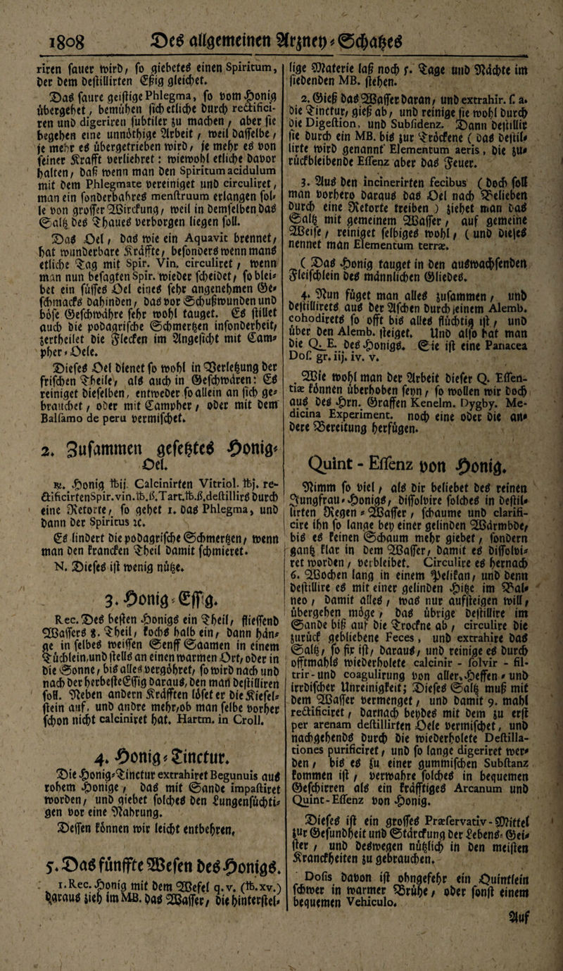i8og allgemeinen 2(r ^net) * @c&amp;gi?e$ riren fauer n>irt>/ fo aiebcteö einen Spiritum, Oer Dem DeftiÜirten &amp;ig gleichet» 3)ab faure geiftigePhlegma, fo vom£onig ubergehet, bemühen ficb etliche Durch redifici- ren unD digeriren fubtiier ju machen/ aber fie begeben eine unnötige Arbeit, meil Daffelbe / je mehr eb übergetrieben mirD, je mehr eb von feiner Ärafft verliebret: miemobl etliche Davor halten/ Daß menn man Den Spiritumacidulum mit Dem Phlegmate bereiniget unD circuliret, man ein fonDerbahreb menftruum erlangen fob le von groffer^irefung/ meil in DemfelbenDab ©al£ Deb Sbaueb berborgen liegen füll. 2)ab üel / Dab mie ein Aquavit brennet/ hat munDerbare ^raffte/ befonoerbmennmanb etliche ^ag mit Spir. Vin, circuliret / menn man nun befagtenSpir. rnieDer fd)eiDet/ fobleU bet ein füffeb £>d eineb febr angenehmen ©e* ftbmacfb Dahinten / Dabvor ©cbugmunDenunD bofe ©efebmäbre fehr n>ohl tauget. €b ftillet auch Die poDagrifcbe ©cbmerfcen infonDerheit/ $ertbei(et Die Jlecfen im 2lngefid)t mit €am* pher *=Oele. SDiefeb Öel Dienet fo mobl in QÖerlehung Der frifd)en ^heile/ alb auch in ©efebmdren: £b reiniget Diefelben, enfmeDer fo allein an ficb ge* brauchet, oDer mit üampber / oDer mit Dem Balfamo de peru vermifebet. 2. Sufammett gefegte« -Dortig* ' Oe!. #onig foij. Calcinirten Vitriol, ftj. re- öificirtenSpir. vin.tb.ß.T art.fo.ß,deftillirb Durch eine fKetorite/ fo gehet u oab Phlegma, unD Dann Der Spiritus :c. €b linDert DiepoDagrifcbe(Schmerlen/ menn man Den franefen ^heil Damit fchmieret. N. £)iefeb ift menig nü£e» 3.Donig0ff:g. Rec.Deb heften dbonigb ein $fjetl/ flieifenD SBafferb 8. Qrheil/ foebb halb ein/ Dann han* ge in felbeb meiften ©enff ©aamen in einem Büchlein,unD ftellb an einenmarmen Ort/ oDer in : Die ©onne/bib alleb vergöbret/ fomirD nach unD nach Der berbefte(&amp;Tig Daraub, Den man Deftiairen foH. ^eben anDern $rdfften löfeter Die Wiefel# ftein auf. unD anDre mehr/ob man felbe borher fchon nicht calciniret hat* Hartm. in Crolh 4. Donig«Jinctur. 3)ie ^Jonig^inctur extrahiret Begunuis aub rohem Könige, Dab mit ©anDe impaftiret morDen/ unD giebet folcbeb Den ^ungenfüchtü gen bor eine Nahrung. Neffen fönnen mir leicht entbehren, 35aö fünfffe SJBefen bcö DonigO. i.Rec.£onig mit Dem SBefel q.v. (ft.xv.) l^graub $ieh im MB. Dab Gaffer, Die hinterftel* lige Materie lag noch f. Sage unD Machte im fieDenDen MB. ftehen. 2. ©ieg Dab ^Baffer Daran/ unD extrahir. C, a. Die Sinctur/ gieg ab/ unD reinige fie mobl Durch Die Digeftion, unD Subfidenz. X)ann Deftiüit fie Durch ein Mb. bib jur Sröcfene ( Dab DeftiU Urte tbirD genannt' Elementum aeris, Die rücfbleibenDe Eflenz aber Dab Jeuer. 3. 2Jub Den lncinerirfen fecibus ( Doch fott man vorbero Daraub Dab öel nach belieben Durch eine Üvctortc treiben ) siebet man Dab ^alt^ mit gemeinem ^Baffer / auf gemeine 2Beife / reiniget felbigeb mobl / C unD Diejeb nennet man Elementum terrce. _ ( S5ab $onig tauget in Den aubmac&amp;fenben Aleifchlein Deb männlichen ©lieDeb» 4»%n füget man aüeb jufammen / unb Dejtiüiretb aub Der^lfchen Durd)ieinem Alemb. cohodiretb fo offt bib alleb flüd)tig ift / unD über Den Alemb. fteiget» UnD alfo hat man Die Q^E. Deb^onigb* ©ie ift eine Panacea DoC gr.iij. iv. v. . 2Bie rnohl man Der Arbeit Diefer Q. Eflen- tiae fhnnen überhoben fepn / fo moOen mir Doch aub Deb $rn. ©raffen Kenelm. öygby. Me- dicina Experiment, noch eine ODer Die an^ Dere Bereitung herfügen. Quint - Eflenz DOtl ^ontg. 9^imm fo Diel / alb Dir beliebet Deb reinen Jungfrau »^)onigb/ Dijfolmre folcbeb in Deftil* Urten Dvegen # Gaffer / febaume unD clarifi- cire ihn fo lange bet) einer gelinDen ^armbDe/ bib eb feinen ©chaum mehr giebet / fonDern ganh flar in Dem ^Baffer/ Damit eb DiflTolM* ret morDen / verbleibet. Circulire eb h^tnach 6. Wochen lang in einem ^eltfan/ unD Denn Deftillire eb mit einer gelinDen Jpit$c im ^al^ neo / Damit alleb/ mab nur auffteigen miU/ übergehen möge / Dab übrige Deftillire im ©anDe big auf Die $rocfne ab / circuüre Die Surücf gebliebene Feces, unD extrahire Dab ©a(^/ fofmift/ Daraub/ unD reinige eb Durch offtmablb mieDerholete calcinir - folvir - fil- trir-unD coagulirung von aller»4)effen * unD irrDifchcr Unreinigfeit; Diefeb ©al^ mug mit Dem (2BaiTer vermenget / unD Damit 9. mahl rettificiret / Darnach bepDeb mit Dem su erft per arenam deftillirfen 43ele vermifchet, unö nachgchenDb Durch Die mieDerholete Deftilla- tiones purificiret / unD fo lange digeriret mer^ Den / bib eb fu einer gummifchen Subftanz fommen ift t vermähre folcheb in bequemen ©efchirren alb ein frdfftigeb Arcanum unD Quint-Eflenz von «£)onig. ^Diefeb ift ein grofleb Prajfervativ-CEttjffef S«r ©efunDheit unD ©tdrefung Der £ebenb* ©eu fter / unD Debmegen nüßlich irt Den mciften ^ranefheiten ju gebrauchen» ^ Dofis Davon ift ohngefehr ein Öuintlem fchmer in marmer ^5rühe / ober fonft einem bequemen Vehiculo. m