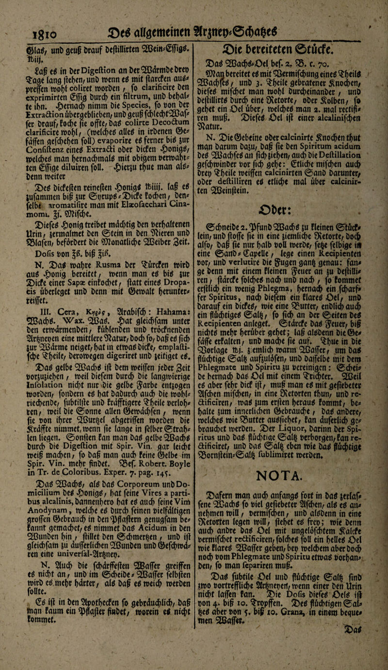 allgemeinen 3trpefr6cfroj?e$ 1810_ ©Iai, unb gcug Drauf DejliUirtcrt SBeittsSffigtf. ibiij. £aß es in DerDigeftion an Der^drmbebteo 5£age lang ßeben/ unD wenn es mit ßarcfen aus* preßen wohl coliret worben / fo clarificire Den cxprimirten Cßtg ö«rd[> ein filtrum, unD bebal* te ihn* ^)ernacb nimm Die Species, fo t)on Der Extradion übergeblieben/ unD geuß fchlechfäBaf* fer Drauf/foche ße oßtC/DaS colirte Decodum clarificire wohl f (welches alles in irDenen ®e* faßen gefd)ehen foü) evaporire es ferner bis $ur Confiftenz eines Extradi ober Dicfen $onigS/ welches man hernachmals mit obigem »erwar¬ ten Cßige diluiren foll. $ierju thue man als* Denn weiter Des Dicfeßen reineßen #onig$ ftiiij. (aß eS jufammen biß jur ©»rupS*Dicfe foc^cn / Den* felbe aromatifire man mit Elseofacchari Cina- momi. §f. SDZifche. DiefeS £onig treibet mdd)tig Den »erhaltenen Urin, jermalmet Den ©tein in Den Vieren unD Olafen/ beförDert Die $flonatlid?e 923eiber %t\X* Dofis »on 1$. biß ,?iß. N. Das wahre Rusma Der C£ürcfen wirb aus $onig bereitet/ wenn man es bis jur Dicfe einer Sapae einfod>et/ ßatt eines Dropa- cis überleget unD Denn mit ©ewalt herunter* reißet* III. Cera, K^og, 5lrabifd): Hahama: 2BachS. Wax. $BaS. #at gleichfam unter Den erwarmenben, füblenben unD trocfnenDen 2lr£ne»en eine mittlere ^atur/ Doch fo/ Daß es ßcb Sur SßSdrme neiget/hat in etwas Dicfe/ emplafti- fche tytik, Derowegen digeriret unD jeifiget eS. Das gelbe ‘SBad)* iß Dem weißen jeber Seit »or&amp;u&amp;icben / weil Diefem Durch Die langwierige Infolation nicht nur «Die gelbe Jarbe entzogen worben/ fonDern es hat DaDurch auch Die wohl* riechen De/ fubfilße unD frdßttgere ^heile »erloh* ren/ weil Die ©onne allen ©ewdehfen , wenn fte »on ihrer SIGur^el abgerißen worben Die praßte nimmet,wenn ße lange in ßlber©trab* len liegen, ©onßen fan man Das gelbe ‘SBacbS Durch Die Digeftion mit Spir. Vin. gar leidet weiß machen/ fo Daß man auch feine ©elbe im Spir. Vin. mehr ßnDet. ^3ef. Robert. Boyle in Tr. de Coloribus. Exper. 7. pag. 14^. Das S&amp;acbS/ als Das Corporeum unDDo- micilium DeS -g)oni<}^ / hat feine Vires a parti- bus alcalinis, Dannetthero hat es auch feine Vim Anodynam, weldK es Durch feinen »ielfdltigcn großen Gebrauch in ben^flaßern genugfam be* fannt gemachet/ es nimmef Das Acidum in Den «äßunben hint/ ßillet Den ©chmer^en / unD iß gleichfam &amp;u äußerlichen ^BunDen unD ©efchwd* ren eine univerfal-$lr^ne». N. ^luch Die fcbdrßeßen OTaßer greifen eS nicht an/ unD im ©cheibe*‘■SBaßer felbften wirb cs. mehr hdrter/ als Daß es weich werben follte. €s iß in Den Slpotfjecfen fo gebräuchlich/ Daß man faum ein ^flaßer ßnDet/ worein e$ nicht fommet. Oie bereiteten 0tücfe. Das SBacbS'öel bef. z* Q5. c. 70. $?an bereitet eS mit Sßermifcbung eines $b*ilS 3Bacb|eS / unD 3« ^hrile gebratener Knochen/ Diefem mifchet man wohl burcheinanber, unö Deßillirw Durch eine Retorte/ ober Kolben/ fo gehet ein £)el über/ welches man 2. mal rectiß* ren muß. £>iefe$ öel iß einer alcalinifchen ^Jatur. N. 3Die©ebeine obercalcinirte Knochen thut man Darum DajU/ Daß ße Den Spiritum acidum Des S&amp;achfeS an ßd> sieben/ auch Die Deftillation gefchwinber »or ftch gehe: Etliche mifchen auch Dre» ^h^ilß weißen calcinirten ©anD Darunter/ ober deftilliren es etliche mal über calcinir¬ ten ^Beinßein. Ober: ©chneibe2.^funD!2BachS su fletnen ©tuef* lein/ unD ßoße ße in eine ziemliche SKetorte/ Doch alfo/ Daß ße nur halb »oll werbe/ fefce felbige in eine ©anD* CapeUe/ lege einen Recipienten »or/ unD verlutire Die §ugen ganfc genau: fan# ge Denn mit einem fleinen Jeuer an ju Deßilli* ren/ ßdrefe folcheS nach unD nach / fo fommet erßlich ein wenig Phlegma, hernach ein fcharf* fer Spiritus, nach Diefem ein flares £>el/ unö Darauf ein DicfeS/ wie eine Butter/ enDlich auch ein flüchtiges ©alfc/ fo ßch an Der ©eiten Des Recipienten anleget, ©tdrefe Das $cuer/ faß nichts mehr herüber gehet; laß alSDenn Die©e* fdße erfalten, unD mache ße auf. $bue in Die Vorlage tbß j emlicb warm (2ßaßer/ um Das flüchtige ©al^ aufeutöfen/ unD Daßelbe mit Dem Phlegmate unD Spiritu ju bereinigen: ©chei* De bemach Das £>el mit einem Trichter. 2SBeil es aber febr Dicf iß/ muß man es mit geßebeter mifchen mifchen/ in eine üxetorfen thun/ unD re* dificiren/ was jum erßen heraus fommt, be* halte $um innerlichen (Gebrauche f Das anDere/ welches wie Butter ausßehet/ fan duferlicb ge* brauchet werben. SDer Liquor, Darinn Der Spi¬ ritus unD Das flüd)tige ©alfc »erborgen/fan re- dificiret/ unD Das ©al^ eben wie Das flüchtige £5ornßein*©alfc fublimiret werben. NOTA. Wafern man auch anfangs fort in Das jerlaf* fene ‘SBacbS fo »iel geßebeter 5lfcbcn/ als es an* nehmen will / »ermifchen, unD alSDenn in eine Dvetotten legen will/ ßebet es fre»; wie Denn auch anbre Das Oel mit ungelofchtem ^alcfe »ermifchet redificiren/ folcheS foll ein helles Oel wie flareS ‘•Eßaßer geben/ be» welchem aber Doch noch »om Phlegmate unD spiritu etwas »orban* Den/ fo man fepariren muß. 3)aS fubtile Oel unD flüchtige ©al^ ßnö jwo »ortreßliche 5trhne»ert/wenn einer Den Urin nicht laßen fan. Die Dofis DiefeS OelS iß »on 4> biß 10. tropfen. Des flüchtigen ©al* ^es aber »on f. biß io. Crana, in einem beque# men^Baßer. , J y Das \
