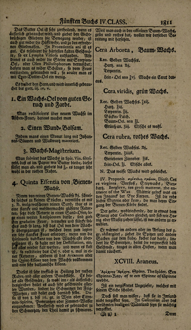 / günfften 35uc&amp;$ iv.CLASS. ©ad £$utfec Oel ijt fegr sertgeilenb, wenn ed , dufferlich gebrauchetwirb/unb giebet ben ©icgt* bruchigen ©Hebern bie Bewegung wieber/ iff auch gut wiber Die #üfftwefje/ unb su ben erfrogr* Iten ©liebmaflfen» 3n Procedentia ani ifi ed gut* £d refoloiret Die härteren falten ©efcgwd* rCf fo ex Lympha Vitiofa entffanben. 2llfo bienet ed auch wiber Die ©teine mif©corpion* ©el/ ober Oleo Philofophorum oermifcbet; bafern man ed wiber ©chaben, fo oom jeuer entffanben/ gebrauchen will / fo acuire man ed mit (£^er*©ottcr*Oel ein wenig. ©d treibet ben £arn/unb wirb innerlich gebraut ehet bid gute. iij. iy, v. „ i. 3Ba<f>&amp;Ocl oom guten ©e< tuet) unb $<ttbe. $tan redificirefd über neuem ®a$fe im tlf^emjeuer/ baraud machet man # 3. (Einen 2Bunb*55alfam. 3nbem mand einen Sftonat lang mit Sogan* ned*2Mumen unb 3BaUwur$ maceriret. 3* SBac&amp;Ö^Magiftcrium. SOJan foiviret bad^Bachd in Spir.vin.filtri- ret^ ed invRapier wie Butter bleibe/ Diefed fuflfet man ab/ unb giebetd bid ed tauget fehr wohl in ber rotgen Svugre. 4. Quinta Eflentia t>OU dienen* 2Bad)fe. N Stimm oon reinen QMenen^acbfeifej. fegnei* be folched su fleinen ©tuefen / oermifche ed mit 3,1b, wolgewafcgenen reinen ©anb/ thue ed in eine ffarefe unb wogloermacgte glaferne Dvetor^ ten/ fefce biefe fXctorte in einen ©anb*;öfett/ le* ge einen weiten Recipienten Dafür / unb, gieb ihm gradatim geuer> oermehre unb ftörefe fol* <hed auch fb lang/ big bad öel oon bem 2Bacg* fe übergegangen iff / welehed benn jum lebten ein fehr ffarcfed Jeuer erforbert / wenn nun Die fpirituofe Subftanz oon Dem <2Bacbfe alle über* gejjiegen iff / fo halte mit ber Deftilladon, ein/ laf alled wieber falt werben/ unb wenn ed falt ! iji/ fo redificire bad öel 7» ober 9. mal in ei* ner Övetorten / aldbenn ifl bad Arcanum ober bie Quint-Eflfenz oon bem S&amp;acgfe oollfommen unb eine fehr balfamifche Effenz. ©iefed iff fehr trefflich in Teilung ber rotgen 3vuhrc/unb aller anbern s33auchffüffe. t @d hei* let alle ©efegwäre/ fo wohl inn* ald aufferlich; bedgletcgen heilet ed auch fehr gefchwinbe aller* leb ‘Sßunben / linbert bie ©egmerfeen ber $*‘9* gßar&amp;en / unb heilet auch barnäcg felbe. Do- fis iff oon 8. big 16. gr. in 9®ein ober ©fco* nen*Spiritu, ^omran^en ober Simmet*5Baffer einjunehmen: 2teufferlicb wirb ed gebrauchet su ben ©chmerfcen/ ben $heil hamit in furnieren. 2ßeil man auch in ben officinen QkutmSGBacgd# grün unb rothed hat/ wollen wir berfelben S&amp;t* reitung mit gerfefcen. Cera Arborea , $5guin» Rec. ©eiben SOßacgfed. 4)ar^. ana 1hjf Serpentin. üein * »Del ana ivj. Sftacge ein <£erat befe* aud. . Cera viridis, gtütt 2BaC&amp;$. Rec. ©eiben SSSa^fed. fxij. *&amp;ar^. liiU Serpentin. fi|, $£ocfin*$alcg. 5ßaum*X)el. ana gj. ©rünfpan. 3iij* SOtifcge ed wohl« ? ' / Cera rubra, totfjeö 2Bac|)&amp; Rec. ©eiben ®acgfed. Wj. Serpentin, ^iiiiß. ©eriebenen Sinnober ftß. £ein*©el. %j. ^ifche alled. N. ©ad weiffe QÖBachd wirb gebleicbet. IV, Proponis (rpjoio», Diofc. Cet ra virginea. 95orffog / ©toptoacbd / ^ien« har^. Beeglevv, tee grofs matterat, the en- trance of the Wax 0}?aterie gelocf mad ag bcn 3ngancf Der $>oe ^oroen. 3(i bie rohe bidne Materie ober «im/ bie man beprn ©n^ gang Der £Menen*$ikbe gnbef. ©er gelbe/ wohlriecbenbc/ berinetwad bem ©torap ober Galbano gleichet/ unb geh wie $0* nig ober ^afiip sieben Idffet/iff oor anbern su er# Wehlen. ©r wärmet im anbern ober im Anfang bed 3. gr. abftergiret / sieget bie ©pt^en unb anbere ©achen aud bem ^eibe/ fochet bad harte f lin* bert bie ©chmer^cn/ heilet bie oerjweiffclt bofe ©efcbwdr/ tauget in alten puffen/ wenn man bamit räuchert. . \ 1 XCVIII. Arancus. ‘V . \ I > 'a*&amp;t»x*i* ©pinn. ThcSpidet. UZen ©pinne*Äop/ of te een ©pinne of ©pinne webbe. Sff ein oergiffteted Ungejiefer/ welehed mit feinem ©tiege fchabet. ©och foll manwtffen/ bag (te in 3rrlan^ nicht oergifftet fepn. 3n Gafconien aber bed berühmten Scaligeri^Öaterlanb fepn ge mdchftg oergifftet.