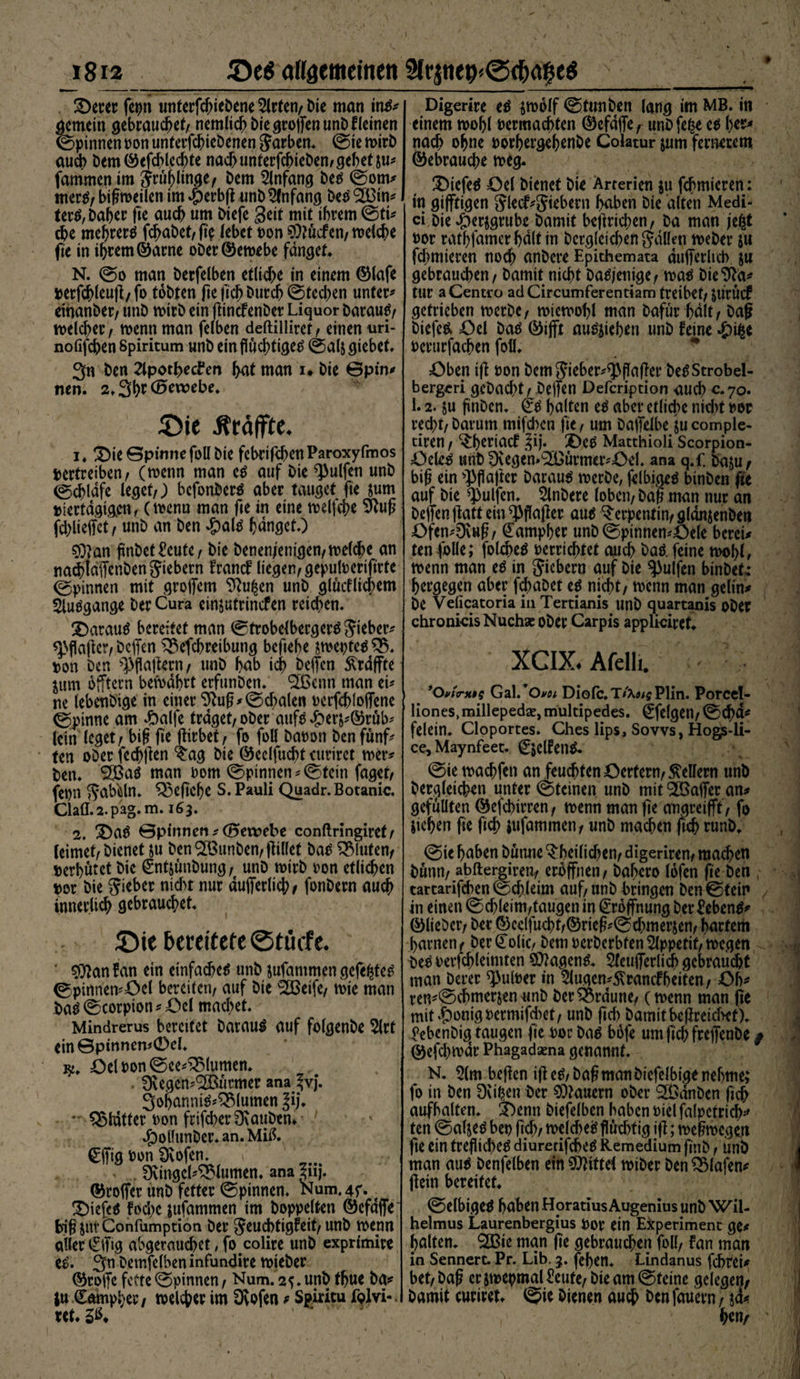 3rjtte9«®$<$e6 1812 _g)e6 allgemeinen ©erer fepn tinterfc^ieöene 5lrten/ Die man ins* gemein gebrauchet/ nemlich bie gro|[en unb f leinen ©pinnen non unterfchiebenen Farben* Sie wirb auch bem©efchlccbte nach unterfchtebemgebet ju* famrnen im jrüjjlinge, Dem Anfang Des Som* merS/ btgweilen im #erbg unb Anfang Des <3Btn^ terS, Daher fie auch um btefe Seit mit ihrem Sti* che mehrere fchabet/ fic leb et non Stocfen/ welche fie in ihrem ©arne ober©ewebe fanget* N. @0 man berfelben etliche in einem ©lafe »erfchleug,fo tobten ge fich burch Stechen unter* eihanber/ unb wirb ein gincfenber Liquor barauS/ welcher / wenn man felben deftilliret/ einen uri- nofifchen Spiritum unb ein fluchtiges Salj giebet. 3n ben 2lpothecto hat man 1* bie ©pin* nen. 2» 3h*1 Gewebe» £>ie ifräffte. 1* ©ie ©pinne foll bie febrifchenParoxyfmos vertreiben/ (wenn man es auf bie Wulfen unb (Schlafe leget/; bcfonberS aber tauget fte jum »iertdgig.cn, (wenu man fte in eine welfche Sftug fd;lieffct/ unb an ben $als fjdnget*) $)?an flnbettote/ bie benenj'entgen/ welche an nadhldflfenben fiebern FrancF liegen/geputoerifirte Spinnen mit groffem 9?u£en unb glücklichem Ausgange ber Cura cinjutrincfen reichen* ©arauS bereitet man Strobelbergers Siebet* Wäger/Dcffen ^3efchreibung beftebe jwe»tcs£% »on ben Haftern/ unb hab ich beffen Ärdffte jum bfftern bewahrt erfunben* <3ßenn man ei* ne lebenbige in einer Slug*Sdpalen »crfchloflene Spinne am #alfe traget/ ober aufs#er&amp;*©rüb* lein leget / big fie girbet, fo foll ba»on ben fünf* ten ober fechften ^ag bie ©eclfucht curiret wer* ben* *2Baö man »om Spinnen* Stein faget/ fepn SabMn* begehe s. Pauli Quadr. Botanic. Cla0.2. p'ag. m. 163. 2. ©aS ©pinnen *<Bewebe conftringiret/ leimet/bienet &amp;u ben ^Bunben/ füllet ba^ fluten/ verbatet bie €ntjunbung; unb wirb »on etlichen »or bie gieber nid>t nur dufferlich/ fonbern auch innerlich gebrauchet* £>te bereitete ©tüofe. * 50)an Fan ein einfaches unb jufammen gefegtes 0pinnen*=Oel bereiten/ auf bie SOßeife/ wie man basScorpion*;öel machet* Mindrerus bereitet batauS auf folgenbe 5lrt ein©pmncn>0cl* Del »on Sce^lumen* 0vegen*<2ßürmer ana fvj. 3ohanniS*^lutnen Jij. * glatter »onfrifcberDvauben. ^ollunber* an. Miß. ©fig »on Svofen* , 0vingel*^lumen. ana pj. ©toffer unb fetter (Spinnen* Num.4f. t tiefes foche jufammen im hoppelten ©efdfle biß juv Confumption ber SßuchtigFeit/ unb wenn aller €lfig abgerauchet, focolire unb exprimire es. 3n^gmfß^eninfundire wieber ©tojTe fette (Spinnen / Num. 2^* unb thue ba* ju €ampher/ welcher im Üvofen 9 Spiricu fglvi-. »et. 5ß* Digerire es jwolf Stunben lang im MB. in einem wohl »ermachten ©efdffe/ unb fege es l)ß** nach ohne »orhergehenbe Colatur jum fernerem (Gebrauche weg. tiefes =0el bienet bie Arterien $u fchmicren: m gifftigen Slßcf*Siebern haben bie alten Medi¬ ci Die #er$grube barnit betrieben/ ba man jegt »or rathfamergdlt in bergleichen fallen Weber ja firmieren noch anbere Epithemata dufferltcb $u gebrauchen / barnit nicht Dasjenige/ was DieSla* tur aCentro adCircumferentiam treibet/ jurucf getrieben werbe/ wiewohl man Dafür halt / Dag DicfeS öel bas ©ijft auSjteben unb feine #ige »erurfachen foll* Oben ig »on bem Sieber*Wflgß» beSStrobel- bergeri gebadet / Degen Defcription auch «*70. 1.2. ju finben* €s halten es aber etliche nicht »oc red;t/ Darum mifd)cn fie, um bajfelbe jucomple- tiren / ^^eriaef §ij. ©eS Matthioli Scorpion- OeleS unb D\egen»2Burmer*©el. ana q.f. baju/ big ein >]3fia|ter Daraus werbe, felbiaeS binben fie auf bie Wulfen* 5lnbere loben/ bag man nur an Deffenjlattein Wa(ler aus Serpentin/ gldnsenben öfen*9\ug/ (Eampber unb Spinnen*£)ele bereit tenfolle; folcheS »errichtet auch Das. feine wohl, wenn man es in Siebern auf bie Wulfen binbet: hergegen aber fdE)abet es nicht/ wenn man gehn* De Veficatoria in Tertianis unb quartanis ober chronicis Nuchae ober Carpis applkiret. XCIX. Afelli. ’Ovixrxtg Gal.’o^/ Diofc. T/Atf^Plin. Porcel- liones, millepedse, multipedes. ^felgen/ Schd* fclein* Cloportes. Ches lips, Sovvs, Hogs-li- ce,Maynfeet. C&amp;eltoS* Sie wachfen an feuchten Oerfern/ Kellern unb bercjleichen unter Steinen unb mit Gaffer an* gefüllten ©efebirren f wenn man ge angreifff/ fo gehen ge fich jufammen/ unb machen geh runb. Sie haben bunne ^heilichen/ digerirem machen hunn/ abftergiren/ eröffnen / bahero lofen ge ben tartarifd^en Schleim auf/ unb bringen ben Stein in einen Schleim/taugen in Eröffnung Der Gebens* ©lieber/ ber ©cclfucht/©rieg*Sehmersen/ hartem harnen / ber ^olic/ bem »erberbfen Appetit/ wegen bes »erfchleimten Wagens* 5letijferlich gebraust man Derer Wl»er *n 5lugen*^rancfbeiten/ ©b* ren*Schmerjen anb ber braune/ (wenn man ge mit«S)onig»crmifd)et/ unb gd> Damit beglichet), ^cbenbig^ taugen ge »oc bas bbfe um fich frejfenbe / ©efd)wdr Phagadsena genannt* N. 5lm begen ig eS/ Dag man biefelbige nehme; fo in ben Dvigen Der Stauern ober Slödnben fich aufbalten. ©enn btefelben haben »iel falpctrich*' ten SaljeS be» geh/ welches flüchtig ig; wegwegen fte ein trefliches diurerifches Remedium gnb / unb man aus benfelben ein Mittel wiber ben ^Slafen^ gein bereitet. Selbiges haben Horatius Augemus unb Wil- helmus Laurenbergius »or ein Experiment ge* halten* 2ßie man ge gebrauchen foll/ Fan man in Sennert. Pr. Lib. 3. fehen* Lindanus fchrei* bet/ baß er jmepmal tote/Die am Steine gclegem Damit curiret. bienen auch ben fauern f
