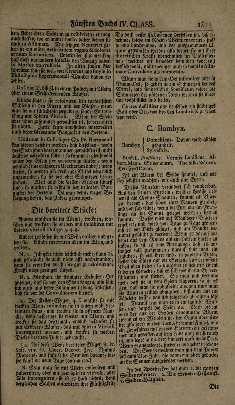 gunpcn IV. CLASS. ig — ■■ -- - i ii - ■ f ' .. I)en/ fleberichtcn ©ehleim ju refolviren/ ec mag i Da bocj> befer ig/bag man.bcrfclben ftß* big oucb gecfen, wo ec immer wolle, baber bienen ge nehme/ folche im 0chein*9[Beine macerire, ftbp auch m Aithmate. Die jefctgen Neoterici ge* j fe unb burcbwinbe, unb ber ausgewunbene U- beu ge ein wiDcrArthritidem vagam&amp;dolöreä j quor gettuncfeu Werbe / alfo bienen ge mit ihrer artuam fcorbuticos* Unferbeffen ig ju mercfen? üiuretifchen Geafft Pornebmlich im QMdfengei* bag Diefe poc onbern inredis ben ÖSorjug haben ' ~. “ ' ‘ in Morbis convulfivis. Qn alten faulen ©e* fjmwucenthunfie Piel/ Wie Riverius Unbßoyle in Philofophia Experimencali ‘SOunbec ba»on er* Fehlern Dof. PörtBj. bigSj- in einem $utoet/ mit^Beim Ober einem ©tein*treibenben Gaffer, €tlicbefagen, fie refolvicen ben tartarifchcrt (Schleim in ben Vieren unb ber Olafen , wenn man fie nuc fdblecbtfjin serpuloere, fonber (Eintren^ jfung mit Spiritu vitrioli. <2Bentt ber ©tein aber febon jufammen gcmachfen ig, fo perrichten fie nichts garte teilte empgnben Untermeilen nach berer©ebraud>e£3angigfeit beS*£WnS* Lindanus in Coli. fuper Ch» Pf. Hartmanni tan hienpn befegen merben/ bag biefelben , wenn ber©tein fegon hart jufammen gemachfen ift nicht Daffelbe »errichten follen: fofommt er gleichwohl miber ben ©tein per accidens ju gatten, wenn nemlid) feine crifpatura Uretherum babet;; wenn btefeS, fo merben alle treibenbe Mittel »ergeblich angemenbet/ bä ge Piel eher ©chme^en Pertir* fa^en. <2Beil auch bie Mer*€felchcn febarff finb, fo machen ge Degfalis bei) belicaten &amp;an* gigfeit beS#er$enS* Da man benn / wegen 25e* forgungbeffen, bas Pulper gebrauchet* Die bereitete @tücfe: » V Rubere mafchen ge int 2Beine, troefnen , wa* fegen unb troefnen fie mieber/ unb imbibiren mit Spiritü vitrioli Dof gr. 4. f. 6* 5lnbere tergoffen ge mit 92Beiti/ coliren unb ge* ben fie* etlid)e maceriren allein im SBein, unb coliren* N, 1* 3>cg gebe nicht leichtlicb mehr/ bann 9f unb gebrauche ge auch nicht offt nacheinanber , benn ge ermeefen burch ihre gar ju refolvirenbe ^rafft nicht geringem Unheil* N. 3. ©leichwie ihr geinigter ©ehuhrt*Örf an&amp;eiget, bag ge Por ben ©tein taugen/ alfo lafft ftch au cg aus berer gufammen^iehung fchliefen/ bag ge Por bie Convulfionem bienen* i$i. Die Mer*^felgen q. f. mafche ge mit Weifen <3[Beirt / infundire ge in einem mohl per* leimten ©las , unb troefne ge in ofenem 0vau* ege / benn befprenge fie mieber mit ^ein / unb , troefne ge bas Drittemal / enblich befeuchte^ ge mit €rbbeer^Gaffer / bas mit Spiritu Vitrioli imprsegniret moröen/ unb troerne ge mieber* DiefeS bereitete $ulpet gebrauche, > [^. muf biefe 3Beife bereiteter €fe(gen 9. iv* Spir. vini ^iS* Clcer/Decod. |iv, 9^imm^ C^orgen^/ unb fage fech^ ©tunben barauf/ bie^ fe$ fang du neun ^age continuiren.] N* 9}tan mag ge mit 2Bein exlicciren unb puberiftren/ ober mit bemSpiritu vitrioli, ober lklis imprsejniren / fo ig eä boch nichts / berirt Dergleichen ©achen abforbiren ihre Siuchtigfeitj ne / (welches oft bewahrt befunben worben) treflich wohl / nicht weniger aud) |o wohl in Aftli- mate GonvuUivö alö humoröfo»- SBann man ge ln^ein*43el itifimdiret bber in 55aum^öel/ fo geben gc ein © chmettigillenbe# Mittel/ unb fonberlicbeS Spedficum miber bie ©d^merjen ber gulbenen 2loer/ Weld)en fie über* aus wohl füllet unb heiict* Charas deftilliret aus benfelben ein gichtiges ©ag oberöel/ wie bep ben Lumbrids ju (eben fepn wirb* 1 C* BombyXfc Domefticus* S^apon wirb allhi^f ßombyx <{ gehanbelf* [ Sylveftris* B#/*&amp;/£, ßd/xßv^iög. Vermis Lanificus* AU bert.Magn. ©eibenwUrm* TheSilk-Worm» iten Öy*VOorm* gg ein ®urm ber ©eibe fpinnef / unb m gd) felbgen weichfet / wie auch aus ^pern* tiefes ^hierlein Perdnbert geh wunberbar* 9(us Den fleinen ^perlcin / welcher ©roffc fieU ner ig als $h>hn' ©aamen/ fomrnt ein lein herbor / baS fd)icr einer Dvaupcn gieret/ unb Pon fich felbg/ wenn bieder nur im linge an bie ©onne geleget werben / herPor f ommt* tiefes wirb auf ^aulbeev * QMattern etnehret/unb wirb Pon ^age ju ^age grbfer; big es por^iefe glanzet/ unb am fauche be* ginnet gelblicht &amp;u werben: ^enn es barauf an* hebet aus bem Sttunbc als ein^drlein bittfen ju laffeu/ fo ig es eine Steigung/ bag rs* an* fangen wiü ^utfpinnen / barauf thut man em jeglicheS/ fo Piel ihrer finb/ in papternt ?utcn/ gellet bie ^uten auf bie ©pifcett / Dag Der ofene ^heil oben gehet/ fo umg ebet es gd) m t eit errt fetbenen ©ewebe, big es gd) wie in ein £p Per* fcbleuffet / unb girbet* ©0 man nun Pernim* met/ bag ge irt bem €plein fläppern / fo ig es Seit, bag man fie abhafpelt; alsuann mug matt bie hatten erglich abmad)en/ big man auf cm Sdbclein trifft/ bas fich folgerlich abNpclnlafr fet Darauf legt man es in em laulicbt ^ßaj* L, unb hafpelt bie ©cibe ab. 0fach oieicat wirb ber aus ber ©eiben genommene (wenn es ein ^3eiblcin ig, ber s0?ann aber fnr* bet alfo fort) mieber lebend bcronimt$tuge(, mW ein Swiefaltet/ mit $wepcn ®dmetn/Di< gefrum* met unb geteiffet, auf Dem £eibe ganj weig^raucp ig, unb leget in bie brep hunbett auch mehr (Fper* S^enn er ausgeleget, girbet er uno gebet ^ifchgn* ben, Die €per perwabret man mit bem Rapier big aufS^or<3abr, bie bann, oben gebacht/ an ber ©onnen ausgebtUtet werben* 3n ben 2lpbtl>e(f en hat man i, bie ganjen geibenwövmer* 2, Die Betten * (fitfpmfi* 3.0dben^dlsletn* Sie