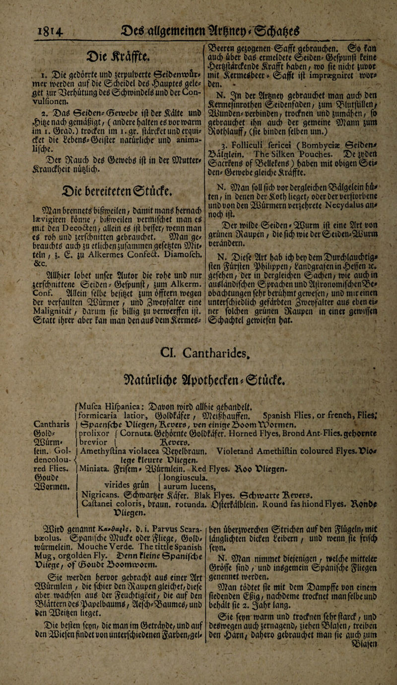 \ I / 1814 ©eö allgemeinen IMr^ttet) <@(^a^eö ©ie Ätäffte. i* &amp;ie geDbrrfe unD serpuloerte ©eiDenwör* mer tverDen auf Die (ScheiDel beb 4?aupte$ gele* $et m Qöec^utun^ Deä @cf>minDe(^ unD Der Con- vulfionen. 2* £>a$ ©eiben* (Bevoebe tft Der Spalte unD -1% nad) gemäßigt , (anDere Ralfen e$ oor warm im 1* ®räD.) troien im i.gr. (landet unD erqut* cfet Die £eben$*©cijler natürlid)e unD anima- lifd>e. 3Der 0vaud> De$ ©ewebtf tfl in Der Butter* ^rancff)eit nüfelich- Leeren gesogenen 0afftgebrauchen. @0 fan audf> über ba$ ermelöefe (SeiDem dkfpunft feine #er|fldrcfenbe £rafft haben, wo fte nicht SUDor mit Äermetfbeer * (Safft ift impragniret wor* Den* • * N. 3« Der 2(r$net> gebrauchet man auch Den ßermeftnrothen ®eiDenfaDen, jum $£lutfiillen/ <2BunDen^uerbinDen, trocfnen unDsumabcn, fo gebrauchet ihn auch Der gemeine 50?ann sum Diothlauff, (fte binDen felben um*) 3. Folliculi fericei (Bombyciae ©eibene Sulgletn. The Silken Pouches. £)e $t?Dert (Sacrfentf of SBellefentf) haben mit obigen (Sei* Den* ©ewebe gleid;e Ärdffte* ©t'e bereiteten ©tücfe. $£an brennet^ btßweilen , Damit man$ hernach Isevigicen fonne , bißwetlen Dermifcbet man e£ mit Den Deco&amp;cn, allein etf tfl beffer/ wenn man e$ roh unD jerfchnitten gebrauchet. 20?an ge* brauchte auch ju etlichen sufammcn gefegten SOlit* teln f S. (£♦ JU Alkermes Confed. Diamofch. &amp;c, Wb\w lobet unfer 5lutor Die rohe unD nur Serfcbnittene feeiDen * ©efpunft, jum Alkerm. Conf. $l(fetn felbe bef^et sum offtern wegen Der oerfaulten Türmer , unD 3wet)fa(ter eine Malignität , Darum fte billig ju oerwerffen ifl. (Statt ihrer aber fan man DenautfDem^ermefc N. $ftan foll fich oor Dergleichen £5d(gelein hü* ten, in Denen Der5Cothlieget/ oDerDeroerftorbene unD oon Den Stürmern Derjehrete Necydalus an* noch ift. £)er wilbe 0eiben * ^ßurrn ift eine 2(rt oon grünen 0vaupen, Die fich mie Der ©eiDen^urm oerdnDern* N. 2)iefe 5lrt hab ich bet) Dem durchlauchtig* ften $ürflen ^Phdtppcn / £anDgrafenin»peffenic*. gefeben, Der in Dergleichen Aachen / wie auch in au^ldnDifchen Sprachen unD ^ftronomifeben^x* obachtungen fehr berühmt gewejen , unD mir einen unterfch.ieDlich gefärbten Swcpfalter auo eben et* ner folchen grünen Dvaupen in einer gewtflen (Schachtel gewiefen hat. > CI. Cant har ides* Natürliche Stpotbecfen * «Stucfe. Cantharis ©olD* SÖoürm' (ein* Gol- dencolou- red Flies. ©ouDe formen* fMufca Hifpanica: S)aDon rnirD allhie gehanDelt* jformicaria latior, ($)o(Dfdfer , SD?eißhauffen. Spanish Flies, or french, Flies*’ | ©paenfebe Pitegen,Feuers, uen einige23oom TPormen. | prolixor f Cornuta.©ehornte ©olDfdfef, Horned Flyes.BrondAnt-Flies.gehörnte | brevior l 2\et?erö. | Amethyftina violacea S^epelbraun* Violetand Amethiftin Coloured Flyes.'Pio* «i lege fleurre Pliegen. Miniata. grifem^ ^üürmlein* RedFlyes. Pitegen. e [ longiuscula. virides grün [ aurum lucens, Nigricans. (Schmaler 5^dfer. BlakFlyes. ©d)iravte Beuere. Caftanei coloris, braun, rotunda. Öfterfdlblein. Hound fashiondFlyeS. ÄOnbO Pliegen. ^CDirD genannt b. i. Parvus Scara- bseolus. ©pamjche 3Q?ucfe oDer fliege, ©olD^ IDÜrmelein. Mouche Verde. The tittle Spanish Mug, orgolden Fly. £)enn fleine ©panifd>e Piiege/ of (Boubt 23oomtrorm. (Sie rnerben heroor gebracht auä einer 5(rt ^Bürmlein f Die fehler Den 3vaupen gleichet, Dtefe aber machfen au^ Der Jeuchtigfeit, Die auf Den flattern De^ ^apelbaumS, 5lefch^aumc^, unD Den ^ßetfcen lieget. SMe beften fcpn, Die man tm©etrdpDe, UnD auf Den liefen pnDet oon unterfchirDenen Sarben,geU ben übersmerdnn (Strichen auf Den klügeln, mit Idnglichten Dtcfen Leibern / unD menn.fte fnfeh fepn* N. $?an nimmef Die/enigcn, welche mitteler ©rofie (tnD, unD insgemein ©panifd;e Jliegeti genennet werDen. 9)?an toDtet fte mit Dem J)amp(fe oon einem (teDenDen (£fiig, nachDeme troefnet man felbe unD behalt fte 2.3ahr lang. (Sie fepn warm unD troefnen fef>r ffarcf, unD Deswegen audnernagenD, jtehen Olafen, treiben Den «ödm/ Dahero gebrandet man fte and) juat Olafen