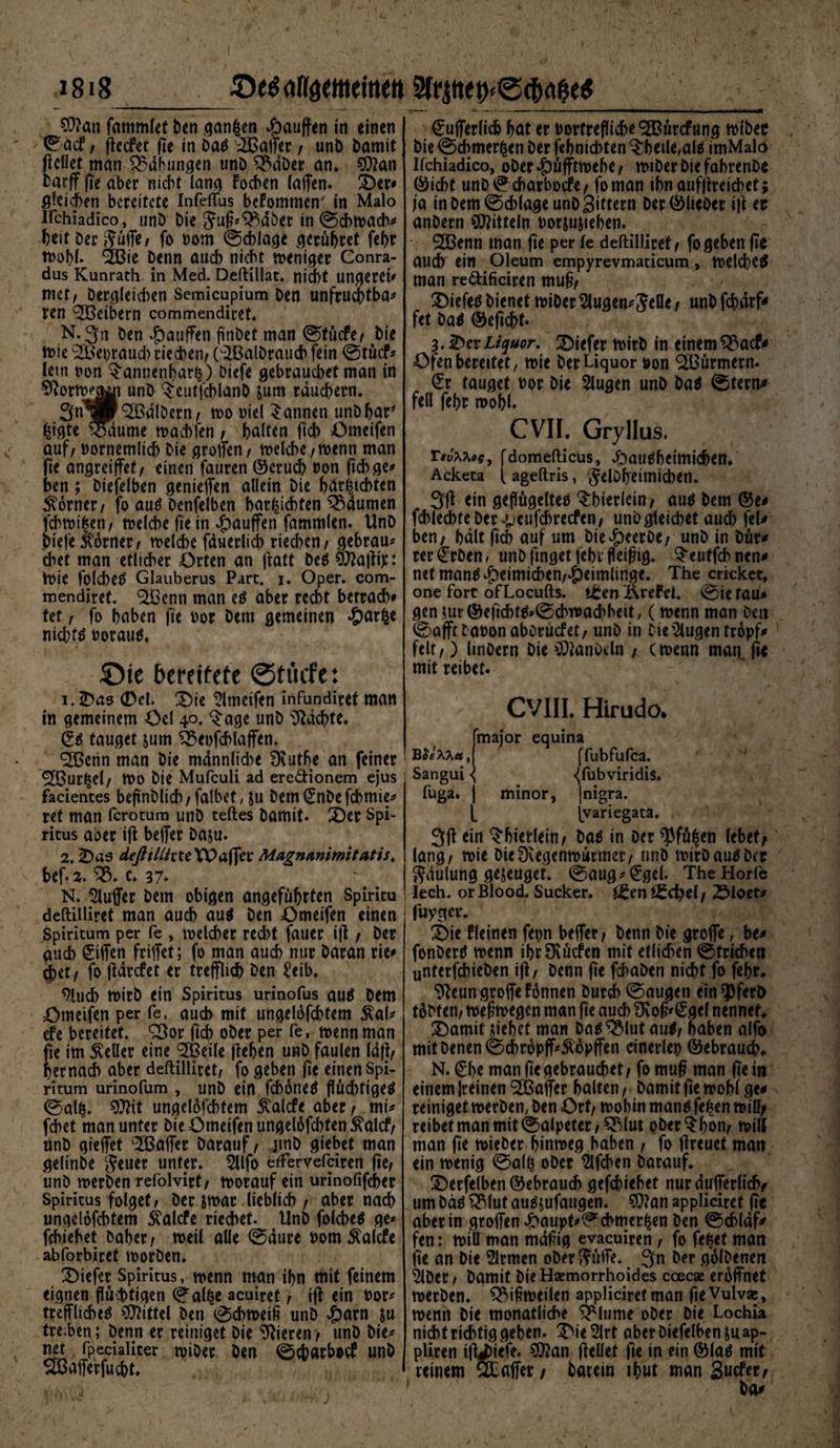 0e$a«aeweirtett $frjtte$e<ftAg<* =1818 $?an fatnmlet ben ganzen Rauften in einen ©acfr flccfct fie in Da^ Gaffer/ unb Damit (teilet man Labungen unb SSdber an* SOtan barff fie aber nicht lang tochen (affen. Der# gleichen bereitete Infeflus bekommen- in Malo irchiadico, unb bie 5uß*Q$dber in ©chwach* heit Der$üffe/ fo oom ©chlage gerühret fehr wohl. <2Bie Denn auch nicht weniger Conra- dus Kunrath in Med. Deftillat. nicht Ungerei# met, Dergleichen Semicupium ben unfruchtba# ren Leibern commendiret. N. 3« ben £>auffen finbet man ©tücfe/ bie tDie 2Bei;raud) riechen/ Oißalbrauch fein ©tücf* (ein oon ^annenharl?) Diefe gebrauchet man in Sftorwj^t unb ^eutfchlanb &amp;um räuchern. 3n^Pkalbern/ wo oiel bannen unbhar* fcigte ^aume machten / halten fich Omeifen auf / nornemlich bie groffen / welche /Wenn man ffe angreiffef/ einen fauren ©erud) Don (ich ge# ben; Diefelben genieffen allein bie harschten Corner/ fo au# Denselben harschten ^dumen fchmi|en/ welche fie in «jpauffen fammlen. Unb biefe Corner/ welche fduerlich riechen/ gebrau# d*>et man etlicher Orten an jtatt De# SOtaltip: Wie folche# Glauberus Part. i. Oper, com¬ mendiret. ^Benn man e# aber recht bewach# fet / fo haben fie oor bem gemeinen *£>arfce nichts oorau#. Oie bereitete ©tücfe: 1. Das 0el. Die Omeifen infundiret man in gemeinem Oel 40. $age unb Machte. g# tauget jum $35eofcblaffen. ^33enn man bie mdnnlid^e Dvuthe an feiner <333ur^cl/ Wo bie Mufculi ad ere61:ionem ejus facientes beflnblicb / falbet, ju bem gnbe febmie* ref man fcrotum unb teftes bamit. Der Spi¬ ritus aoer tff beffer baju. 2. Dae deßillixu TP affe 1* Magnanimitatis. bef.z. $8. c. 37. N. Puffer bem obigen angeführten Spiritu deftilliret man auch au# ben Omeifen einen Spiritum per fe , welcher recht fauer i(t / Der auch Riffen friffet; fo man aud) nur baran rie# 0et/ fo (tdrefet er trefflich ben £etb. 9luch wirb ein Spiritus urinofus au# Dem Omeifen per fe, auch mit ungelofchtem £al* efe bereitet. £3or fich ober per fe, wenn man ffe im Heller eine SBetle |tehen unb faulen (dft/ hernach aber deftilliret/ fo geben fie einen Spi¬ ritum urinofum , unb ein febone# flüd)tige# ©alfc. SOtit ungelofchtem £alcfe aber/ mi* fchet man unter bie Omeifen ungelofd)fen $alcf/ unb gieffet Gaffer barauf / jmb giebet man gelinbe $euer unter. 2llfo erfervefeiren fie/ unb werben refolvirt/ worauf ein urinofifcher Spiritus folget f ber iwar lieblich / aber nach ungelofchtem ivalcfe riechet. Unb folcbe# ge# fchiehet Daher/ weil alle ©dure oom^alcfe abforbiret worben. tiefer Spiritus, wenn man ihn mit feinem eignen flüchtigen ©aff$e aeuiret / i(t ein bor# treffliche# Mittel Den ©cbweiß unb ^)arn ju tre.ben; benn er reiniget bie gieren / unb bie# net fpecialiter wiDer Den ©ebarbotf unb SMerfucht. €ufferlich hat er bortrefliche ^ürefung wibec bie ©cbmerfcen ber fehnichten $6etle,al* imMalö Ifchiadico, ober *g)ufftwef>e / wiber Die fahrenDe ©iebt unb©cbarbocfe/ foman ihnaufjtreicbet; ia in bem @d>lage unb Sittern ber ©lieber i|t er anbern Mitteln borjusiehen. 2Benn man fie per fe deftilliret/ fo geben ffe auch ein Oleum empyrevmaticum , welche# man re&amp;ificiren mu§/ Die fe# bienet wiber 5lugen #$elle / unb fdhdrf^ fet Da# ©eficht. 3. Der JLiquor. Diefer wirb in einem ^3acf^ Ofen bereitet, wie ber Liquor bon Türmern. £r tauget bor bie 5lugen unb ba# @tern^ feil fehr wohl. CVII. Gryllus. Tev\usy fdomefticus, 4bau#betmidjen. Acketa {ageftris, gelbffeimicben. 3ff ein geflügelte# ^bierlein/ au# bem ©e< fchlechteber^cufchrecfen/ unbgleicbet aud) fei* ben/ halt fich auf um biedpeerbe/ unb in bür* rer<£rben, unb finget fehr fleißig, ^eutfehnen* netman#^)eimichen/^)eimlinge. The cncket, one fort ofLocufts. t^en Ärefei. 0iefau* geniur©efid)t##©chu)achhett, (wenn man ben feaffttabonaboruefet/ unb in bie’2lugen tropf* feit /) linbern bie C^anbdn / (wenn man fie mit reibet. ' CVIII. Hirudo* fmajor equina (Tubfufca. Sangui { <(fubviridis. fuga. | minor, |nigra. [ (variegata. 3ff ein ^hierlein/ Da# in ber ^fü^en lebet/ lang/ wie bieDcegenwürmer/ unb wirbau#bcr Sdulung gejeuget. ©aug#£gcl. TheHorfe lech. orBlood. Sucker. i£eni£d}el/ Dloet# fuygev. Die fleinen fepn beffer / benn bie groffe, be* fonber# wenn ibrüvücfen mit etlichen ©trieben unterfchieben iff/ benn ffe fchaben nicht fo fehr. ^eun groffe tonnen Durch ©äugen ein opfert) t6bten/ weßwegen man ffe auch Üvoß#€ge( nennet. Damit Mcbet man ba#^lut au#/ haben alfo mit Denen ©chropff#^opffen einerlei ©ebraud). N. €b* man ffe gebrauchet / fo muß man ffe in einem keinen Gaffer halten / Damit ffe wohl ge* reiniget werben, ben Ort/ wohin man# fe£en will/ reibet man mit ©alpeter/£Mut oDer^bon/ will man ffe mieber hinweg haben / fo ffreuet man ein wenig ©all? ober Slfchen barauf. Derfelben ©ebrauch gefchiehet nur dufferlidv um bä# ^3(ut au#jufaugen. 9)?an appliciret ffe aber in groffen^aupt#©chmer^en ben ©chldf^ fen: will man mäßig evaeuiren, fo fetset man ffe an bie Firmen ober ??üffe. 3n ber golbenen 9lber/ bamit bie Hsemorrhoides ccecae eröffnet werben, ^ißweilen appliciret man fie Vulvae, wenn bie monatliche $*lume ober bie Lochia nicht richtig gehen. DieSirt aber biefelben jua^- pliren ift^iefe. ?0?an (teilet ffe in ein ©la# mit reinem ÖEaffer / barein ihwt man 3«tfer/