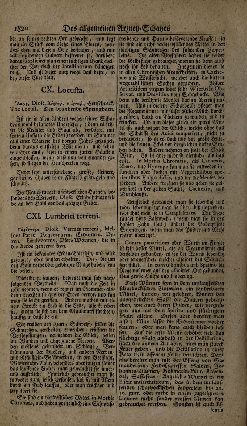 Jjer an feinen rechten Ort gebracht / unö (egt man ein 0tük Dom ‘iRefce eines tykt#, wel* d;es eben mit öiefem Oeie befleißen / unö mit adftringirenöen ^uloern betreuet ifl/ Darüber; Darauf appliciret man einen tüchtigen 9$anö/wel* eher öen 93or|d)ufl Der lnteftinorum bdnöigcn mug. UnD ifl öiefer auch wo&amp;l Das hefte / fo bei; öiefer Cure tbut. CX. Locufta. “'Afcgif, Diofc. Ki^cutp, Tragyaij/, <£cttfchrecf. The Locuft. £>en branöenöe 0pringbaen» ein in allen £dnöcrn wegen feines 0cha* öetiS wohl beFanöteS Ungeziefer, (Denn es frif* fet Die trauter unö 0aatab/ Dcröorret mit feinem Unflatf) hie Cröen) werben im (Sommer aus einer Materie Des vorigen 3aflrS geseuget/ Denn Darauf entgehen t2ßürmlcin t unö feben wie ©?er aus / fepn in einem zarten dbdutlein eingefchloffcn/ twnn öiefe nun Don einanöer ge* heri/ fo fliegen Die d?eufd)reken weg. T)erer fepn unterfcl)ieöene / groffe/ Heinere/ gar Heine/ (haben feine Jlügel) grün/gelb unö febwarfc. £)er 0\auch tauget in fchwerlichen $arnetv be* fonöers bet) Leibern. Diofc. etliche hangen fei* be an öen #als Dor Das 4tdgige gieber. CXI. Lumbrici terreni. rijfforeta Diofc. Vermes terreni, Mel¬ loes Parac. Regenwurm. t£röwnrm. Py* rem Eardvvorms, Pier* XVormen/ Öie in Die Sterbe genceret Zyn. 3fl ein beFannfeS Cröen^htcrlein/ unö wirb bezeuget/ ober fonflen erhalten. £>ie, öie um Den J£>alö rothe ober gelblichte Svtnge haben/ fepn öie beflen. ^)iefe(be zu fangen / beöienet man fleh nach* folgenöen Q3orthcilS. $?an mug öie Seit in acht nehmen/ wenn es regnet im 0ommer/ als* öenn Frieden fie aus Der Cröen bcrDor/ unö Fan man fie leicht greiffen. 5lnöcre machen mit ei* nem 0toke ein £od) in öie Cröe / alfo frieeben fie/ inöem fie fleh Dor öem SOJaulwurff fürchten/ hduffig in öaffelbe ein. 0ie treiben öen #arn/ 0chweifl/ jftllen öie 0ob:ner£en/. zertheilen/ erweichen/ eröffnen öie Q?»erflopffungen / Dcrmebren öie Ohlch/ heilen öte iBunöen unö abgehauene Heroen, SBer* öen mciffcnS gebraucht im 0chlage / 93er* Frümmung öer ©lieber / unö anöern Heroen* unö ^dufllein*^e^weröen/ in öer ©eelfucht/ Waffenucht/ Coiic/ befonöerS aber taugen fleoor öaS lauffenöe ©icht/ man gebrauchet fie inner* unö dufferlich, innerlich gebrauchet man fle entweöer ganfc frifch zerffoffen/ laff fie mit^Bein Durch ein £u:b lauffen, oöer man troknet unö SerpulDert fie. 0ie flnö ein DorfrefflicbeS Mittel in Morbis Chronicis, unö haben Dornemlicl; eine 0chtveifc treibenöe unö $arn * beforöerenöe Krafft; jä fle flnö ein recht fd>mer|jüllenöeS Mittel in öen flüchtigen 0chmer^en Des fahrenöen gipper* leinS. £>ie alten Vorfahren haben fie wiöer öie ©elbefucflt gebrauchet/worinn fle öenn auch noch ihr £ob behalten. 3nSgemem bienen fle in allen Chronifcflen Krankheiten / in Cache- xie unö SBafferfucbt, welches auch öie bittern vegetabilifchen 0acben ocrrichten. SLBiber Arthritidem vagam lobet felbe WierusinOb- fervat. unö Dravitius Dom (Scbatboke. 3Bie öenn alle berühmte Medici öaritm übereinflim* men. Unö in öiefem 0charbocFe pfleget man öie Dvegenwürmer mit füffer Kübe*$ÖHlcb Durch* Zurühren/ Durch ein $üd)lein zu winöen/ unö zu trinken. Ob nun öiefeS gleich ein gutes $D?it* tel ifl/ auch, wegen öer SOrilcb/ welche ohne öaS öie 0chdrffe ÖeS Acidi temperiret / ..nicht zu verachten / fo ifl es Doch nur Dor grobe l'eute/ unö öie Feinen Ckel Dor Dergleichen Öiken93rü* hen haben. 5lnöere nehmen an flatt öer 9Mch ^Bein. Cö ifl aber nid)t fo Dienlich/ alö Das erfle. In Morbis Chronicis, al$ Gachexia, idero, unö Hydrope Fan man fle entweöer in- fundiren Ober Fochen mit Vegetabilibus ape- rientibus Vulgo diCHs, unö Die öieMenfcs be* foröern. Slnöere troknen fle unö geben fle pul* Dcriflref in öer gelben 0ud;t/ Cachexie, unö 2)urd)lauffe. Sleufferlid) gebraucht man fle lebenöig unö tobt/ lebenöig legt man fle über/ big fle gerben/ toot tbut man fle in Cataplafmata. 2)ie ^Ijche tauget Dor^ Sahnweh / (wenn man fle in öen hohlen Sahn tlyut) linöct’t Die ^oöagrifche (Schmerlen/ wenn man öao ^ulDcr unö 9^ehl warm überleget. Contra panaritium ober 9öurm tm Jinger ! ifl Fein beffer Mittel, al£ Die Dccgcnwürme auf ; öenfelben gebunöen/ eö fei) Der ^Burm lebenöig oöer zerquetfebet/ wcld>cr alfofort Öen 0d>mcr* gen fliüet. In convullionibus unö Spafmo Die | Övegenwürmer auf öen afficirten Ort gebunöen/ ; thuii groffe *£)ülffe unö ^inöerung. ^.iefe VOavmev feyn in öem umlaufferiöen fcbavbocfifdjen Sippevlein ein fonöerbareo illitcel/ Davon/ tvie geiehret/ tonnen öen | auogeörükten 0afft öie Sauren gebrau* d)en, wie aud) Deren Pulver./ wir vergnü# gen uno mit öem Spiritu unö flüchtigem 0alt5 alleine, liefen aber bereiter man alfo ; tTJan laffec öie örröwürmer vorher faulen / oöer man tarn* auch bleiben laf* jen. 2tuf öie erfFe VDeife erhöbet ftcb öao flüchtige 0alQ alebalö in Der Deftillation, riad) ö'er anöern 2lvt aber/ mufl man fFarct ^cuer geben / unö öie Deflillation in einer Retorte/ in offenem ^cuer verrichten. Oar* aue bereitet man mit öer öfffenQ von ^a* manöerletn/ ^elö*(Cypreffen/ 0alven/ 3o* hanneo*Slumen/ Äoflmarin*Slüt/ Häven* Del/ 0affafra9/ 2lngelict * VDur^el :c. ein Elixir antiarthriticum, Das in öem umlauf* fenöen fcharbocfifchen Zipperlein bifl io¥ ?o. gute, oöer mehr in einem jugeeignetm Liquore nicht fonöer groffen tlur^en fan gebraud)et weröem BonjFen iff auch Ef- • ‘ I' > lentia