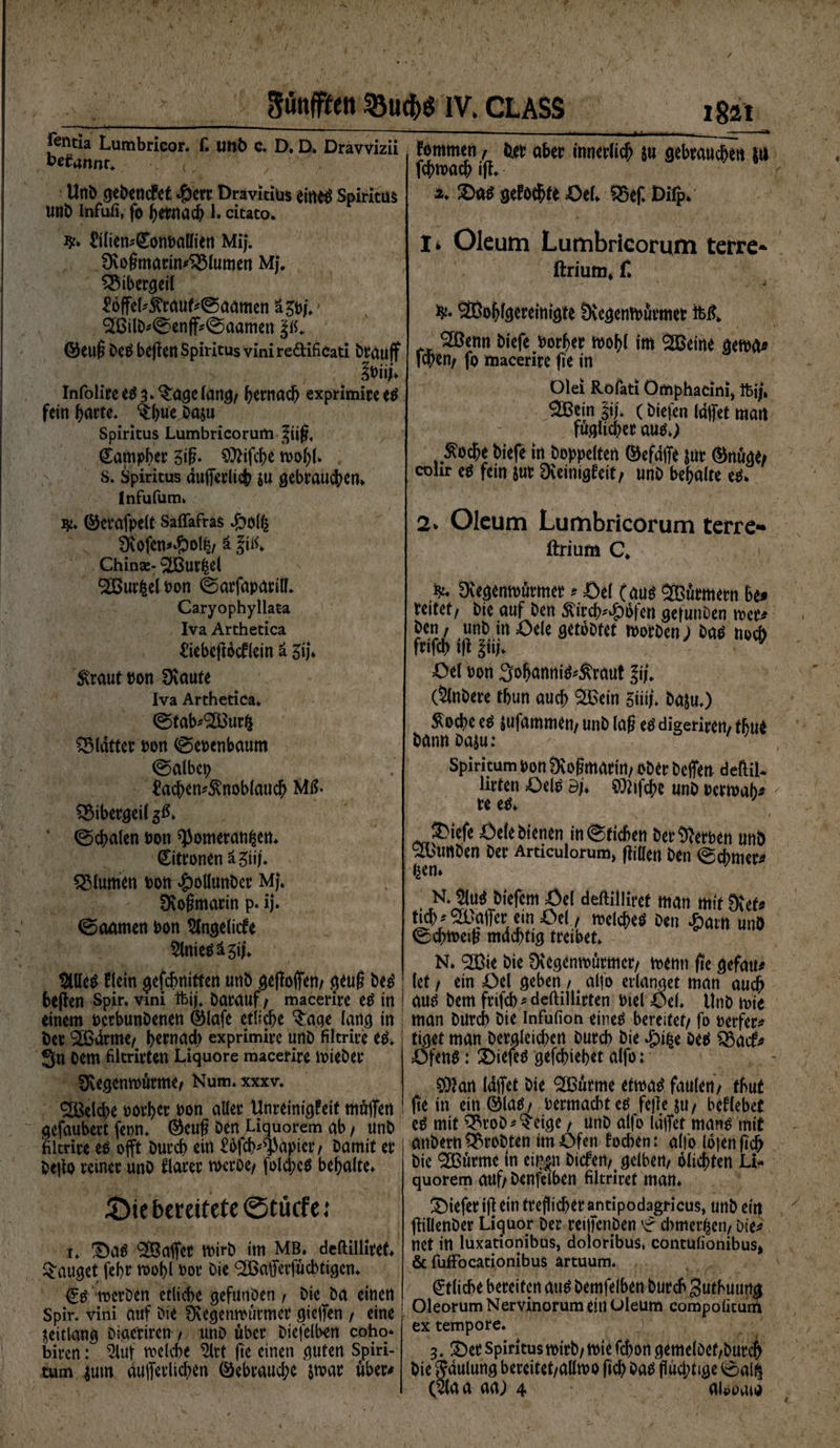 |cntla Lumbricor. f. Uttb c. D. D» Dravvizii kefarmr* /„ Uni> c^eöencFct ^)err Dravicius ein$ Spiritus uni) infufi, fo hernach 1. citaco. £ilien#0>m>allien Mi}. 0voßmarin45lumen M}. Bibergeil £offel^duf#0aamen i^u' ^ßil^0enff#0aamen |ß. @euß Dc$ beflen Spiritus vini re&amp;ifiCati brauff Infolire e$ 3* $:agc lang, h^nach exprimire e$ fein fyarte. ^hue Da&amp;u Spiritus Lumbricorum |iiß, (£ampber giß. 0)2ifche wohl* s. Spiritus dufferlich $u gebrauchen* Infufum* ty. ©erafpelt SaflafraS £olfe 2Kofen*#olfe, ä China:- ^[Burfeel <2BurfeelPon 0arfapurill* Caryophyllata Iva Arthetica ftebeflocflein ä 3i}* &amp;raut pon Üiaute Iva Arthetica» 0tab*<2Burfe glatter pon 0epenbaum 0albep £achen#5vnoblauch Mß* Bibergeil $#* 0chalen Pott ^omeranfeen* Zitronen ägii/* Blumen oott £ollunbcr MJ. 0\ofmtarin p. ij. 0aamen Pon Slngelicfe §lnie$ä3ij* $Ule$ flein gefebnitten unD geffoffen, geuf De3 befien Spir. vmi ftij. Darauf, macerire etf in ! einem perbunbenen ©lafe etliche $age lang tn bet 'äBdrme, hernad) exprimirc unb filtrire e$* 3n Dem filtrirten Liquore macerire tpieber ^Regenwürme, Num. xxxv. <2Beld>e porher pon alter Unreinigfetf müffen gefaubert feon. ®cuß Den Liquorem gb , unb ifiltrire es offt Durch ein £6fch*s1kpier, Damit er Deffo reiner uno flauer weröe, fold;e$ behalte* £)ie bereitete ©tikfe; i» 3)a£ Gaffer wirb im mb. deltilliref* lauget fehr wohl Por Die <2Baffetffücbtigen* <£$ roerben etliche gefunöen , Die Da einen Spir. vini auf Die Övegenwürmcr gieffen , eine $eitlang Digeriren , unD über Diefelben coho» biren: Öluf welche $lrt fie einen guten Spiri- tum $um dufferlidjen Gebrauche $war über# fommen , tiet aber innerlich &amp;u gebrauchen in fchmach ift* ** 2)a$ gefönte Öel» 35ef. Difp* lk Oleum Lumbricorum terre* ftrium* f* SBöhlgereinigte fXcgcnWürmet M* 2Benn Diefe Porher bohl im SöSeine gewa* fchen, fo macerire fie in Olei Röfati Ömphacim* ftjj» ^Bein §if» (Diefen Idffet man fugücher aus»; $oche btefe in hoppelten ©efdffe &amp;ur ®nüge/ cohr e$ fein jut Dveinigfeit, unb behalte etf* 2> Oleum Lumbricorum terre** ftrium C* Dvegenwürmet * Öel (aus SBürmetn Bef reitet. Die auf ben &amp;irdK)6fcn gerunDen wer# ben, unb in öele getbDtet worben; ba^ uoeb frifch ifi |ii|* Oti Pon ^ohanni^^raut l\\. (SlnDere thun auch ££ein mu t>aju.) Äoche e^ jufammen, unD laß eö digerirem thue Dann Daju: spiritum pon Dvoßmurirt, ober Deffen deftiU lirten £>eW ö;* ^tfche unD Perwah^ re e&amp; JDtefe Öele Dienen in0fichett Der Serben unb <2bimben Der Articulorum> füllen Den 0cbmer# feen* . Ju^ biefem Öel deftiiliret man mit 9ief* ttd)#^Baffer etn Oel, welche^ Den dpattt unb ©chweiß mdchtig treibet* N. ^ie Die Üvegenwurmcr, wenn fre gefau# (et, ein öel geben , alfo erlanget man auch aus Dem frifch * deftillirten Ptel öel* UnD wie man Durch Die Infufion eine^ bereitet, fo uerfer* tiget man Dergleichen Durch Die *£% Deti ^Bacf# öfen$: 2)iefe^ gefchiehet alfo; 0)2an (affet Die ^Burme etwa$ faulen, thut fte in ein©la^, Permacbte^ feile ju, beHebet eö mit QH’oD^cige, unD alfo (affet mans mit anbern probten im Öfen foeben: alfo lojen ji'ch Die ^[Burrne in ei^n Diefen, gelben, olichten Li¬ quorem auf, Denfelben filtriref man* tiefer ifl ein trefücherantipodagricus, unb ein fliUenDer Liguor Der reiffenben '£ cbmerfeen. Die# net itt luxationibus, doioribus* contulionibusi &amp; fuffocationibus ärtuum* Etliche bereiten au$ Demfelben Durch guthuung Oleorum Nervinorum ein Oleum compolitum ex tempore. 3. 2)er Spiritusmirb, wie fchon gemeloet,Durch Die Smilung bereitet,allwo ftch Da^ flüchtige 0ali| (5laa aa; 4 auwaia