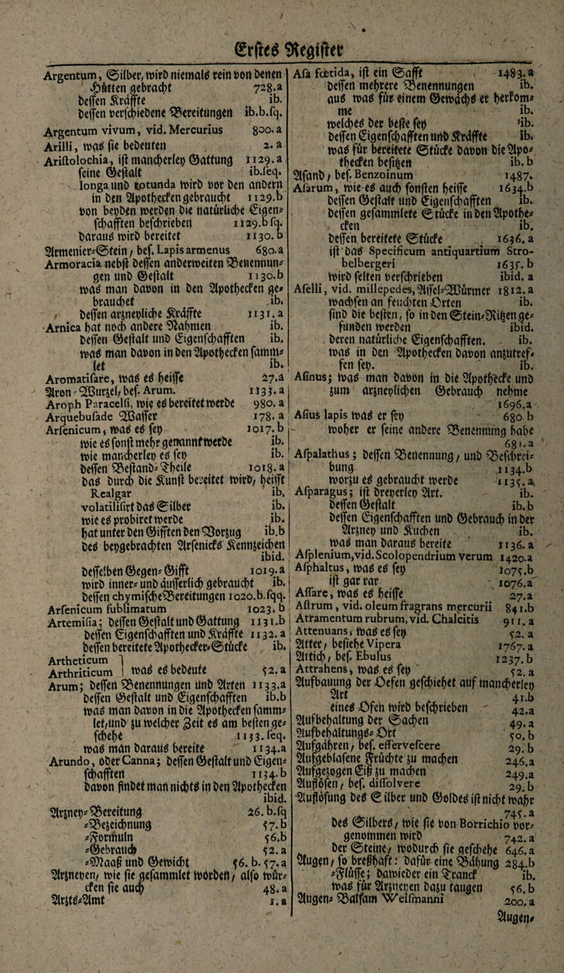 9kaiftet! Argentum, ©über, wirb niemals rein hon innen Sötten gebracht 72M helfen ^raffte ib. Neffen berfchiebene Bereitungen ib.b.fq. Argentum vivum, vid. Mercurius 800‘a Arilli, wqsfie bebeuten 2. a Ariftolochia, ift mancherlei) ©attung 1129.a feine ©efalt ( ib.feq. v. longa unb totunda wirb oor ben anbern in ben apotbecfengebraucht 112$.b bon bepben werben bie natürliche €igen* fd)a(ften befd)rieben 1 i29.b fq. baraus wirb bereitet 1130. b 2lrmenier#©tein / bef* Lapis armenus 680.a Armoracia nebft helfen anberweiten Benennung gen unb ©eftalt 1130.0 was man babon in ben apotljecfen ge# bra«d)et Jb. beifen arznepliche Svrdffte 1131*2 Arnica bat noch anbere bahnten ib. helfen ©eftalt unb 0genfd)afften ib. was man babon in ben 2lpotbecfen famrn let Aromatifare, WUS eS Ijetlfe 5lron ^urjeb bef* Arum. Aroph Paracelfi, wie es bereitet werbe Arquebufade hälfet Arfenicum* waS eS fep wie es fonfi mehr genannfwerbe wie mancherlei) cs fct> helfen Beftanb# $heile 1483** ib. ib. 27.2 1133.a 980. a 178* a Joi7*b - ib. ib. ioig.a Afa foetida, ifl ein ©afft helfen mehrere Benennungen aus was für einem ©ewdcbs er btrfom* me ib. welchem her befte fep *ib. helfen 0genfd)afften unb $rdffte ib. was für bereitete ©tücfe babon bie $lpo# tbeefcn bewert ib* b ^Ifanh / bef* Benzoinum 1487* Afarum, wie-es auch fonften heiffe i634.b helfen ©eftalf unb 0gettfcha|ftert ib. helfen gefammlete ©tücfe inben^lpotbe# cfen ib. helfen bereitete ©tücfe .. 1636. a ift DaS Specificum antiquartiurh Stro- belbergeri 163p. b Wirb feiten berfcprieben ibid. a Afelli, Vid. millepedes^llfeL'SBürmcr i8i2.a wacbfen an feuchten Orten ib. finb bie befien, fo tnben©fein#9vifcenge# fünften werben ibid. beren natürliche 0genfchafften. ib. was in ben apotbecfen babon anzutref# fen fep. ib. Afinusj was man babon in bte 2lpotfjecfe unb Zum arjneplidjen Gebrauch nehme 1696.a Aflus lapis mt er fet) 680. b woher er feine anbere Benennung habe 68».a Afpalathus; helfen Benennung / unb Befcprei# bung U34.b ba$ burcb bie Äunft bereitet Wirb, bcifft i worju eS gebraucht werbe 113^. a Realgar ib. Afparagus; ift brepcrlcp 2lrt, - ib. volatilifirtbaS©ilber ib. helfen wie eSprobirct werbe ib. hat unter ben ©ifften ben Borjug ib.b bes bepgebrachten arfenicfs ^ennzejchen helfelben ©egen# ©ifft wirb inner# unb dulferlich gebraucht ib. eftalt ib.b helfen 0genfchafften unb ©ebrauch in her Slrzncp unb buchen ib. Was man baraus bereite 1136.9. ibid. | AfpleniümjVid.Scolopendrium Verum 1420.» I0i9*a Afphaltus, waS eS fep lo7s.b ift gar rar _ io76.a 9H.a . , a bittet*/ beftebeVipera 1767. a 5lttid)/ bef. Ebulus 1237.5 Attrahens j WUS eS fep ' 52. a aufbauung her Oefen gefdjiefjet auf mancherlei) helfen chymifcpeBereitungen io2o.b.fqq.! Affäre, was eS hetlfe 27.a Arfenicum fublimatum 1023* b Aftrum, vid. oleum fragrans mercurii 84 i*b Artemifia; helfen ©eftalt unb ©atfung 1131 .b I Atramentum rubrum, vid. Chalcitis helfen €igenfd>afftcrt unb Ätdffife 1132.3! Attenuansr Waö ^fep helfen bereitete ^potbecfer#©tücfe , ib. Artheticum ] .. . Arthriticum |_ WCt* C* bebeute t2.a Arum; helfen Benennungen unb örtert 113 3*a helfen ©e|lalt unb 0genfcbafften ib.b mß man baron in bie 2lpotbecfen famm# lef/Unb $u welcher gett cß am beftcn ge# fchehe nj^.feq. waß man barauä bereite 1134.a Arundo, cberCanna; belfert ©effa(tunb0gen# fchaflften 1 113 4- b baoon finbet man nichts in ben 2lpothccfen ibid. 5lrjnep# Bereitung 26. b.fq #Bejeichnung t7*b #5orrtiuln 56.b #©ebrattcb t2.a #?0?aa§ unb ©ewicht f6* b. ^7. a ^Irjnepen/ wie fte gefammlef Whrben / alfo wür# cfen fie auch 48* a ^Irlt^mt 1. a Sr t eines Ofeh wirb befchriebcn 5lufbehaltung her ©achen ?iufbehaltungs# Ort 5lufgdhren t bef. effervefeere äufgeblafene $rüd>te ju machen aufgezogen 0g zu machen Buffofen / bef. diffolvere 41. b 42. a 49. a to.b 29. b 246.a 249*a 29. b ^ufofung beS ©ilber unb ©olbeSif nid;tmabr bes ©ilberS/ wie fie ton Borrichio oor# genommen wirb 742* a her ©teine/ Woburch fte gefd>ehe 646. a äugen/ Io breghaft: bafür eine Bdhung 284*b #5We* hawieber ein ^ranef ib. M was für atjnepen bazu taugen <6. b äugen# Batfam W eifmanni 200, a Slugen*
