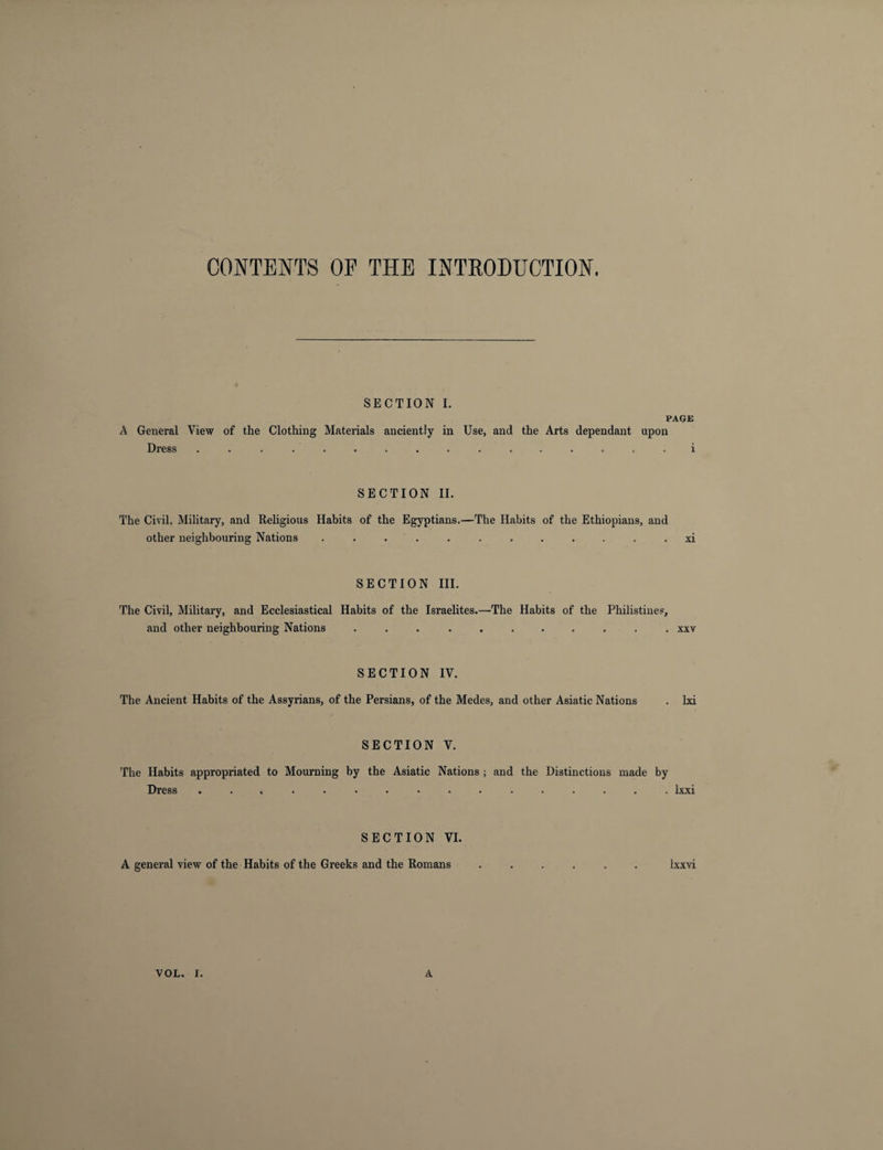 CONTENTS OE THE INTRODUCTION. SECTION I. PAGE A General View of the Clothing Materials anciently in Use, and the Arts dependant upon Dress ................ i SECTION II. The Civil, Military, and Religions Habits of the Egyptians.—The Habits of the Ethiopians, and other neighbouring Nations ............ xi SECTION III. The Civil, Military, and Ecclesiastical Habits of the Israelites.—The Habits of the Philistines, and other neighbouring Nations ........... xxv SECTION IV. The Ancient Habits of the Assyrians, of the Persians, of the Medes, and other Asiatic Nations . lxi SECTION V. The Habits appropriated to Mourning by the Asiatic Nations ; and the Distinctions made by Dress ................ lxxi SECTION VI. A general view of the Habits of the Greeks and the Romans ...... lxxvi VOL. I. A