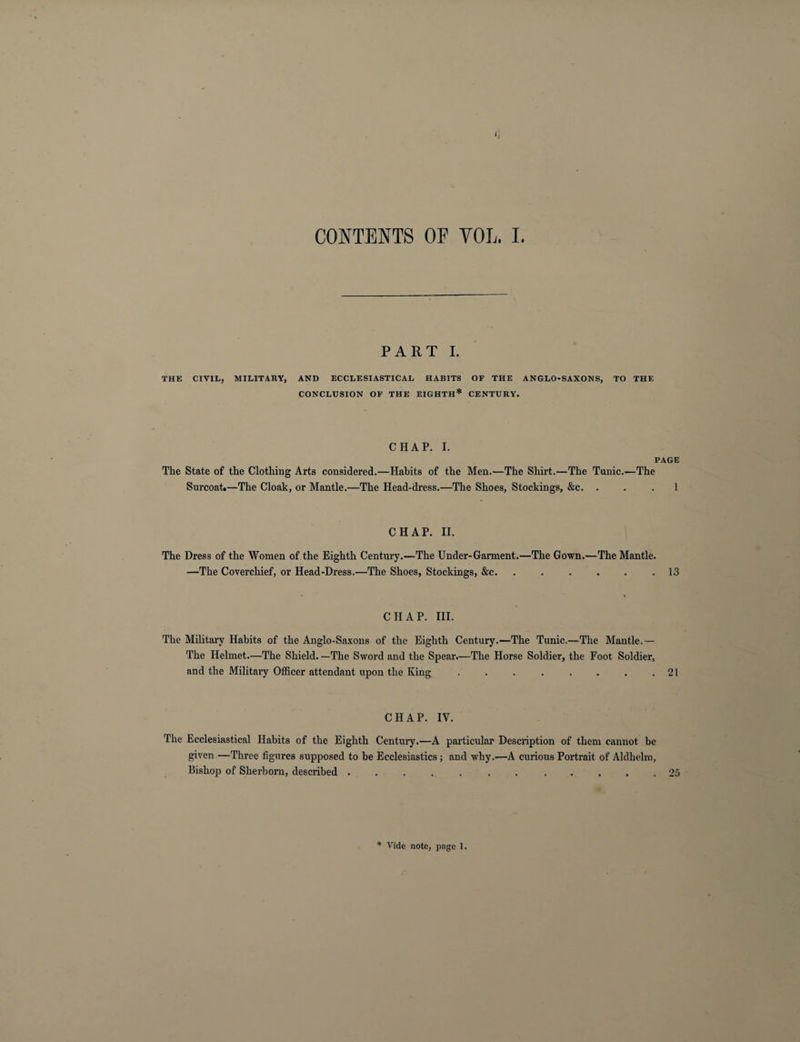PART I. THE CIVIL, MILITARY, AND ECCLESIASTICAL HABITS OF THE ANGLO-SAXONS, TO THE CONCLUSION OF THE EIGHTH* CENTURY. CHAP. I. PAGE The State of the Clothing Arts considered.—Habits of the Men.—The Shirt.—The Tunic.—The Surcoat.—The Cloak, or Mantle.—The Head-dress.—The Shoes, Stockings, &c. ... 1 CHAP. II. The Dress of the Women of. the Eighth Century.—The Under-Garment.—The Gown.—The Mantle. —The Coverchief, or Head-Dress.—The Shoes, Stockings, &c.13 CHAP. III. The Military Habits of the Anglo-Saxons of the Eighth Century.—The Tunic.—The Mantle.— The Helmet.—The Shield. —The Sword and the Spear.—The Horse Soldier, the Foot Soldier, and the Military Officer attendant upon the King . . . . . . . .21 CHAP. IV. The Ecclesiastical Habits of the Eighth Century.—A particular Description of them cannot be given —Three figures supposed to be Ecclesiastics; and why.—A curious Portrait of Aldhelm, Bishop of Sherborn, described ............ 25 * Vide note, page 1.