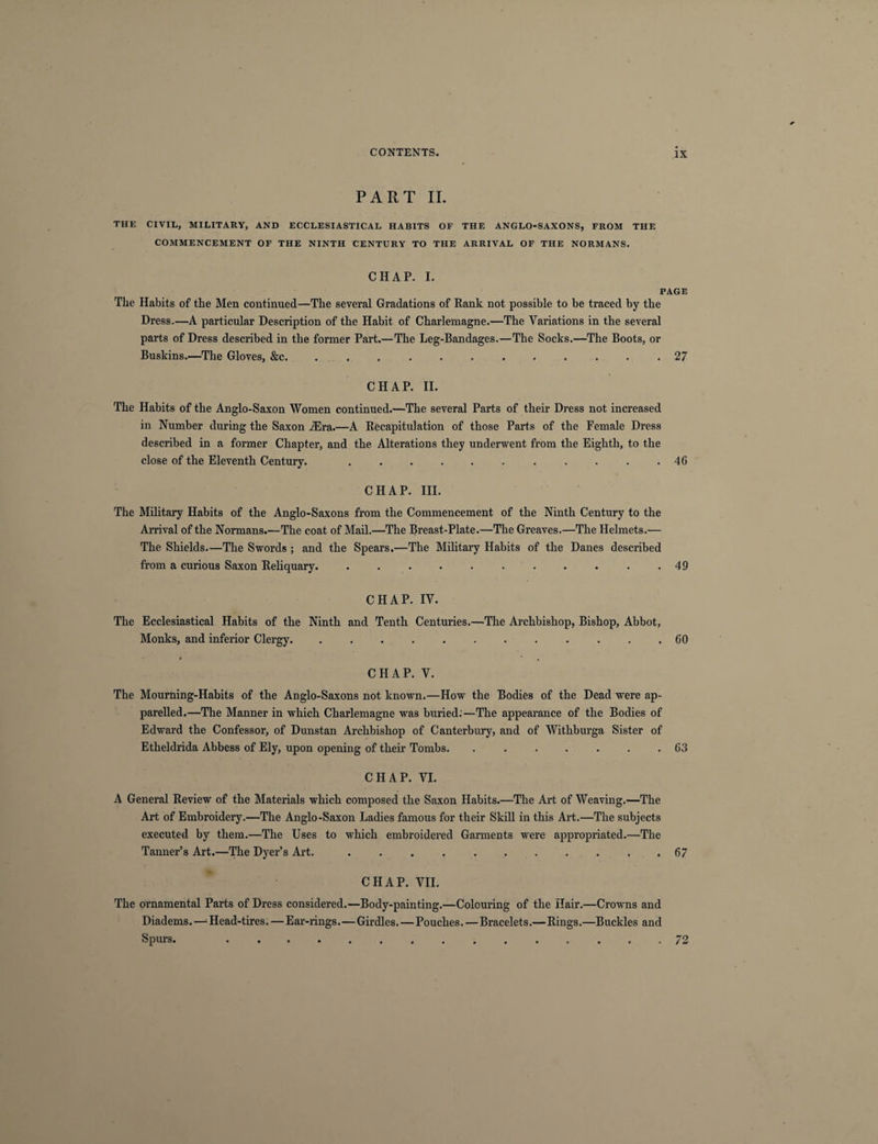 PART II. THE CIVIL, MILITARY, AND ECCLESIASTICAL HABITS OF THE ANGLO-SAXONS, FROM THE COMMENCEMENT OF THE NINTH CENTURY TO THE ARRIVAL OF THE NORMANS. CHAP. I. PAGE The Habits of the Men continued—The several Gradations of Rank not possible to be traced by the Dress.—A particular Description of the Habit of Charlemagne.—The Variations in the several parts of Dress described in the former Part.—The Leg-Bandages.—The Socks.—The Boots, or Buskins.—The Gloves, &c.27 CHAP. II. The Habits of the Anglo-Saxon Women continued.—The several Parts of their Dress not increased in Number during the Saxon iEra.—A Recapitulation of those Parts of the Female Dress described in a former Chapter, and the Alterations they underwent from the Eighth, to the close of the Eleventh Century. .46 CHAP. III. The Military Habits of the Anglo-Saxons from the Commencement of the Ninth Century to the Arrival of the Normans.—The coat of Mail.—The Breast-Plate.—The Greaves.—The Helmets.— The Shields.—The Swords ; and the Spears.—The Military Habits of the Danes described from a curious Saxon Reliquary. . . . • . . . . . . .49 CHAP. IV. The Ecclesiastical Habits of the Ninth and Tenth Centuries.—The Archbishop, Bishop, Abbot, Monks, and inferior Clergy. ............ 60 CHAP. V. The Mourning-Habits of the Anglo-Saxons not known.—How the Bodies of the Dead were ap¬ parelled.—The Manner in which Charlemagne was buried;—The appearance of the Bodies of Edward the Confessor, of Dunstan Archbishop of Canterbury, and of Withburga Sister of Etheldrida Abbess of Ely, upon opening of their Tombs. ....... 63 CHAP. VI. A General Review of the Materials which composed the Saxon Habits.—The Art of Weaving.—The Art of Embroidery.—The Anglo-Saxon Ladies famous for their Skill in this Art.—The subjects executed by them.—The Uses to which embroidered Garments were appropriated.—The Tanner’s Art.—The Dyer’s Art..67 CHAP. VII. The ornamental Parts of Dress considered.—Body-painting.—Colouring of the Hair.—Crowns and Diadems.—-Head-tires. — Ear-rings.—Girdles. — Pouches. — Bracelets.—Rings.—Buckles and Spurs. 72