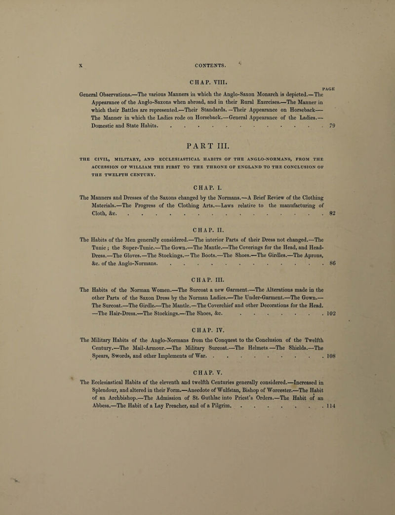 CHAP. Yin. PAGE General Observations.—The various Manners in which the Anglo-Saxon Monarch is depicted.—The Appearance of the Anglo-Saxons when abroad, and in their Rural Exercises.—The Manner in which their Battles are represented.—Their Standards. —Their Appearance on Horseback— The Manner in which the Ladies rode on Horseback.—General Appearance of the Ladies.— Domestic and State Habits. . . . . . • • • • • . .79 PART III. THE CIVIL, MILITARY, AND ECCLESIASTICAL HABITS OF THE ANGLO-NORMANS, FROM THE ACCESSION OF WILLIAM THE FIRST TO THE THRONE OF ENGLAND TO THE CONCLUSION OF THE TWELFTH CENTURY. CHAP. I. The Manners and Dresses of the Saxons changed by the Normans.—A Brief Review of the Clothing Materials.—The Progress of the Clothing Arts.—Laws relative to the manufacturing of Cloth, &c. ............... 82 CHAP. II. The Habits of the Men generally considered.—The interior Parts of their Dress not changed.—The Tunic ; the Super-Tunic.-—The Gown.—The Mantle.—The Coverings for the Head, and Head- Dress.—The Gloves.—The Stockings.—The Boots.—The Shoes.—The Girdles.—The Aprons, &c. of the Anglo-Normans. ............ 86 CHAP. III. The Habits of the Norman Women.—The Surcoat a new Garment.—The Alterations made in the other Parts of the Saxon Dress by the Norman Ladies.—The Under-Garment.—The Gown.— The Surcoat.—The Girdle.—The Mantle.—The Coverchief and other Decorations for the Head. —The Hair-Dress.—The Stockings.—The Shoes, &c. . . . . . . .102 CHAP. IV. The Military Habits of the Anglo-Normans from the Conquest to the Conclusion of the Twelfth Century.—The Mail-Armour.—The Military Surcoat.—The Helmets.—The Shields.—The Spears, Swords, and other Implements of War. . . . . . . . . .108 CHAP. V. The Ecclesiastical Habits of the eleventh and twelfth Centuries generally considered.—Increased in Splendour, and altered in their Form.—Anecdote of Wulfstan, Bishop of Worcester.—The Habit of an Archbishop.—The Admission of St. Guthlac into Priest’s Orders.—The Habit of an Abbess.—The Habit of a Lay Preacher, and of a Pilgrim.114