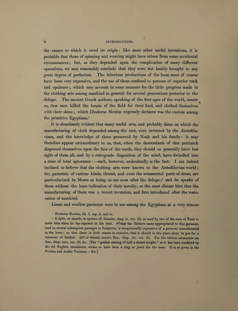 K the causes to which it owed its origin: like most other useful inventions, it is probable that those of spinning and weaving might have arisen from some accidental circumstances; but, as they depended upon the complication of many different operations, we may reasonably conclude that they were not hastily brought to any great degree of perfection. The laborious productions of the loom must of course have been very expensive, and the use of them confined to persons of superior rank and opulence ; which may account in some measure for the little progress made in the clothing arts among mankind in general for several generations posterior to the deluge. The ancient Greek authors, speaking of the first ages of the world, assure us, that men killed the beasts of the field for their food, and clothed themselves with their skins ; which Diodorus Siculus expressly declares was the custom among the primitive Egyptians.1 It is abundantly evident that many useful arts, and probably those on which the manufacturing of cloth depended among the rest, were invented by the Antedilu¬ vians, and the knowledge of them preserved by Noah and his family: it may therefore appear extraordinary to us, that, when the descendants of that patriarch dispersed themselves upon the face of the earth, they should so generally have lost sight of them all, and by a retrograde disposition of the mind, have dwindled into a state of total ignorance : —such, however, undoubtedly is the fact. I am indeed inclined to believe that the clothing arts were known to the Antediluvian world; for, garments of various kinds, thread, and even the ornamental parts of dress, are particularized by Moses as being in use soon after the deluge ;2 and he speaks of them without the least indication of their novelty, or the most distant hint that the manufacturing of them was a recent invention, and first introduced after the resto¬ ration of mankind. Linen and woollen garments were in use among the Egyptians at a very remote 1 Diodorus Siculus, lib. I. cap. ii. and iv. 5 A hyJce, or mantle, is spoken of, Genesis, chap. ix. ver. 23, as used by two of the sons of Noah to cover him when he lay exposed in his tent, the Hebrew name appropriated to this garment, used in several subsequent passages in Scripture, is unequivocally expressive of a garment manufactured in the loom ; so that there is little reason to conceive, that it should in this place alone be put for a vestment of leather, tin or thread, occurs, Gen. chap. xiv. ver. 23. For the various ornaments see Gen. chap. xxiv. ver. 22, &amp;c. [The “golden earring of half a shekel weight,” as it has been rendered by the old English translators, seems to have been a ring or jewel for the nose. It is so given in the Persian and Arabic Versions. —Ed.]