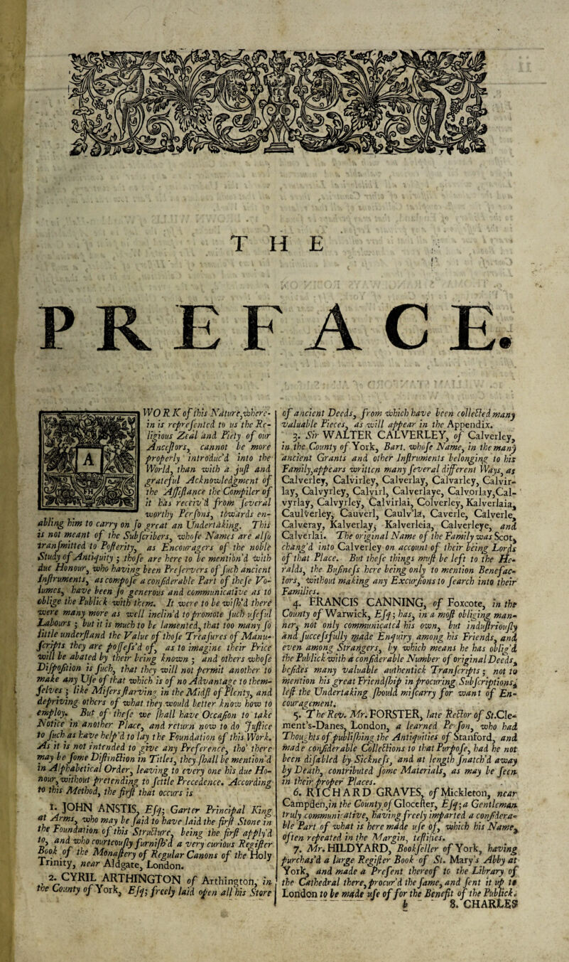 PREFACE. WO R K of this Ndturcyhherc- in is rcprefenlcd to us the Re¬ ligious Zeal and Piety of our Anccftors, cannot he more properly introduc’d into the World, than with a juft and grateful Acknowledgment of the Afftftance the Compiler of it has receiv'd from feveral worthy Per fins, tiwards en¬ abling him to carry on Jo great an Undertaking. This is not meant of the Subfcrib ers3 whofe Names are alfo tranfmitted to Pofterity3 as Encouragers of the noble Study of Antiquity ; thofe are here to he mention'd tuith due Honour3 who having been Prejervers of fuch ancient lnftru.ments3 ascompofe a conftderable Part of thefe Vo- lumes3 have been Jo generous and communicative as to oblige the Publick with them. It were to be wifh'd there ■were many more as well inclin’d to promote fuch ufcful Labours j but it is much to be lamented, that too many fo little underftand the Value of thofe Treafires of Manu- feripts they are pojfefs’d oft as to imagine their Price ■will be abated by their being known ; and others whofe Difpofttion is fuch3 that they will not permit another to make anyUfe of that which is of no Advantage to them- felves j like Mifirsftarving in the Midft ofPlenty3 and depriving others of what they would better know how to employ.. But of thefe we [hall have Occafton to take Notice in another Place3 and return now to do Juftice to fuch as have help'd to lay the Foundation of this Work. As it is not intended to give any Preference, tho' there may be fome DiftmSlion in Titles, they [hall be mention’d tn Alphabetical Order3 leaving to every one his due Ho¬ nour3 without pretending to fettle Precedence. According to this Method3 the firft that occurs is 1. JOHN ANSTIS, Efq; Garter Principal King maJ be faid to have laid the firft Stone in the Foundation of this StruUure3 being the firft apply d 3 #nd/who courteoujly furnifh'd a very curious Regifter ook oj the Monaftcry of Regular Canons of the Holy I nnity, near Aldgate, London. 2. CYRIL ARTHINGTON of Aithington, in tree County of York, Efq; freely laid open all his Store of ancient Deeds, from which have been colletled many valuable Pieces3 as will appear in the Appendix. 3. Sir WALTER CALVERLEY, of Calverley, in the County of York, Bart, whofe Name3 in the many ancient Grants and other Jnftruments belonging to his Family appears written many feveral different Ways3 as Calverley, Calvirley, Calverlay, Calvarley, Calvir- lay, Calvyrley, Calvirl, Calverlaye, Calvorlay,Cal- vyrlay, Calvyrley, Calvirlai, Colverley, Kalverlaia, Caulverley, Cauverl, Caulv’la, Caverle, Calverle, Calveray, Kalverlay, Kalverleia, Calverleye, and Calverlai. The original Name of the Family was Scot, chang’d into Calverley on account of their being Lorjs of that Place. But thefe things muft be left to the He¬ ralds, the Buftnefs here being only to mention Benefac¬ tors. without making any Excur/wnsto fearch into their Families. . 4. FRANCIS CANNING, of Foxcote, in the County of Warwick, Efq; has3 in. a moft obliging man- ncr3 not only communicated his own3 but induftrioufly and fuccefsfully made Enquiry among his Friends3 and, even among Stranger s3 by which means he has oblig’d the Publick with a conftderable Number of original Deeds% leftdes many valuable authentick Tranfcnpts • not to mention his great Friendfinp in procuring Subfcriptions± left the Undertaking fl?ould mifearry for want of En¬ couragements 5. The Rev. Mr. FORSTER, late Rdlor of St.Cle- ment’s-Danes, London, a learned Pc fon3 who had Thoughts of publifbing the Antiquities of Stanford, and made conftderable Collections to that Purpofe3 had he not been difabled by Sicknefs, and at length fnateb’d away by Death3 contributed fime Materials3 as may be feen- tn their proper Places. 6. RICHARD GRAVES, of lylickleton, near Campden,?» the County o/Glocefter, Efq;a Gentleman, truly commun'vative3 having freely imparted a conftdera¬ ble Part of what is heremdde ufe of3 which his Namc3 of fen repeated in the Margin, tefiifies. 7. Mr. HILDYARD, Bookfeller of York, having purchas’d a large Regifter Book of St. Mary'r Abby at York, and made a Prefent thereof to the Library of the Cathedral there3 procur'd the fame3 and fent it up tt London to be made ufe of for the Benefit of the Publick; - h _ . 8a cHARLES