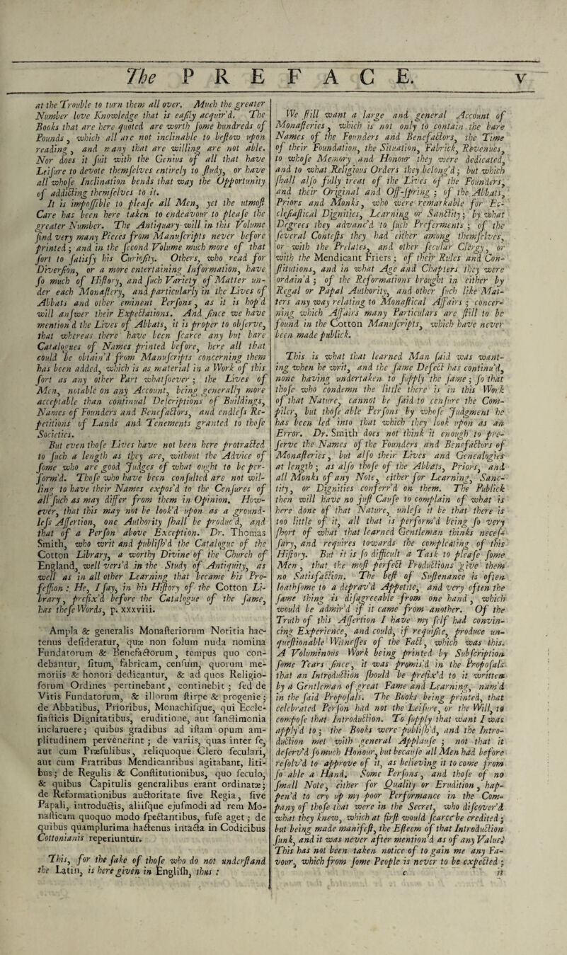 at the Trouble to turn them all over. Much the greater Number love Knowledge that is eajtlj acquir'd, Tie Booh that are here quoted are worth fome hundreds of Founds, which all ate not inclinable to befiow upon reading , and re any that are willing are not able. Nor does it fu.it with the Genius of all that have Leifure to devote themfelvcs entirely to ftudy, or have all whofe Inclination bends that way the Opportunity vf additling themfelvcs to it. It is impoffible to pleafe all Men, yet the utmojl Care has been here taken to endeavour to pleafe the greater Number. The Antiquary will in this Volume find very many Pieces from Manufcripts never before printed ; and in the fecond Volume much more of that fort to fatisfy his Curbfity. Othersf who read for Diverjion, or a more entertaining Information, have fo much of Hifiory^ and fuch Variety of Matter un¬ der each Monajlcry, and particularly in the Lives of Abbats and other eminent Perfons, as it is hop’d will anfwer their Expectations. And finee we have mention d the Lives of Abbats, it is proper to obferve, that whereas there have been fcarce any but bare Catalogues of Names printed before, here all that could be obtain'd from Manufcripts concerning them has been added, which is as material in a Work of this fort as any other Part whatfoever; the Lives of Men, notable on any Account, being generally more acceptable than continual Defcriptions of Buildings, Names of Founders and Benrfabhors, and cndlefs Re¬ petitions of Lands and Tenements granted to thofe Societies. But even thofe Lives have not been here protraCled to fuch a length as tfey are, without the Advice of fome who are good Judges of what ought to be per¬ form'd. Thofe who have been confultcd are not wil¬ ling to have their Names expos'd to the Conjures of all fuch as may differ from them in Opinion. How¬ ever ^ that this may not be look'd upon as a ground- lefs AJfertion, one Authority fhall be produc'd, and that of a Perfon above Exception. Dr. Thomas Smith, who writ and publifh'd the Catalogue of the Cotton Library, a worthy Divine of the Church of England, well vers'd in the Study of Antiquity, as well as in all other Learning that became his Pro- feffion : Hr, /fay3 in his Hifiory of the Cotton Li¬ brary, prefix'd before the Catalogue of the fame3 has thefe Words, p. xxxviii. Ampla & generalis Monafteriorum Notitia hac- tenus defideratur, quse non folum nuda nomina Fundatorum & Benefa&orum, tempus quo con- debantur, litum, fabricam, cenfum, quorum me- moriis 8c honori dedicantur, & ad quos Religio- forum Ordines pertinebant, continebit ; fed de Vitis Fundatorum, & illorum ftirpe &: progenie; de Abbatibus, Prioribus, Monachifque, qui Eccle- fiafticis Dignitatibus, eruditione, aut fandfimonia inclaruere; quibus gradibus ad iftain opum am- plitudinem pervenerint ; de variis, quas inter fe, aut cum Prafuiibus, reliquoque Clero feculari, aut cum Fratribus Mendicantibus agitabant, liti- bus; de Regulis & Conftitutionibus, quo feculo, & quibus Capitulis generalibus erant ordinate; de Reformationibus audtoritate five Regia, five Papali, introduclis, aliifque ejufmodi ad rem Mo- nafticam quoquo modo fpedlantibus, fufe aget; de quibus quamplurima ha&enus intafta in Codicibus Cottonianis reperiuntur. This3 for the fake of thofe who do not undcrjland the Latin, is here given in Engliih, thus ; We fill want a large and general Account of Monafieries , which is not only to contain the bare Names of the Founders and BencfaClors, the Time of their Foundation, the Situation, Fabric/; 3 Revenues 3 to whofe Memory and Honour they were dedicated, and to what Religious Orders they belong'd • but which fhall alj'o fully treat of the Lives of the Foundersy and their Original and Off-fprihg ; of the Abbats, Priors and Monks, who were remarkable for Ec- clejiaf ical Dignities, Learning or Sanility; by what Degrees they advanc'd to fuch Preferments ; of the feveral Contefts they had cither among themfelvcs or with the Prelates, and other fecular Cjirgy, or with the Mendicant Friers; of their Rules and Con- fiitutions3 and in what Age and Chapters they were ordain'd ; of the Reformations brought in cither by Regal or Papal Authority, and other fuch like Mai¬ lers any way relating to Monaftical Affairs ; concer¬ ning which Affairs many Particulars are fiill to be found in the Cotton Manufcripts, which have never been made publick. This is what that learned Man (aid wets want¬ ing when he writ, and the fame Defelt has continu'd, none having undertaken to fufiply the fame; fo that thofe who condemn the little there is in this Work of that Nature, cannot be faid to eenfure the Com¬ piler 3 but thofe able Perfons by whofe Judgment he has been led into that which they look upon as an Error. Dr. Smith does not think it enough to pre- ferve the Names of the Founders and BencfaClors of Monafieries, but alfo their Lives and Genealogies at length ; as alfo thofe of the Abbats, Priors, and. all Monks of any Note, either for Learning, Sanc¬ tity , or Dignities conferr'd on them. The Publick then will have no juft Cau.fe to complain of what is here done of that Nature, unlefs it be that there is too little of it} all that is perform'd being fo very [Port of what that learned Gentleman thinks necef* fary3 and requires towards the complicating of this Hifiory. But it is fo difficult a Task to pleafe fome Men , that the mofl perfeCl Productions give them no Satisfaction. The heft of Suftenance is often, foathfome to a deprav'd Appetite, and very often the fame thing is difagreeable from one hand, which would be admir'd if it came from another. Of the Truth of this AJfertion I have my fclf had convin¬ cing Experience, and could, if requijite, produce un- queftionable Witneffes of the FaCt, which was this. A Voluminous Work being printed by Subfcription fome Tears Jince, it was promis'd in the Propofals that an Introduction fbould be prefix'd to it written by a Gentleman of great Fame and Learning, nam'd, in the faid Propofals. The Books being printed, that celebrated Perfon had not the Leifure, or the Will} iq compofe that Introduction. To fupply that want I was apply’d to i the Books were publi/h'dy and the Intro¬ duction met with general Applaufe ; not that it deferv'd fomuch Honour 3 but becaufe all Men had before refolv'd to approve of it, as believing it to come from fo able a Hand. Some Perfons, and thofe of no fmull Note 3 either for Quality or Erudition, hap¬ pen'd to cry up my poor Performance in the Com¬ pany of thofe that were in the Secret, who di/cover'd what they knew, which at firfi would fcarce’be credited j but being made manifeft3 the Efleem of that Introduction funk3 and it was never after mention’d as of any ValueJ This has not been taken notice of to gain me any Fa¬ vour } which from fome People is never to be expelled j c it