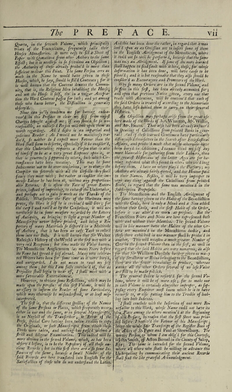 Quarto, in the feventh Volume, which principally treats of the Francifcans, frequently calls their Houfes Monafteries. It -were eafy to fill a Sheet of Taper with Quotations from other Authors to the Jame Ejfctt ; hut inis needlefs in Jo frivolous an Objection • the Authority of thofe already produc'd is more than fuffcicnt to clear this Foint. The fame Perfon errs as much in the Name he would have given to thefe Houfes, which, he fays, fhould he fil'd Convents ; for it is well known that the Convent denotes the Commu¬ nity, that is, the Religious Men inhabiting the Houfc, and not the Houfe it felf, tho' in a vulgar Accepta¬ tion the Word Convent paffes for loth • and yet among thofe who know better, the DiflinElion is generally obferv'd. None can ju°ly condemn me for having endea¬ vour'd in this Preface to clear my felf from unjuft Charpes brought againf me ; if any fhould be Jo un- reafonablc, no unbiafs d Perfon will look upon them as worth regarding. All I defire is an impartial and judicious Reader : As I would not be maliciov.fy tra¬ duc'd, fo neither do I expcEl more Favour than the Work [hall feem to dejerve, especially if it be confider'd, that this Undertaking requires a Ferfon that Is able of himfclf to be at a very great Expence upon it, or that is gencroufy fipported by others, both which Cir- cumfanccs have been wanting. This may be fome Inducement not to be over cenjorious, or to charge the Compiler too feverch with all the DefeCls ihcy jhall fancy they meet with ; but rather to icnfidcr the im- menfe Labour he has been at, without any proportion- able Returns. Il is often the Fate of great Entcr- prizes, inftead of improving, to exhaufl the Undertaker, and perhaps not to gain jo much as the 'Thanks of the Publick. Whatfoever the Fate of the Workman may prove, the Work it felf he is convinc'd will live; for tho' carp'd and rail'd at by the Cenjorious, it will ne- verthelefs be in fome meafure regarded by the Lovers of Antiquity, as bringing fo light a great Number of Manujcripts never before printed, and being a Re¬ pertory of many Materials fo differs'd in a Multitude of Authors , that it has been no eafy Task to collebl them into one Body. It is well known that Sir Walter Raleigh \r Hiftory of theWorld at the fir(l met with a very cold Reception ; but time made its Value known. The Monallicon Anglicanum lay many Tears before its Fame had fpread it felf abroad. Many now celebra¬ ted Writers have been for fome time as it were bury’d, and unregarded. I do not mean to rank my felf among them - but this lam fully convinc'd of, that as Prejudice fhall begin to wear off,, l jball meet with a more favourable Entertainment. However, to obviate fome ReficElions, which may be made upon the pcn<f,n T of this fir ft Volume, it will be nercffary to inform the Reader of fome Particulars, which may otherwife be mijunderfeed, or at leaf mif- inlerpreted. The fir ft is, that the different fpelling of the Names of the fame Per Jons or Places, which frequently occurs - cither in one and the fame, or in feveral Manujcripts, is no NeglcCl of the Tranfcribcr, or Error of the Prcfs, [pedal Care having been taken exaUly to copy the Originals, or fuch Manujcripts from which thefe Deeds were taken, and nothing has pafs'd without a frill and diligent Examination. This indeed will be more obvious in the fecond Volume, which, as has been obferv'd before, is to be the Rrpoftory of all thofe an¬ cient Records • but in this fir ft there are alfo fome In- fanres of the fame , becaufc a fmall Number of the faid Rrcords are here tranfiated into Englifh for the Satisfaction of thofe who do not underftand the Latin. A id this has been done the rather, in regard that it was look'd upon as an OmiJJion not to infert fome of them in the Eugliih Abridgment of the Monallicon, where it could not fo well be perform'd, bccaufe that the fame was only an Abridgment. If fume of the more learned [ball happen to find fault with it here, thofe, for whofe Information it has been done, will have caufe to be pleas'd ; and it is but reafonable that they alfo jbould be confider'd as Encouragers and Promoters of the Work. Why fo many Orders are in the fecond Volume, and fo fciv in this firfl, has been already accounted for ; and upon that previous Notice given, every one that reads with Attention, will be convinc'd that each of the faid Orders is treated of according to the Memorials they have left behind them to carry on their fever al Htftories. An Objection may perhaps arife from t]ie great ufe here made of the Works of Mr. Wharton, Mr. Willis, and Mr. Hearn. That alfo has been already anfwer’d in /peaking of Collections from printed Books in gene¬ ral: And if thefe learned Gentlemen have particularly difiinguifh'd themfelvcs in the Search after Ecclefiaftical Affairs, and produc'd much that might otherwife have been bury d in Oblivion, I cannot think my Jelf any more blame able for, gathering from their Labours, than- the great eft Hiftorians of the latter Ages are j or ha¬ ving repeated vchat they found in others who liv'd long before them. 1 have no where play'd the Plagiary ; uiy Authors are always fairly quoted, and due Honour paid to their Names. Bcfides, it will be very improper to urge any thing againft the ColleClions from printed Boohs, in regard that the fame was mention'd in the Subfcription PropoJnls. Tic Monailicon and the Englifh Abridgment of the fame having given us the Habit of the Benediftins with the Coals, here is only a Monk and a Nun added without their Coals, and the firft Habit of the Order, before it was alter'd as worn at prefent. But the' Francifcan Friers and Nuns are here reprefented both with and without their Mantles. The fecond Volume will in like manner have the Habits of the other Or¬ ders not mention'd in the Monailicon double, and thefe there exhibited in one manner [ball be produc'd in another. This will occafion a much greater Number of Cuts in the fecond Volume than in the fir ft, as well hi regard that the faid Hchits arc more numerous, as alfo for that Sir William Dugdale having given us maoy of the Structures or Ruins belonging to the Benedidlins, there are the fewer remaining to produce, whereas among dll the other Orders feveral of no lefs Value are fill to be made publicki The general Index is referv'd for the fecond Vo¬ lume, where it will be of more ufe ; for to make one to each Volume is certainly altogether improper, as fup- pojing every Enquirer mufi know which he is to have recoverfe to, or elfe putting him to the Trouble of look¬ ing into both Indexes. I [hall conclude with the Infertion of one more Be- nefaClor to this Work, whofe Name could not have its due. Place among the others mention’d at the Beginning of this Preface,by reafon that the fir ft Sheet was prin¬ ted before I receiv'd the Favour of his Manufcript • being the whole fair Tranfcript of the Regifter Book of the Abbey of St. Peter and Paul at Shrewfbury. The worthy Perfon, to whom I am oblig’d for this Courtefy, LJohn Smith, of A<£ton Burnel in the County of Salop, Efq • The fame is intended for the fecond Volumet where all others who [ball be willing to advance this Undertaking by communicating their ancient Records fi?all find the like grateful Acknowledgment.