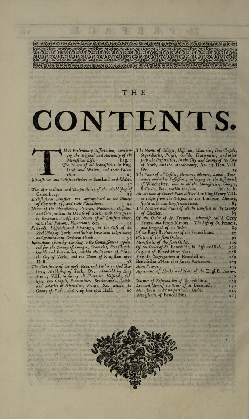 THE CONTENTS. H E Preliminary DiJJertation, concern¬ ing the Original and Antiquity of the Monajlical Life. Pag. I The Names of all Monajleries in Eng¬ land and Wales, and their Valua¬ tions. 23 Monajleries and Religious Orders in Scotland and Wales. 37 The Spiritualities and Temporalities of the Arcbbijhop of Canterbury. 3 9 Ecclefiajiical Benefces not appropriated in the DioceJ'e of Canterbury, and their Valuations. 42 Names of the Monajleries, Priories, Nunneries, Hofpitals and Cells, •within the Diocefe of York, with their year¬ ly Revenues. Alfo the Names of all Benefces there, with their Patrons, Valuations, Sic. 45 Prebends, Hofpitals and Vicarages, in the Gift of the Archbifop of York, andfuch as have been fallen away and granted into Temporal Hands. 5 5 InJlruBions given by the King to the Commijjioners appoin¬ ted for the Survey of Colleges, Chantries, Free Chapels, Guilds and Fraternities, within the Counties of York, the City of York, and the Town of Kingfton upon Hull. 58 The Certificate of the mojl Reverend Father in God Ro¬ bert, Archbi/bop of York, &c. authoriz’d by King Henry VIII. to furvey all Chantries, Hofpitals, Col¬ leges, Free Chapels, Fraternities, Brotherhoods, Guilds, and Salaries of Stipendiary Priejls, &c. within the County of York, and Kiogfton upon Hull. 60 The Names of Colleges, Hofpitals, Chantries, Free Chapels, Stipendiaries, Priejls, Guilds, Fraternities, and other fucb lil{e Perpetuities, in the City and County of the City of York, and the Archdeaconry, An. 27 Hen. VIII. &c. 73 The Value of allCaJlles, Honours, Manors, Lands, Tene¬ ments and other PoJJeffions, belonging to the B foprici^ of Winchefter, and to all the Monajleries, Colleges, ReBories, &c. within the fame. fol. 82 b. An Account of Church Plate deliver’d to King Henry VIII. as taken from the Original in the Bodleian Library, ftgn'd with that King’s own Hand. 83 T be Number and Value of all the Benefices in the County of Chefter. 87 Of the Order of St. Francis, 0therwife call’d Grey Friers, and Friers Minors. The Life of St. Francis, and Original of his Order. 89 Of the Englifh Province of the Francifcans. 92 fVritersof the fame Order. 97 Monajleries of the fame Order. • 109 Of the Order of St. Benedidl5 his Life and Rule. 161 Original of Benedinline Nuns. 168 Englifh Congregations of Benedi£lin$. 169 Benedidlin Abbats that fate in Parliament. 173 Alien Priories. 175 Agreement of Monks and Nuns of the Englifh Nation. ... J16 Statutes of Reformation of Benedictins. 184 Learned Men of the Order of St. Benedict. 190 Monajleries under no particular Order. 215 Monajleries of Benediftins. 217