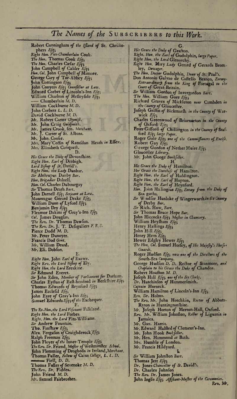 The Names of the Subscribers to this Work. Robert Cunningham of the Ifland of St. Chrilto- phers Right Hon. Vice-Chamberlain Cook. The Hon. Thomas Cook Efq$ The Hon. Charles Ctefar Efq$ John Campbell of Calder Efq$ Hon. Col. John Campbell of Mamore. George Cary of Tor-Abbey Efq-, John Cottington Efq-, John Conyers Efq-, Councilor at Law. Edward Corbet o/'Lincoln’s-Inn Efq-, William Charlton of Hefleyfide Efq-, - Chamberlain M. D. William Cockburne M. D. John Corbett L. L. D. David Cockburne M. D. Mr. Robert Carter ChymiJ}. Mr. John Craig Goldfmith. Mr. Tames Crook, fen. Merchant. Mr. J. Carter of St. Albans. Mr. John. Cooke. Mrs. Mary Coffin of Ramfdon Heath in Eflex. Mrs. Elizabeth Conquell. D. His Grace the Ditke of Devon (hi re. Right Hon. Earl of Denbigh. Lord Bifiop of Sr. David’;. Right Hon. the Lady Dunbar. Sir Abftrupus Danby Bar. Hon. Brigadier Dalzell. Hon. Col. Charles Dubourgay Sir Thomas Deavth Bart. John Darnell Efq; Serjeant at Law. Mountague Gerard Drake Efq -? William Dunn of Lyford Efq-, Benjamin Dry Efq-, Flexmor Dakins of Gray’s-Inn Efq-, Col. Janies Douglas. The Rev. Dr. Thomas Dawfon. The Rev. Dr. J. T. Defaguliers F. K E, Pierce Dodd M. D. Mr. Peter Dunoyer. Francis Dod Gent. Mr. William Deard. Mr. Eli. Dobfon. E. Right Hon. John Earl of Exeter. Right Rev. the Lord Rifbop of Ely. Right Hon. the Lord Ereskine. Sir Edmund Everet. Sir John Eden, Member of Parliament jor Durham. Charles Eyfton of Eaft-hendred in Berkfhire Efa Thomas Edwards of Brynford Efq James Ecclefal Efq-, John Eyre of GrayVInn Efq-, Samuel Edwards Efq-,of the Exchequer. The Rt.Hon.the Lord Vifconnt Falkland. Right Hon. the Lord Forbes. Right. Hon. the Lord Fitz-Williams. Sir Andrew Fountain. Tho. Fanfhaw Efq-, Alex. Fergufon of Craighderock ^J Ralph Freeman Efq-, John Floyer of the Inner-Temple Efqj TheRev. Dr. Friend, Mqfier of Weftminfter School. John Flemming of Drogheda in Ireland, Merchant. Thomas Fuller, Fellow of Caius College, L. L. D. -. Fiell, D. D. Thomas Fuller of Sevenoke M. D. TheRev. Dr. Fiddes. John Friend M. D. Mr. Samuel Fairbrother. G. His Grace the Duke of Grafton. Right. Hon. the Earl of Godolphin, large Paper. Right Hon. the Lord Glenorchy. Right Hon. Mary Lady Gerard of Gerards Brom - ley, Dowager. The Hon. Doctor Godolphin, Dean of St. Paul’;. Don Antonio Galvao de Caftello Branco, Envoy- Extraordinary from the King of Portugal to the Court of Great-Britain. Sir William Gordon of Invergordon Bart. The Hon. William Gore Efq} Richard Graves of Micileton near Cambden in the County of Gloucefter. Jofeph Griffin of Bickmarlh in the County of War¬ wick Efq-, Charles Greenwood of Brizenorton in the County of Oxford EJq-, Peter Gifford of Chillihgton in the County of Staf¬ ford Efq-, large Paper. Roger Gale EJ'qj one of the Commiffoners ofExcife. Robert Gay Efq-, George Gordon of Nether Muire Efq-, Gloucefler Library. Mr. John Googe Bookfeller. H. His Grace the Duke of Hamilton. Her Grace the Dutchefs of Hamilton. Right Hon. the Earl of Haddington. Right Hon. the Earl of Hopton. Right Hon. the Earl of Heynford. Hon. John Ha.lingius Efq-, Envoy from the Duke of Sax gotha. Sir Wmdfor Hunloke of Wingerworthb* the County of Derby Bar. Sir Rich. How, Bart. Sir Thomas Bruce Hope Bar. John Hiccocks EJq$ Majier in Chancery. William Heyfham Efqj Henry Haflings Efq$ John Hill Efq-, Henry Hern Efq-, Hewer Edgley Hewer Efq-, j The Hon. Col. Samuel Horfey, of His Majefly's Horfc Guards. Roger Hudfon Efq-, now one of the Direflors of the South-Sea Company. George Hudfon D. D. Re&or of Stanmore, and Chaplain to his Grace the Duke of Chandos. Robert Houfton M. D. Jofeph Hall Efqj. one of the Six Clerks. Dr. Hutchinfon of Hammerfmith. Captain Horneck. William Hamilton o/'Lincoln’s-Inn Efq- Rev. Dr. Holms. The Rev. Mr. John Hotchkin, Rector of Abbats- Ryton in Huntingtonfhire. Mr. Jofeph Horton of Merton-Hall, Oxford. Rev. Mr. William Johnfton, RcBor of Liguania in Jamaica. Mr. Gav. Harris. Mr. Edward Halfted of Clement’s-Inn. Mr. John Hook Bookfeller. Mr. Hen. Hammond at Bath. Mrs. Humble of London. Mr. Francis Hildyard. i; Sir William Johnflon Bart. Thomas Jett Efq-, Dr. Jones Chancellor of St. David*;. Dr. Charles Johnfon The Rev. Dr. James Jones. John Inglis Efqj jifffant-Mafler of the Ceremonies. Rev. Mr.