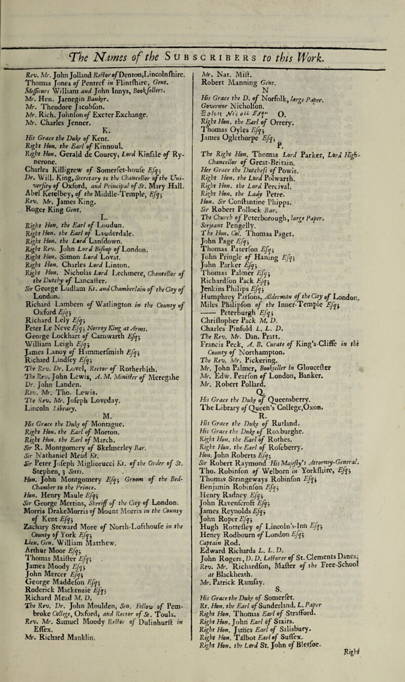 _^ _ I * _ JI v._ '. i •• ^ ,•- The Nimes of the Subscribers to this Work. Rev. Me. John Jolland R^ftor oJDenton,Lincolnfhire. Thomas Jones o/Pentref in Flintfhire, Gent, fdeffeurs William and John Innys, Book.fullers. Mr. Hen. Jarnegin Banker. Mr. Theodore Jacobfon. Mr. Rich. Johnfon of Exeter Exchange. Mr. Charles Jenner. K. His Grace the Duke of Kent. Right Hon. the Earl of Kinnoul. Right Hon, Gerald de Courcy, Lord Kinlale of Ry- nerone. Charles Killigrew of Somerfet-houfe Efq-, Dr. Will. King, Secretary to the Chancellor of the Uni- verfty of Oxford, and Principal of St. Mary Hall. Abel Ketelbey, of the Middle-Temple, Eh-. Rev. Mr. James King. Roger King Gent. Right Hon. the Earl of Loudun. Right Hon. the Earl of Lauderdale. Right Hon. the Lord Lanfdown. Right Rev. John Lord Bijbop of London. Right Hon. Simon Lord Lovat. Right Hon. Charles Lord Linton. Right Hon. Nicholas Lord Lechmere, Chancellor of the Dutchy of Lancaller. Sir George Ludlam Kt. and Chamberlain of the City of London. Richard Lambem of Watlington in the County of Oxford Efq-, Richard Lely Efq-, Peter Le Neve Efq j NorroyKing at Arms. George Lockhart of Carnwarth Efq• William Leigh EJqj James Lanoy of Hammerfmith Efq-, Richard Lindfey Efq-, The Rev. Dr. Level, Rector of Rotherhith. The Rev. John Lewis, A. M. Mint tier of Meregahe Dr. John Landen. Rev. Mr. Tho. Lewis. The Rev. Mr. Jofeph Loveday. Lincoln Library. M. Hts Grace the Duke of Montague. Right Hon. the Earl of Morton. Right Hon. the Earl of March. Sir R. Montgomery of Skelmerley Bar. Sir Nathaniel Mead Kt. Sir Peter Jofeph Migliorucci Kt. of the Order of St. Stephen, 3 Setts. Hon. John Montgomery Efq3 Groom of the Bed- Chamber to the Prince. Hon. Henry Maule Efq$ Sir George Mertins, Sheriff of the City of London. Morris DrakeMorris of Mount Morris in the County of Kent Efq j Zachary Steward More of North-Lofthoufe in the County of York Efq-, Lieu. Gen. William Matthew. Arthur Moor Efq-, Thomas Maifter Efq-, James Moody John Mercer Efq-, George Maddefon Efq$ Roderick Mackenzie Efq3 Richard Mead M. D. The Rev. Dr. John Moulden, Sen. Fellow of Pem¬ broke College, Oxford* and Rector of St. Touls. Rev. Mr. Samuel Moodv ReBor of Dulinhurft in Effex. Mr. Richard Manklin. Mr. Nat. Mill. Robert Manning Geht. N His Grace the D. of Norfolk, Urge Paper. Governor Nichollon. ■E(tint L/i'c oU O. Right Hon. the Earl of Orrery. Thomas Oyles EJq-, James Oglethorpe Efq-, P. The Right Hon. Thomas Lord Parker, Lord Higf- Chancellor of Great-Britain. Her Grace the Dutchefs of Powis. Right Hon. the Lord Polwarth. Right Hon. the Lord Percival. Right Hon. the Lady Petre. Hon. Sir Conftantine Phipps. Sir Robert Pollock Bar. The Church of Peterborough, large Paper. Serjeant Pengelly. The Hon. Col. Thomas Paget. John Page Efq-, Thomas Paterfon Efq-, John Pringle of Hanmg Efq-, John Parker Efq-, Thomas Palmer Efq-, Richardfon Pack Efq-, Jenkins Philips Efq-, Humphrey Parfons, Alderman df the City of London. Miles Philipfon of the Inner-Temple Efqj - Peterburgh Efq-, Chriilopher Pack M. D. Charles Pinfold L. L. D. The Rev. Mr. Dan. Pratt. Francis Peck, A. B. Curate of King’s-Clifte in the County of Northampton. The Rev. Mr. Pickering. Mr. John Palmer, Bookseller In Gloucefter Mr. Edw. Pearfon of London, Banker. Mr. Robert Pollard. His Grace the Duke of Queensberry. The Library of Queen’s College,Oxon. R. His Grace the Dtilge of Rutland. His Grace the Dupe of Roxburghe. Right Hon. the Earl of Rothes. Right Hon. the Earl of Rofeberry. Hon. John Roberts Efq5 Sir Robert Raymond His Mayfly's Attorney-General, Tho. Robinfon of Welborn in Yorkfhire, Efq-, Thomas Strangeways Robinfon Efq-, Benjamin Robinfon F.fq-, Henry Radney Efq-, John Ravenfcroft Efq-, James Reynolds Efq-, John Roper Efq-, Hugh Rottefley of Lincoln’s-Inn Efq-, Henry Rodbourn of London Efqt, Captain Rod. Edward Richards L. L.D. John Rogers, D. D. LeBurer of St. Clements Danes, Rev. Mr. Richardfon, Mailer of the Free-School at Blackheath. Mr. Patrick Ramfay. S. His Grace the Dukf of Somerlet. Rt. Hon. the Earl of Sunderland. L. Paper Right Hon. Thomas Earl of Stratford. Right How. John Earl of Stairs. Right Hon. James Earl of Salisbury. Right Hon. Tilbot Earl of Suflex. Right Hon. the Lord St. John o/Bletfoe. Right