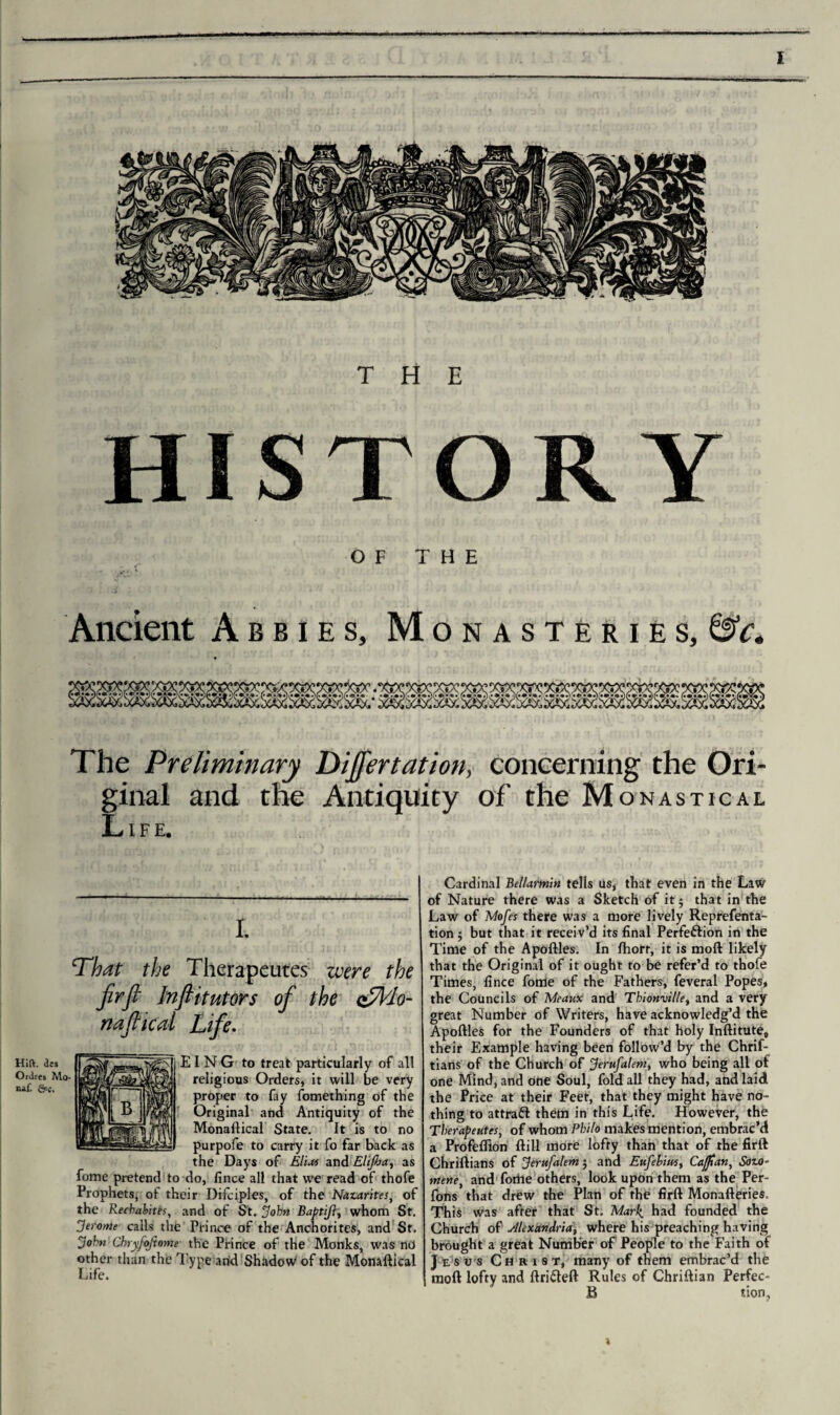 THE HISTORY OF THE Ancient Abbies, Monasteries, &c. The Preliminary Differ tat ion, concerning the Ori¬ ginal and the Antiquity of the Monastical Life. Cardinal Bellarmin tells us, that even in the Law of Nature there was a Sketch of it $ that in the Law of Mofes there was a more lively Reprefenta- tion 5 but that it receiv’d its final Perfection in the Time of the Apoftles. In fhort, it is mod likely that the Original of it ought to be refer’d to thofe Times, fince fome of the Fathers, feveral Popes, the Councils of Meaux and Thionville, and a very great Number of Writers, have acknowledg’d the Apoftles for the Founders of that holy Inftitute* their Example having been follow’d by the Chrif- tians of the Church of Jerufalemt who being all of one Mind, and one Soul, fold all they had, and laid the Price at their Feet, that they might have no¬ thing to attra& them in this Life. However, the Tberapeutes, of whom Philo makes mention, embrac’d a Profeflion ftill more lofty than that of the firft Chriftians of Jerufalem $ and Eufebim, Caftan, Sozo- mene, and forhe others, look upon them as the Per- fons that drew the Plan of the firft Monafteries. This was after that St. Mark, had founded the Church of Alexandria, where his preaching having brought a great Number of People to the Faith of Jesus Christ, many of them embrac’d the moil lofty and ftriCteft Rules of Chriftian Perfec- B tion, t ‘That the Therapeutes were the firft In ftit utors of the csllo- naftical Life. I N G to treat particularly of all religious Orders, it will be very proper to fay fomething of the Original and Antiquity of the Monaftical State. It is to no purpofe to carry it fo far back as the Days of Elias and Elifia, as fome pretend to do, fince all that we read of thofe Prophets, of their Difciples, of the Nazarites, of the Recbabitts, and of St. John Baptifl, whom St. Jerome calls the Prince of the Anchorites, and St. John Chryfoftome the Prince of the Monks, was nd other than the Type and Shadow of the Monaftical Life.