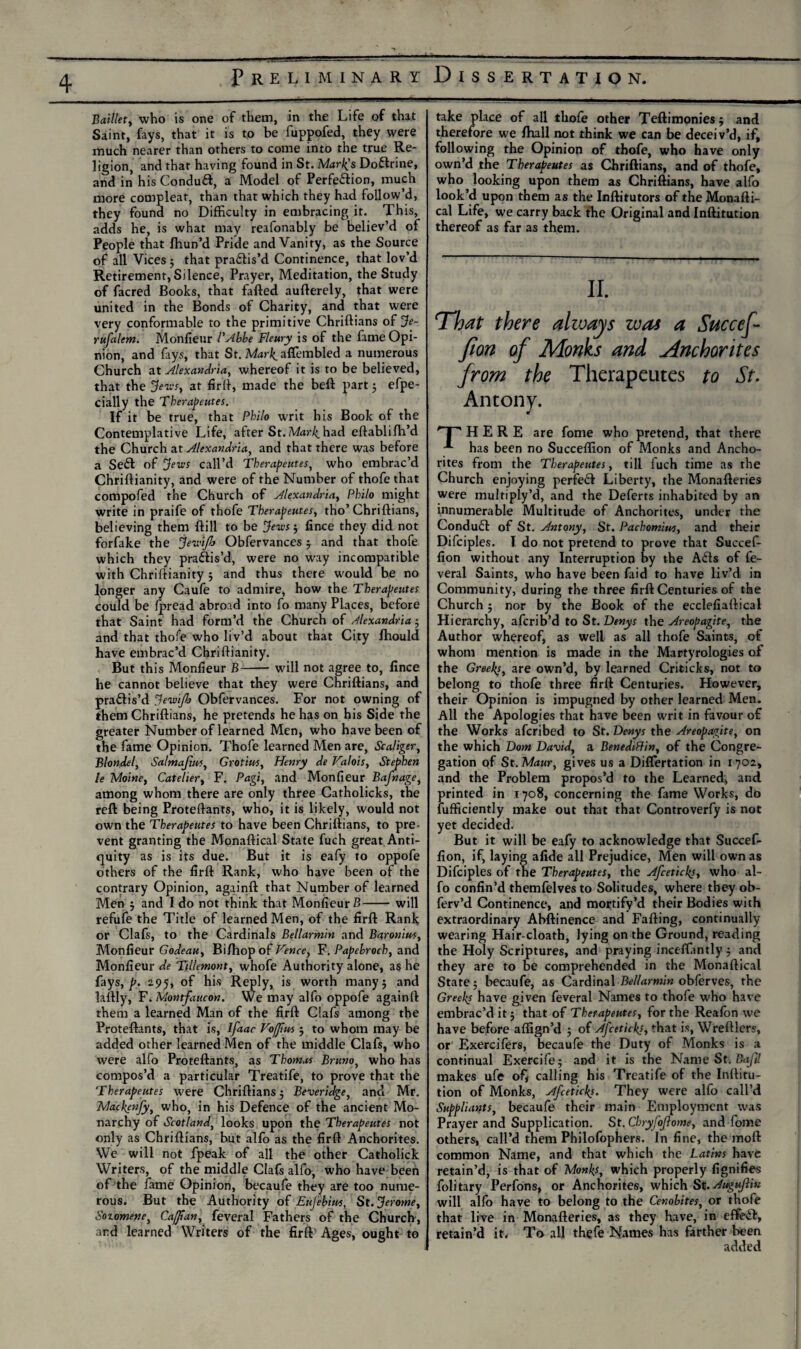 .!—l'jl?—tssssss . 1 | ■——*** Baillet, who is one of them, in the Life of that Saint, fays, that it is to be fuppofed, they were much nearer than others to come into the true Re¬ ligion, and that having found in St. Mark’s Do&rine, and in his Conduft, a Model of Perfection, much more compleat, than that which they had follow’d, they found no Difficulty in embracing it. This, adds he, is what may reafonably be believ’d of People that fhun’d Pride and Vanity, as the Source of all Vices ; that practis’d Continence, that lov’d Retirement, Silence, Prayer, Meditation, the Study of facred Books, that failed aufterely, that were united in the Bonds of Charity, and that were very conformable to the primitive Chriftians of Je- rufalem. Monfieur l'Abbe Fleury is of the fame Opi¬ nion, and fays, that St. M^r^aflembled a numerous Church at Alexandria, whereof it is to be believed, that the Jews, at firft, made the beft part ; efpe- cially the Therapeutes. If it be true, that Philo writ his Book of the Contemplative Life, after St. Mark had eftablifh’d the Church at Alexandria, and that there was before a SeCI of jews call’d Therapeutes, who embrac’d Chriftianity, and were of the Number of thofe that compofed the Church of Alexandria, Philo might write in praife of thofe Therapeutes, tho’ Chriftians, believing them ftill to be Jews 5 lince they did not forfake the jevfijb Obfervances j and that thofe which they practis’d, were no way incompatible with Chriftianity 5 and thus there would be no longer any Caufe to admire, how the Therapeutes could be fpread abroad into fo many Places, before that Saint had form’d the Church of Alexandria ; and that thofe who liv’d about that City fhould have embrac’d Chriftianity. But this Monfieur B-will not agree to, lince he cannot believe that they were Chriftians, and praftis’d Jewifh Obfervances. For not owning of them Chriftians, he pretends he has on his Side the greater Number of learned Men, who have been of the fame Opinion. Thofe learned Men are, Scaliger, Blondel, Salmajittt, Grotim, Henry de Valois, Stephen le Moine, Catcher, F. Pagi, and Monfieur Bafnage, among whom there are only three Catholicks, the reft being Proteftants, who, it is likely, would not own the Therapeutes to have been Chriftians, to pre¬ vent granting the Monaftical State fuch great Anti¬ quity as is its due. But it is eafy to oppofe others of the firft Rank, who have been of the contrary Opinion, againft that Number of learned Men 5 and Ido not think that MonfieurB-will refufe the Title of learned Men, of the firft Rank or Clafs, to the Cardinals Bellarmin and Baronius, Monfieur Godeau, Bi/hop of Vence} F. Papebroch, and Monfieur de Tillemont, whofe Authority alone, as he fays, p. 2.95, of his Reply, is worth many 5 and laftly, F. Montfaucon. We may alfo oppofe againft them a learned Man of the firft Clafs among the Proteftants, that is, Ifaac Voffm $ to whom may be added other learned Men of the middle Clafs, who were alfo Proteftants, as Thomas Bruno, who has compos’d a particular Treatife, to prove that the Therapeutes were Chriftians 5 Beveridge, and Mr. Mackenfy, who, in his Defence of the ancient Mo¬ narchy of Scotland, looks upon the Therapeutes not only as Chriftians, but alfo as the firft Anchorites. We will not fpeak of all the other Catholick Writers, of the middle Clafs alfo, who have been of the fame Opinion, becaufe they are too nume¬ rous. But the Authority of Eufehius, St. Jerome, Sotomene, Caff anfeveral Fathers of the Church, and learned Writers of the firft Ages, ought to take place of all thofe other Teftimoniesj and therefore we fKall not think we can be deceiv’d, if, following the Opinion of thofe, who have only own’d the Therapeutes as Chriftians, and of thofe, who looking upon them as Chriftians, have alfo look’d upon them as the Inftitutors of the Monafti¬ cal Life, we carry back the Original and Inftitution thereof as far as them. II. That there always was a Succef- fion of Monks and ^Anchorites from the Therapeutes to St. 'T' HERE are fome who pretend, that there has been no Succeffion of Monks and Ancho¬ rites from the Therapeutes, till fuch time as the Church enjoying perfeft Liberty, the Monafteries were multiply’d, and the Deferts inhabited by an innumerable Multitude of Anchorites, under the Condudt of St. Antony, St. Pachomius, and their Difciples. I do not pretend to prove that Succef¬ fion without any Interruption by the A61s of fe¬ veral Saints, who have been faid to have liv’d in Community, during the three firft Centuries of the Church; nor by the Book of the ecclefiaftical Hierarchy, afcrib’d to St. Denys the Areopagite, the Author whereof, as well as all thofe Saints, of whom mention is made in the Martyrologies of the Greeks, are own’d, by learned Criticks, not to belong to thofe three firft Centuries. However, their Opinion is impugned by other learned Men. All the Apologies that have been writ in favour of the Works afcribed to St. Denys the Areopagite, on the which Dom David, a Benediffin, of the Congre¬ gation of St. Maur, gives us a Diflertation in 1702, and the Problem propos’d to the Learned, and printed in 1708, concerning the fame Works, do lufficiently make out that that Controverfy is not yet decided. But it will be eafy to acknowledge that Succef¬ fion, if, laying afide all Prejudice, Men will own as Difciples of the Therapeutes, the Afceticks, who al¬ fo confin’d themfelves to Solitudes, where they ob- ferv’d Continence, and mortify’d their Bodies with extraordinary Abftinence and Falling, continually wearing Hair-cloatb, lying on the Ground, reading the Holy Scriptures, and praying inceftantly $ and they are to be comprehended in the Monaftical State 5 becaufe, as Cardinal Bellarmin obferves, the Greeks have given feveral Names to thofe who have embrac’d it 5 that of Therapeutes, for the Realon we have before affign’d ; of Afceticks, that is, Wreftlers, or Exercifers, becaufe the Duty of Monks is a continual Exercife; and it is the Name St. Bafil makes ufe ofj calling his Treatife of the Inftitu¬ tion of Monks, Afceticks. They were alfo call’d Suppliants, becaufe their main Employment was Prayer and Supplication. St. Chryfofiome, and fome others, call’d them Philofophers. In fine, the moft common Name, and that which the Latins have retain’d, is that of Monks, which properly fignifies folitary Perfons, or Anchorites, which St.Augujlin will alfo have to belong to the Cenobites, or thofe that live in Monafteries, as they have, in effedb, retain’d it. To all thefe Names has farther been added