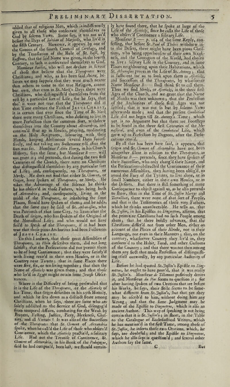 added that of religious Men, which is indifferently given to all thofe who confecrate themfelves to God by folemn Vows. Some fay, it was not us’d before the Days of Saivian of Marjeille, who liv d in the fifth Century. However, it appears by one of the Canons of the fourth Council of Carthage, and by the Transition of the Rule of St. Bajjl, by Rufftnus, that the faid Name was given, in the fourth Century, to fuch as confecrated themfelves to God. Monfieur Baillet, who will not declare in favour of thofe that believe that the Therapeutes were Chriflians ; and who, as has been faid above, be¬ lieves we may fuppofe that they were much nearer than others to come to the true Religion, cannot but own, that even in St. Marlps Days there were Chriflians, who diftinguifli’d themfelves from the refl by a particular fort of Life 5 for he fays, that tho’ it were not true that the Therapeutes did at that Time embrace the Faith of Jesus Christ, it is certain that ever fince the Time of St. Mark, there were many Chriflians, who defiring to live in more Perfection than the common Sort, withdrew themfelves into the Country about Alexandria, and continu’d fhut up in Houfes, praying, meditating on the Holy Scriptures, labouring with their Hands, keeping Abflinence feveral Days fuccef- fively, and not taking any Suftenance till after the Sun was fer. Monfieur l’Abbe Fleury, in his Church Hiftory, fays the fame; but Monfieur B-will r.ot grant it ; and pretends, that during the two firft Centuries of the Church, there were no Chriflians that diftinguifh’d themfelves by any particular iort of Life 5 and, confequently, no Therapeutes, or 7V.onkj. He does not find that either St. dement, or Origen, have fpoken of Therapeutes, or Monks. He takes the Advantage of the Silence he thinks he has obferv’d in thofe Fathers, who being both of Alexandria; and, confequently, living in the niidfi of the Therapeutes, or inhabiting the fiime Places, fhould have fpoken of them ; and he adds, that the fame may be faid of St. Atbanajius, who was Patriarch of that fame City, 70 Years alter the Death of Origen, who has fpoken of the Original of the Monaflical Life 5 and who would not have fail’d to fpeak of the Therapeutes, il it had been true that thofe pious Anchorites had been Followers of J e s u s Christ. To this I anfwer, that thofe great Affemblies of Therapeutes, as Philo defcribes them, did not long fubfift; that the Perfecutions did not permit them to be oflong Continuance ; that they were fatisfy’d with living retir’d in their own Houfes, or in the Country near Towns; that in fome Places there were five, fix, or ten living together ; that then the Name of Afceticks was given them ; and that thofe who liv’d in Egypt might retain fome Jewifj Obfcr- vances. Where is the Difficulty of being perfwaded that it is the Life of the Therapeutes, or the Ajcetickj of his Time, that Origen defcribes in his 25th Homily, and which he fets down as a diflinCl State among Chriflians, when he fays, there are fome who are foiely addi£led to the Service of God, difengag’d from temporal Affairs, combating for the Weak by Prayers, Fading, Juftice, Piety, Meeknefs, Chaf- tity, and all Virtues ? It was alfo of the Succeffors of the Therapeutes that St. Clement of Alexandria fpoke, when he call’d the Life of thofe who obferv’d Continence, which the Afceticks practis'd, afolitary Life. Had not the Treatife of Continence, St. Clement of Alexandria, in his Book of the Pedagogue, faid he had compos’d, beenlofl, we/hould certain¬ ly have found there, that he fpoke at large of the Life of the Afceticks, fince he calls the Life of thofe who obferv’d Continence a folitary Life. Monfieur B-p. 264 of the fame Reply, con- feffing, that before St. Paul of Thebes withdrew in¬ to the Defert, there might have been pious Chrif- tians, who being apprehenfive of their own Weak- nefs, and the Contagion of the World, had chofen to live a lolitary Life in the Country, and in fome Places neighbouring upon their Habitations, which St. Athanafius proves in the Life of St. Antony ; that is fufficient for us to look upon them as Afceticks, and Succeffors of the Therapeutes, by whatfoever Name Monfieur B——fhall think fit to call them. Thus we find Monks, or Afceticks, in the three firft Ages of the Church, and we grant that the Name of Monks was then unknown ; that the Profeffiton of the Anchorites of thofe firft Ages was not fettled; that it was not fo but by folemn Vows afterwards made; and that the prefent Cenobitical Life did not begin till St. Antony's Time; which yet is no Argument but that there are Footfteps to be found in the three firft Centuries of the Mo- naft.ical, and even of the Cenobitical Life, which grew up to Perfection by Degrees, after the Perfe¬ cutions ceas’d. By all that has been here faid, it appears, that Origen and St. Clement of Alexandria have not been altogether filent in relation to the Therapeutes, as Monfieur B— pretends, fince they have fpoken of their Succeffors, who only chang’d their Name, and the Perfecutions cbftrudted the Continuance of their numerous Affemblies, they having been oblig’d, to avoid the Fury of the Tyrants, to live alone, or in fmall Numbers, either in their own Houfes, or in the Deferts. But there is ftill fomething of more Confequence to obje£l again!! us, as he alfo pretends to /how, that in the Time of St.fttflin Martyr and Tertullian, there were none of that fort of People, and that is the Teftimonies of thofe very Fathers, which he thinks unanfwerable. He tells us, that St. Svjlin, in his Epiftles to Diognettus, affirms, that the primitive Chriflians had no fuch People among them; that he there boldly advances, that the Chriflians differ’d not from other Men, either on account of the Places of their Abode, nor in their Language, nor even in their Manners ; that, on the contrary, whatfoever Country they liv’d in, they conform’d to the Habit, Food, and other Cufloms of the Country ; and that there was not then among them any Se£t that made Profeffion of diftingui/h- ing itfelf outwardly, by any particular Aufterity of Life. Before he had quoted St.y liftin's Epiftle to Diog¬ nettus, he ought to have prov’d, that it was really St.ftuftin's. Monfieur de Tillemont pofitively denies it, and Monfieur du Pin feems to queftion it; for after having fpoken of two Orations that are before his Works, he fays, their Stile feems to be fome- what different from St.jujlin's, but that yet they may be afcrib’d to him, without doing him any Wrong -7 and that the fame Judgment may be made of the Epiftle to Diognettus, which is alfo an ancient Author. This way of fpeaking is not being certain that it is St. Jujlin's ; in /hort, in the Table to the Catalogue of Ecclefiaftical Writers, which he has mention’d in the firft Tome, among thofe of St.ftujiin, he inferts thofe two Orations, which, he fays, are doubtful; and the Epiftle to Diognettus, which he alfo fays is queftion’d j and feveral other Authors fay the fame. C But