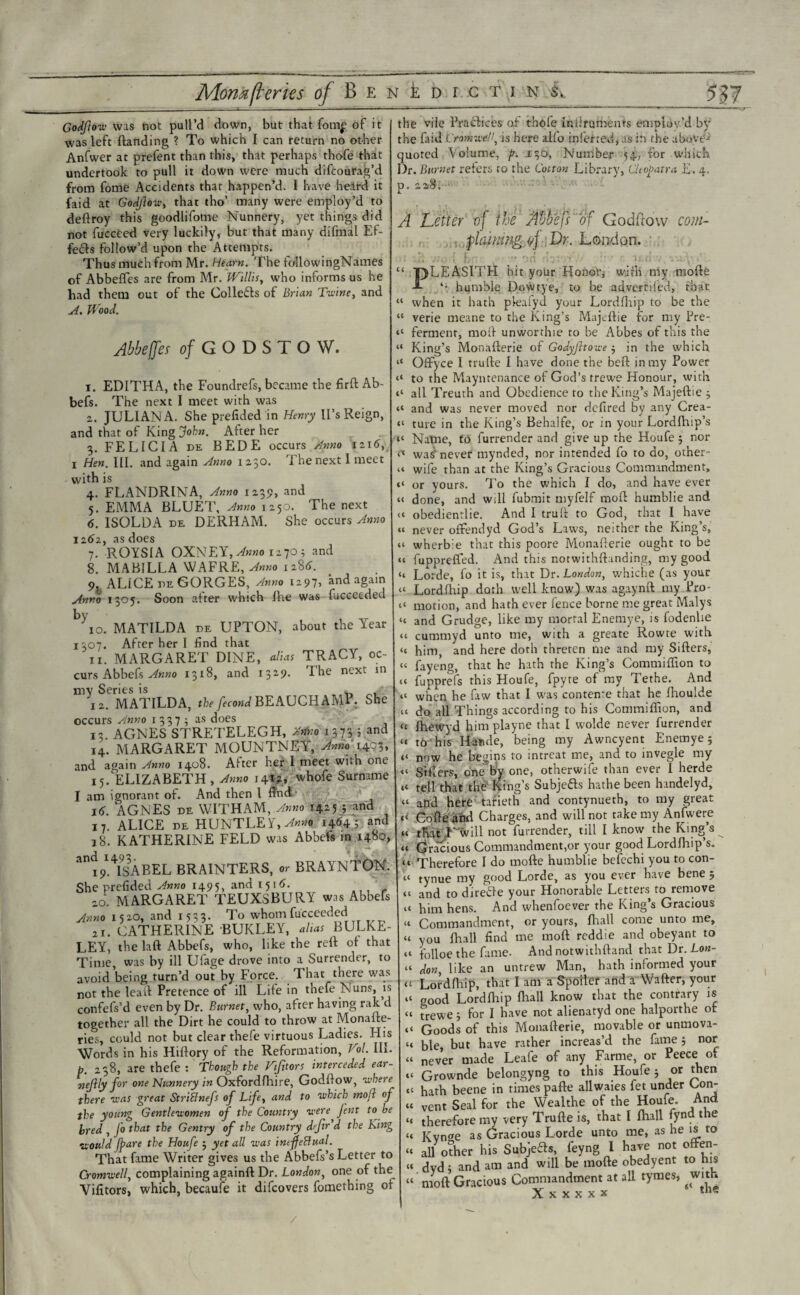 Godflow was not pull’d down, but that fom£ of it was left (landing ? To which I can return no other Anfwer at prefent than this, that perhaps thofe that undertook to pull it down were much difcourag’d from fome Accidents that happen’d. I have heard it faid at Godflow, that tho’ many were employ’d to deftroy this goodlifome Nunnery, yet things did not fucceed very luckily, but that many difmal Ef¬ fects follow’d upon the Attempts. Thus much from Mr. Hearn. The followingNames of Abbefles are from Mr. Willis, who informs us he had them out of the Collefb of Brian Twine, and A. Wood. Abbess of GODSTOW. i. EDITHA, the Foundrefs, became the firft Ab- befs. The next I meet with was а. JULIANA. She prefided in Henry U’s Reign, and that of King John. Alter her 3. FELICIA de BEDE occurs Anno 1216, 1 Hen. III. and again Anno 1230. The next 1 meet with is 4. FLANDRINA, Anno 1239, and 5. EMMA BLUET, Anno 1250. The next б. ISOLDA DE DERHAM. she occurs Anno 1162, as does 7. ROYS! A OXNEY, Anno 1270; and 8. MAB1LLA WAFRE, Anno 1286. 9. ALICE DE GORGES, Anno 1297. and again Anro 1305. Soon after which flie was fucccedeu \o. MATILDA DE UPTON, about the Year 1307. After her I find that 11. MARGARET DINE, alias TRACY, oc¬ curs Abbefs Anno 1318, and 1329. I he next in nvv Series is 12. MATILDA, the fecond BEAUCHAMP. She occurs Anno 13375 as does 13 AGNES STRETELEGH, Anno 1373 j and 14. MARGARET MOUNTNEY, Anno 140^ and again Anno 1408. After her I meet with one 15. ELIZABETH , Anno 141?, whofe Surname I am ignorant of. And then l find 16. AGNES de WITHAM, Anno 1425 ; and 17. ALICE de HUNTLEY, Anno 1464; and 18. KATHERINE FELD was Abbefs in 1480, ^ 19*^ISABEL BRAINTERS, or BRAYNTON. She prefided Anno 1495, and 1516. r 20. MARGARET TEUXSBURY was Abbefs Anno 1520, and 1533. To whomfucceeded 21. CATHERINE BUKLEY, alias BULKE- LEY, the laft Abbefs, who, like the reft of that Time was by ill Ufage drove into a Surrender, to avoid being turn’d out by Force. That there was not the leaft Pretence of ill Life in thefe Nuns, is confefs’d even by Dr. Burnet, who, after having rak’d together all the Dirt he could to throw at Monafte- ries, could not but clear thefe virtuous Ladies. His Words in his Hiftory of the Reformation, Hoi. III. b. 238, are thefe : Though the Viftors interceded ear- uejily for one Nunnery in Oxfordlhire, Godflow, where there was great Striflnefs of Life, and to which tnojl of the young Gentlewomen of the Country were fent to be bred , Jo that the Gentry of the Country defir d the King would fpare the Houfe ; yet all was intjfeflual. That fame Writer gives us the Abbefs’s Letter to Cromwell, complaining againft Dr. London, one of the Victors, which, becaufe it difcovers fomething of the vile Practices of thofe Inilruments employ'd by the faid Cromwell, is here alfo inferred, as in the above* quoted Volume, p. 130, Number 54, for which Dr. Burnet refers to the Cotton Library, Cleopatra E. 4. p. 228. A Letter vf the Abbefi of Godftow com- , flaming yj Dr. London. cc ic it Ci it ii it ii it a u it it <t ii it it ti tt tt tt tt tt tt tt it tt tt it i‘ it (i it it (t ti <i ti it ii ti ii ii ii it it tt it ti ii ii it ii t< ti ti ti it PLEASITH hit your Honor, with my mofte humble D.owtye, to be advertiled, that when it hath pleafyd your Lordfhip to be the verie meane to the King’s Majeftie for my Pre¬ ferment, mod unworthie to be Abbes of this the King’s Monafterie of Godyjltowe 5 in the which Ofifyce I trufte I have done the beft in my Power to the Mayntenance of God’s frewe Honour, with all Treuth and Obedience to the King’s Majeftie 5 and was never moved nor dcfired by any Crea¬ ture in the King’s Behalfe, or in your Lordlhip’s Natne, to furrender and give up the Houfe j nor was5, never mynded, nor intended fo to do, other- wife than at the King’s Gracious Commandment, or yours. To the which I do, and have ever done, and will fubmit myfelf moil humblie and obedientlie. And I truft to God, that I have never offendyd God’s Laws, neither the King’s, wherbie that this poore Monafterie ought to be fuppreffed. And this notwithftanding, my good Lorde, fo it is, that Dr. London, whiche (as your Lordfhip doth well know) was agaynft my Pro¬ motion, and hath ever fence borne me great Maly? and Grudge, like my mortal Enemye, is fodenhe cummyd unto me, with a greate Rowte with him, and here doth threten me and my Sifters, fayeng, that he hath the King’s Commiffion to fupprefs this Houfe, fpyre of my Tethe. And when he faw that I was contenre that he fhoulde do all Things according to his Commiffion, and Ihewyd him playne that I wolde never furrender t6 his Harule, being my Awncyent Enemye 5 now he begins to intreat me, and to invegle my Sifters, one by one, otherwise than ever I herde tell that the King’s Subje&s hathe been handelyd, and here tafieth and contynueth, to my great Cofte ahd Charges, and will not take my Anfwere that V will not Surrender, till I know the King’s Gracious Commandment,or your good Lordfhip’s. Therefore I do mofte humblie befechi you to con- tynue my good Lorde, as you ever have bene 5 and to direffe your Honorable Letters to remove him hens. And whenfoever the King’s Gracious Commandment, or yours, fhall come unto me, you fhall find me moft reddie and obeyant to folloe the fame- And notwithftand that Dr. Lon¬ don like an untrew Man, hath informed your Lordfhip, that I am a Spoiler and a'Wafter, your aood Lordfhip fhall know that the contrary is frewe 5 for I have not alienatyd one halporthe ot Goods of this Monafterie, movable or unmova¬ ble, but have rather increas’d the fame j nor never made Leafe of any Fartne, or Peece of Grownde belongyng to this Houfe j or then hath beene in times pafte allwaies fet under Con¬ vent Seal for the Wealthe of the Houfe. And therefore my very Trufte is, that I fhall fynd the Kvn2e as Gracious Lorde unto me, as he is to all other his Subjea®, feyng 1 have not offen- dvd; and am and will be mofte obedyent to his rnoft Gracious Commandment at all tymes, with X x x x x x