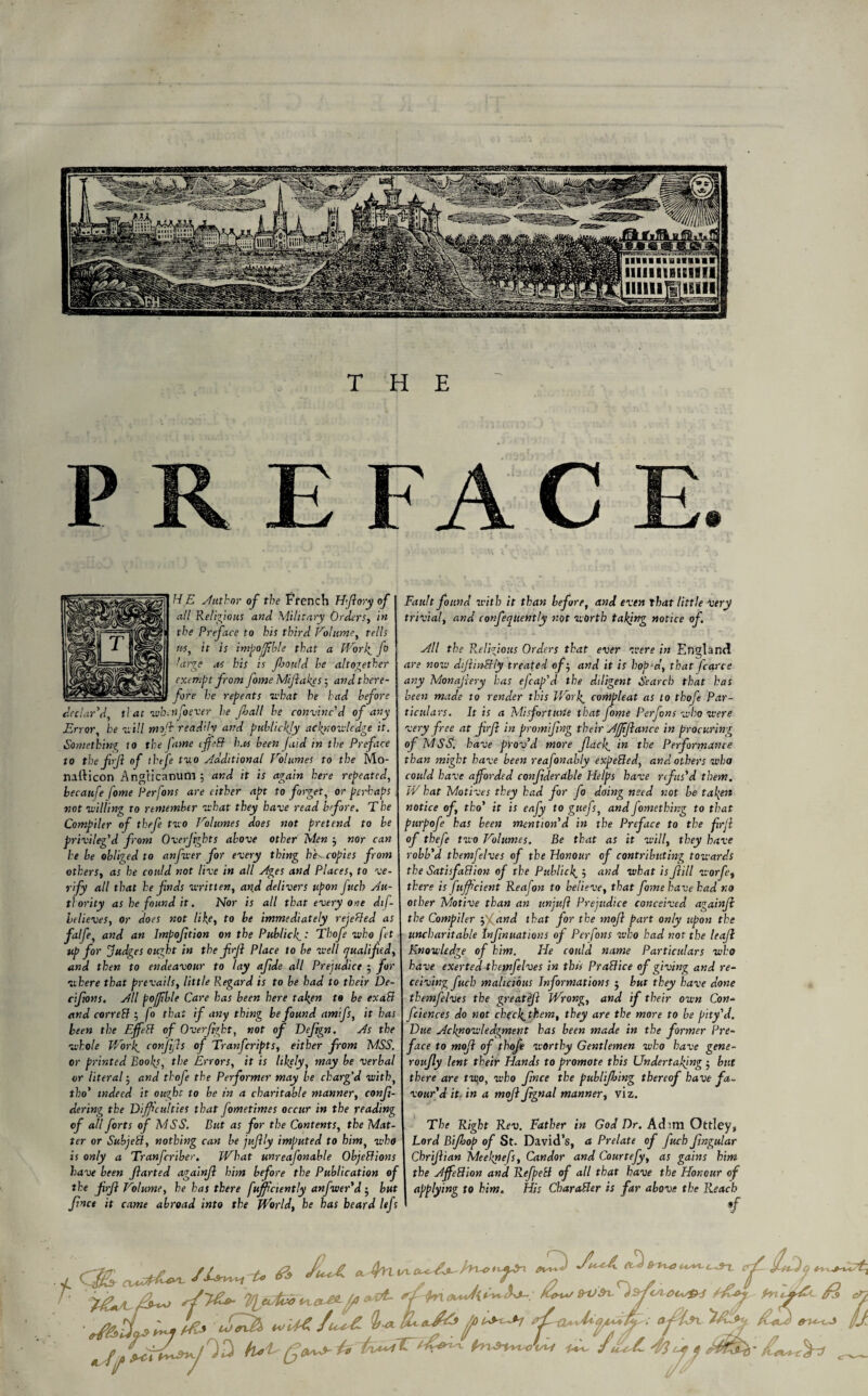 H E Author of the french H-ftory of all Religions and Military Orders, in the Preface to his third Volume, tells m, it is impofible that a Work. fo large as his is fjould he altogether exempt from fome Mijlakes ; and there¬ fore he repents what he had before declar'd, that wbcnfoever he foal l he convinc'd of any Error, he will mffi readily and publicity acknowledge it. Something to the fame iffeB has been (aid in the Preface to the fifi of theft two Additional Volumes to the Mo- nafticon Angiicanum; and it is again here repeated, hecaufe fome Perfons are either apt to forget, or perhaps not willing to remember what they have read before. The Compiler of thefe two Volumes does not pretend to be privileg'd from Overjights above other Men nor can he be obliged to anfwer for every thing he-, copies from others, as he could not live in all Ages and Places, to ve¬ rify all that he fnds written, and delivers upon fuch Au¬ thority as he found it. Nor is all that every one dtf- believes, or does not like, to be immediately rejected as falfe, and an Imposition on the Publicf: Thofe who fet up for Judges ought in the frji Place to be well qualified, and then to endeavour to lay afide all Prejudice 5 for where that prevails, little Regard is to be had to their De- cijions. All pojjible Care has been here fallen to be exaB and correB ; fo that if any thing be found amifs, it has been the EffeB of Overjight, not of Deftgn, As the whole Work. conjijls of Tranfcripts, either from MSS. or printed Books, the Errors, it is likely, may be verbal or literal ■ and thofe the Performer may be charg’d with, tbo' indeed it ou?bt to be in a charitable manner, conji- dering the Difficulties that fometimes occur in the reading of all forts of MSS. But as for the Contents, the Mat¬ ter or SubjeB, nothing can be juflly imputed to him, who is only a Tranfcriber. What unreafonable ObjeBions have been Jlarted againjl him before the Publication of the JirJl Volume, he has there fufficiently anfwer'd 5 but Jinct it came abroad into the World, he has beard lefs Fault found with it than before, and even that little very trivial, and confeqtiently not worth taking notice of. All the Religious Orders that ever were in England are now diJlinBly treated of-, and it is hop’d, that J'carce any Monajlery has efcap'd the diligent Search that has been made to render this Work, compleat as to thofe Par¬ ticulars. It is a Misfortune that fome Perfons who were very free at firfi in promifing their AJJijlance in procuring ofMSS. have prov'd more flack, in the Performance than might have been reafonably expeBed, and others who could have afforded confiderable Helps have rifus'd them. W hat Motives they had for fo doing need not be taken notice of, tho' it is eafy to guefs, andJomething to that purpofe has been mention'd in the Preface to the frji of thefe two Volumes. Be that as it will, they have robb'd themfelves of the Honour of contributing towards the SatisfaBion of the Publick. ’■> and what is fill worfe, there is fujfcient Reafon to believe, that fome have had no other Motive than an unjuft Prejudice conceived againjl the Compiler p and that for the mojl part only upon the uncharitable tnjjnuations of Perfons who had not the leafl Knowledge of him. He could name Particulars who have exerted themfelves in this PraBice of giving and re¬ ceiving fuch malicious Informations 5 but they have done themfelves the greatfi Wrong, and if their own Con- feiences do not cb(ck,them, they are the more to be pity'd. Due Acknowledgment has been made in the former Pre¬ face to mojl of thofe worthy Gentlemen who have gene- roufly lent their Hands to promote this Undertaking • but there are twp, who flnce the publijbing thereof have fa¬ vour'd it- in a mojl Jtgnal manner, viz. The Right Rev. Father in God Dr. Adim Ottley, Lord Bifhop of St. David’s, a Prelate of fuch fingular Chrijlian Meekpefs, Candor and Courtefy, as gains him the AJfeBion and RefpeB of all that have the Honour of applying to him. His CharaBer is far above the Reach f