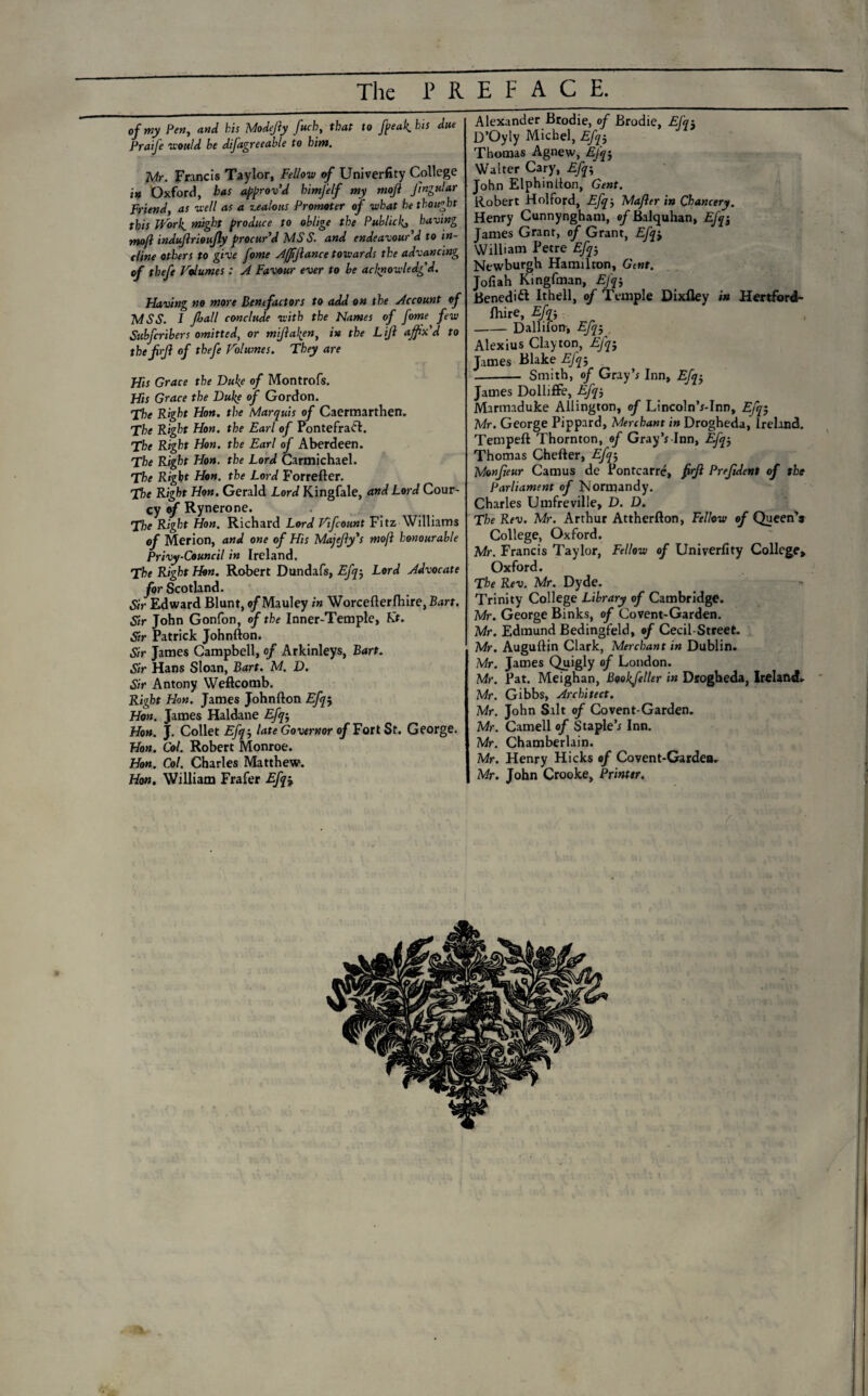 The PREFACE. of my Pen, and his Modejly fuch, that to freak, his due Praife would he difagreeable to hint. Mr. Francis Taylor, Fellow of University College in Oxford, has approv’d himfelf my moji fngular Friend, as well as a zealous Promoter of what he thought this Work, might produce to oblige the Publicly, having mojl indujirioujly procur’d MS S. and endeavour’d to in¬ cline others to give fome Affiftance towards the advancing of theft Volumes: A Favour ever to be acknowledg'd. Having no more Benefactors to add on the Account of MSS. 1 frull conclude with the Names of fome few Subfcribers omitted, or miftaken, in the Lift affix'd to thefrft of thefe Volumes. They are His Grace the Duke of Montrofs. His Grace the Duke of Gordon. The Right Hon. the Marquis of Caermarthen. The Right Hon. the Earl of Pontefradl. The Right Hon. the Earl of Aberdeen. The Right Hon. the Lord Carmichael. The Right Hon. the Lord Forrefter. The Right Hon. Gerald Lord Kingfale, and Lord Cour- cy of Rynerone. The Right Hon. Richard Lord Vifcount Fitz Williams of Merion, and one of His Majefty's moft honourable Privy-Council in Ireland. The Right Hon. Robert Dundafs, Efq-, Lord Advocate for Scotland. Sir Edward Blunt, o/Mauley in Worcefterfhire, Bart. Sir John Gonfon, of the Inner-Temple, Kt. Sir Patrick Johnfton. Sir James Campbell, of Arkinleys, Bart. Sir Hans Sloan, Bart. M. D. Sir Antony Weftcomb. Right Hon. James Johnfton Efq$ Hon. James Haldane Efq-, Hon. J. Collet Efq-, late Governor of Fort St. George. Hon. Col. Robert Monroe. Hon. Col. Charles Matthew. Hon. William Frafer Efq-, Alexander Brodie, of Brodie, Efq-, D’Oyly Michel, Efq-, Thomas Agnew, Efq-, Walter Cary, Efq; John Elphinfton, Gent. Robert Holford, Efq, Mafter in Chancery, Henry Cunnyngham, of Balquhan, Efq-, James Grant, of Grant, Efq't William Petre Efq5 Newburgh Hamilton, Gent. Jofiah Kingfman, EJ'q-, Benedict Ithell, of Temple Dixfley in Hertford¬ shire, Efn -Dallifon, Efq-, Alexius Clayton, Efq-, James Blake Efq-, .- Smith, of Gray’* Inn, Efq-, James Dolliffe, Efq-, Marmaduke Ailington, of Lincoln’r-Inn, Efq-, Mr. George Pippard, Merchant in Drogheda, Ireland. Tempeft Thornton, of Gray’* Inn, Efq-, Thomas Chefter, Efq-, Monfteur Camus de Pontcarre, ftrft Prefdent of the parliament of Normandy. Charles Umfreville, D. D. The Rev. Mr. Arthur Attherfton, Fellow of Queen'* College, Oxford. Mr. Francis Taylor, Fellow of Univerfity College* Oxford. The Rev. Mr. Dyde. Trinity College Library of Cambridge. Mr. George Binks, of Covent-Garden. Mr. Edmund Bedingfeld, of Cecil-Street. Mr. Auguftin Clark, Merchant in Dublin. Mr. James Quigly of London. Mr. Pat. Meighan, Bookfeller in Drogheda, Ireland. Mr. Gibbs, Architect. Mr. John Salt of Covent-Garden. Mr. Camell of Staple’* Inn. Mr. Chamberlain. Mr. Henry Hicks of Covent-Gardea. Mr. John Crooke, Printtr.