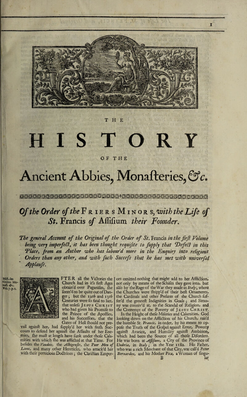 THE HIS TORY O F T H E Ancient Abbies, Monafteries, & c. Of the Order of the FriersMinors, 'with the Life of St. Francis of Aflilium their Founder. The general Account of the Original of the Order of St. Francis in the firfl Volume being 'very imperfect, it has been thought requifite to fupply that cDefeft in this Tlace, from an Author who has labour'd more in the Enquiry into religious Orders than any other, and with fuch Succefs that he has met with univerfal Ajpplaufe. HifUee Ordres Mo- naft. ere. V0L7.P. *• FTER all the Vidlories the Church had in it’s firfl: Ages obtain’d over Paganifm, lhe feem’d to be quite out of Dan¬ ger ; but the 12th and 13th Centuries were fo fatal to her, that unlefs Jesus Christ who had given his Promife to the Prince of the Apoftles, and his Succeflors, that the Gates of Hell fhould not pre¬ vail againfl: her, had fupply’d her v/ith frelli Suc¬ cours to defend her againft the Aflaults of her Ene¬ mies, fhe muft at length have funk under thofe Cala¬ mities with which fhe was afflidted at that Time. For befides the Vaudois, the yllbigenfes, the Poor Men of Lio?is, and many other Hereticks, who attack’d her with their pernicious Dodtrines 3 the Cbriftian Emper¬ ors omitted nothing that might add to her Affiidtion, not only by means of the Schifm they gave into, but alfo by the Rage of the War they made in Italy ^ where the Churches were ftripp’d of their belt Ornaments, the Cardinals and other Prelates of the Church fuf- fer’d the greatefl: Indignities in Goals ; and Simo¬ ny was conniv’d at, to the Scandal of Religion, and the Contempt of the Poverty of Jesus Christ. In the Height of thefe Miferies and Calamities, God looking down on the Affiidtion of his Church, rais’d the humble St. Francis, in order, by his means to op- pole the Truth of the Gofpel againfl: Error, Poverty againfl: Avarice, and Humility againfl: Ambition, which had been the Source of all thofe Diforders. He was born at Ajjifium, a City of the Province of Umbria, in Italy i in the Year 1182. His Father, who was a rich Merchant of that City, was call’d Peter Bernardon, and his Mother Pica, a Woman of fingu- B Jar