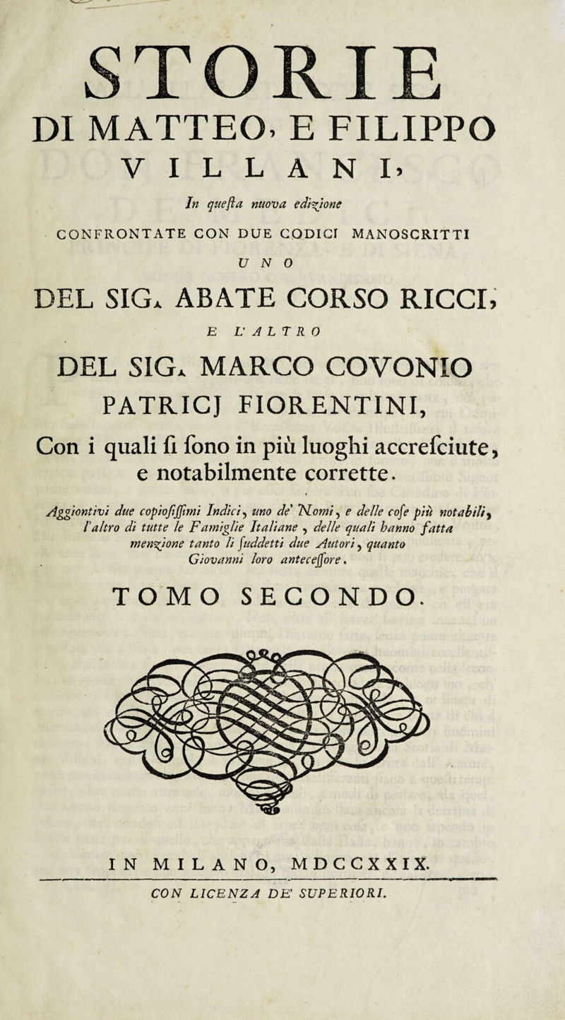 stori: DI MATTEO- E FILIPPO VILLANI. In quefla nuova edizione CONFRONTATE CON DUE CODICI MANOSCRITTI UNO DEL SIG» ABATE CORSO RICCI, E V ALT RO DEL SIG. MARCO COVONIO PATRICJ FIORENTINI, Con i quali li fono in più luoghi accrefciute, e notabilmente corrette. » Aggiuntivi due copiofiffimi Indici 5 uno de ISLomi 5 e delle cofe più notabili * Ialtro di tutte le Famiglie Italiane , delle quali hanno fatta menzione tanto li Suddetti due Autori 5 quanto Giovanni loro antecefore. TOMO SECONDO. CON LICENZA DE’ SUPERIORI.