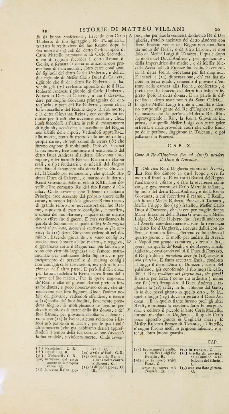 fo da buona confcienzia , havendo con Carlo Umberto di Ilio lignaggio , Re d’Ungheria-, trattato la reftiruzione del fuo Reame dopo la fua morte a’figliuoli del detto Carlo, nipoti di Carlo Martello primogenito di Carlo Secondo, a cui di ragione fuccedea il detto Reame di Ciciiia, e fermata la detta reftituzione con pro- meflìone di matrimonio , l'otto certe condizioni de’ figliuoli del detto Carlo Umberto, e delie_ due figliuole di Mefler Carlo Duca di Calavra, figliuolo che fu del detto Re Ruberto. E ha¬ vendo già (7) crefciuto appreso di fé il Re_. Ruberto Andreas figliuolo di Carlo Umberto, &amp; fattolo Duca di Calavra , a cui fi deveva_, dare per moglie Giovanna primagenita del det¬ to Carlo, nipote del Re Ruberto , acciò che-, foibe fuccellore del Reame dopo la fu a morte, e la detta Giovanna Reina , con condizioni or¬ dinate per li cali che avvenire poteano , che_> l’unà fuccedelfe all’altra in cafo di mancamento di figliuoli, acciò che la fuccelfione del Regno non ufciflè delle nipoti. Vedendoli appreflàre_ alla morte, tanto fu Eretto dallo amore della-, propia carne, eh’ egli commillè errori (8) che furono cagione di molti mali. Però che innanzi la fua morte, fece confumare il matrimonio del detto Duca Andreas alla detta Giovanna fua-^ nipote, e lei intitolò Reina. E a tutti i Baroni reali , e (9) feudatari , e uficiali del Regno fece fare il fara mento alla detta Reina Giovan¬ na, lafciando per tefiamento , che quando An¬ dreas Duca di Calavra , e marito della detta—. Reina Giovanna, folle in età di XXII. anni do- vede edere coronato Re del fuo Reame di Ci¬ cilia , Onde avvenne che ’l fenno di cotanto Principe (io) accecato dal proprio amore della carne, morendo lafciò la giovane Reina ricca-, di grande teforo , e governatora del fuo Rea¬ me, e povera di maturo configlio , e maeftra, e donna del fuo Barone, il quale come marito dovea edere fuo Signore. E cosi verificando la parola di Salomone : il quale dille ; fe la moglie havrà il primato, diventerà contraria al fuo ma¬ rito ; la (11) detta Giovanna vedendoli nel do¬ minio , havendo giovanile , e vano configlio, rendea poco honore al fuo marito,, e reggeva, e governava tutto il Regno con più lalciva , e vana che vinuofa larghezza : e l’amore matri¬ moniale per ambizione della Signoria , e per jnzigamento di perverfi e di malvagi configli non confeguiva le fue ragioni, ma più tollo de¬ chinava nell’ altra parte. E però fi dille, che-, per fattura malefica la Reina parea frana dallo amore del fuo marito. Per la quale cagione-, de’ Reali e aliai de’ giovani Baroni prefono foz- Z3. baldanza, e poco honoravano colui, che at¬ tendevano per loro Signore. Onde l’animo no¬ bile del giovane, vedendoli offendere, e tenere a (12) nulla da’ lùoi fudditi, lievemente pren¬ deva fdegno. E moltiplicando le ’ngiurie per diverfi modi, dalla parte della fua donna, e de’ fuoi Baroni, per giovanile incoftanza, alcuna-, volta con (1?) la Reina, alcuna volta con i Ba¬ roni usò parole di minaccie , per le quali colf altra materia (che già habbiamo detta) appref- fandofi il tempo della fua coronazione s’avacciò la fua crudele, e violenta morte. Onde avven- A B D ( 7 ) accrelcìuto c, II. ( 8 ) i quali . G. R. ( ^ ) e Fedutarii . C, R. (io) occupato dal cieco amore della propria vane . .C, ( 12) a vile a’ fuoi. C. R. (xj) contra alla Reina , alcuna volta contra a’ Baroni . C. ( \ , ca,rne- C. (14) la difpenfagione. C. (11) la detta Rema gi0- R, E ne, che per fare la vendetta Lodovico Re d’Un¬ gheria, fratello anzinato del detto Andreas con lòrte braccio venne nel Regno non contattato da niuno de’ Reali, o da altro Barone, lè non folo da MefTer Luigi di Taranto. Il quale dopo la morte del Duca Andreas , per operazione-, della Imperadrice fua madre , e di Metter bric¬ cola Acciajuoli di Firenze fuo balio, havea tol¬ ta la detta Reina Giovanna per fua moglie—- E inanzi la (14) difpenfazione, eh’ era fua ni¬ pote in terzo grado , temendo il giovane d’en¬ trare nella camera alla Rema , confortato , e prefo per lo braccio dal detto fuo balio in fe- greto fposò la detta donna. E in palefe fu difi- penfato il detto matrimonio da Santa Chìefia^. Il quale Mefler Luigi fi mife a conraftare alcu¬ no tempo alla gente del Re d’Ungheria, venu¬ ta innanzi che la perfiona del detto Re. Ma_, fopravegnendo il Re , la Reina Giovanna in_. prima, e appreflò Mefler Luigi con certe galee in fretta, e male proveduti fuori che dello Ram¬ po delle perfone, fuggirono in Tofcana , e poi paflarono in Proenza. C A P. X. Come il Re d'Ungheria fece ad Averfa uccidere il Duca di Durazz,o . LOdovico Re d’Ungheria giunto ad Averla, fece fuo dimoro in quel luogo , ove fu morto il fratello. E ivi tutti i Baroni del Regno l’andarono a vili tare , e fare la reverenza come zio , e governatore di Carlo Martello infante , figliuolo del detto Duca Andreas, e della Reina Giovanna, a cui fuccedeva il reame . I Reali, ciò furono Meffer Ruberto Prenze di Taranto , Mefler Filippo fuo (15) fratello, Mefler Carlo Duca diDurazzo, che havea per moglie donna Maria inocchia della Reina Giovanna, e Mefler Luigi, Metter Ruberto lùoi fratelli andarono ad Averfa confidentemente a fare la riverenzia al detto Re d’Ungheria, ricevuti dallui con in¬ finta, e fimulata fella , ftetteno collui infino al quarto giorno . E mollo per andare da Averfa a Napoli con grande comitiva , oltre alla fua_, gente, di quella de’Reali, e del Regno, rimafo addietro, e cavalcando collui il Duca di Durazzo, il Re gli dille ; menatemi dove fu (16) morto il mio fratello. E lànza accettare feufa, condotto al luogo il detto Duca di Durazzo , fcefo del palafreno, già conofcendo il fuo mortale cafo, dille il Re; traditore del fangue tuo, che farati E tirato per forza ( come era ordinato ) infino ove fu (17) ftrangolato il Duca Andreas , ta¬ gliatali la (18) tefta, in fui fabbione dal Gafo, fu in due pezzi gittato in quello orto , £t in_ quello luogo (19) dove fu gittato il Duca An¬ dreas . E in quello Fante furono prefi gli altri Reali, e ordinata la condotta fiotto buona guar¬ dia, e colloro il piccolo infante Carlo Martello, furono mandati in Ungheria . 11 quale Carlo poco appreflò giunto in Ungheria morì . E Mefler Ruberto Prenze di Taranto, e’1 fratello, e’ cugini furono meflì in prigione infieme, e ri¬ tenuti fiotto buona guardia. __CAP. (15) fuo minore fratello. (-17) fu tranato. C. C Mefler Luigi fuo (x8) la tefta da uno infe- fratello . R. dele Cumino in lui (itf) ove fu mono noftro balcone del Ghefo . • Frate . C. C. dove fu morto mio (io) ove era flato gittato. fratello . R. C.