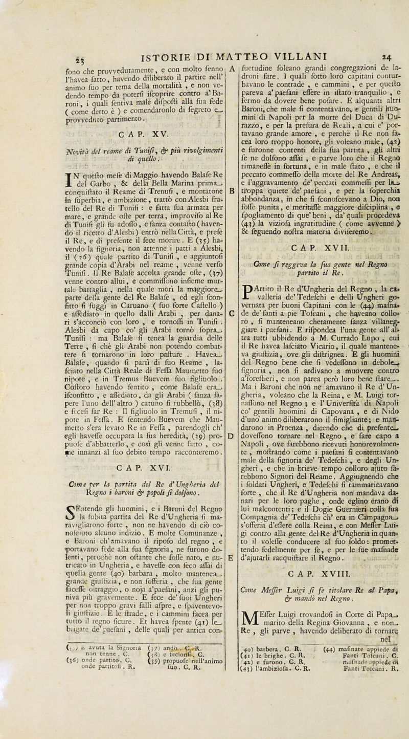 A fono che provvedutamente, e con molto fenno l’havea fatto, havendo dihberato il partire nell animo fuo per tema della mortalità , e non ve¬ dendo tempo da poterli ifcoprire contro a’ Ba¬ roni, i quali fentiva male difpolli alla fua fede ( come detto è ) e comendaronlo di fegreto provveduto partimento. CAP. XV. Novità del reame di Tunifi, &amp; più rivolgimenti di quello. . » —k I ' K ' 1 , • , IN quello mefe di Maggio havendo Balafe Re del Garbo , &amp; della Bella Marina prima-, eonquillato il Reame di Tremili , e montatone in luperbia, e ambizione, trattò conAlesbi fra¬ tello del Re di Trinili : e fatta fua armata per mare, e grande olle per terra, improvifo al Re di Trinili gli fu adolfo, efanza contallo ( haven¬ do il ricetto d’Alesbi) entrò nella Città, e prefe il Re, e di prelènte il fece morire. E (35) ha¬ vendo la lìgnoria, non attenne i patti a Alesbi, il (?<5) quale partito di Tunili , e aggiuntoli grande copia d’Arabi nel reame , venne verfo Tunilì. Il Re Balafe accolta grande olle, (37) venne contro allui, e commirtbno inlieme mor¬ tale battaglia , nella quale morì la maggiore-, parte della gente del Re Balafe , ed egli feon- litto li fuggì in Caimano ( fuo forte Cartello ) e affediato in quello dalli Arabi , per dana¬ ri s’acconciò con loro , e tornoflì in Tunilì . Alesbi da capo co’ gli Arabi tornò fopra_ Tunili : ma Balafe lì tenea la guardia delle Terre , lì chè gli Arabi non potendo combat¬ tere lì tornarono in loro parture . Havea—, Balafe, quando lì partì di fuo Reame , la- feiato nella Città Reale di Fertà Maumetto fuo nipote , e in Tremus Buevem fuo figliuolo . Cortoro havendo lèntito , come Balafe era_, ifeonfitto , e aflèdiato, da gli Arabi ( fanza fa- pere l'uno dell’altro ) cattino fi rubbellò, (38) e fccefi far Re : Il figliuolo in Tremuli , il ni¬ pote in Fertà. E fentendo Buevem che Mau¬ metto s’era levato Re in Fertà , parendogli eh’ egli havefie occupata la fua heredità, (19) pro- puofe d’abbatterlo, e così gli venne fatto , co- aae innanzi al fuo debito tempo racconteremo. CAP. XVI. Com e per la partita del Re d’Ungheria Regno i baroni &amp; popoli fi dolfono . del SEmendo gli huomini, e i Baroni del Regno la fubita partita del Re d’Ungheria lì ma¬ ravigliarono forte , non ne havendo di ciò co- nolciuto alcuno indizio. E molte Comunanze , e Baioni eh’ amavano il ripofo del regno , e «portavano fede alla fua lìgnoria, ne furono do¬ lenti , perochè non ortante che forte nato, e nu¬ tricato in Ungheria, e havefie con lèco aliai di quella gente (40) barbara , molto mantener gì ance giuftizia, e non fofferia , che lua gente facerte oltraggio, o noja a’paelàni, anzi gli pu¬ niva più gravemente. E fece de Tuoi Ungheri per non troppo gravi falli afpre, e fpaventevo- li giurtizie. E le Iliade, e i cammini facea per tutto il regno ficure. Et havea fpente (41) le— L igate de’ paefani , delle quali per antica con- (-i) avuta la Signoria non tenne . C. (l&amp;) onde partito. G. onde partiteli . R. (57.) andò.. C.-R. ({?>) e fecionfi . C. (37) propuofe nell’animo fuo. C. R. B D fuetudine foleano grandi congregazioni de la¬ droni fare. 1 quali lòtto loro capitani contur¬ bavano le contrade , e cammini , e per quello pareva a’paefani ertere in filato tranquillo , e fermo da dovere bene pofare. E alquanti altri Baroni, che male fi contentavano, e gentili huo- mini di Napoli per la morte del Duca di Du- razzo, e per la prefura de Reali, a cui e’ por¬ tavano grande amore , e perchè il Re non fa¬ cea loro troppo honore, gli voleano male, (42) e furonne contenti della fua partita , gli altri fe ne dolfono aflài , e parve loro che il Regno limaneflè in fortuna, e in male fiato , e che il peccato commeflo della morte del Re Andreas, e l’aggravamento de’ peccati commefli per la_> troppa quiete de’paefani , e per la foperchia abbondanza, in che fi feonofeevano a Dio, non forte punita, e meritafle maggiore difciplina , e fpogliamento di que’beni , da’quali procedeva (43) la viziofa ingratitudine ( come avvenne )' &amp; ieguendo nortra materia diviferemo. CAP. XVII. : . v ' 1 U:. f. 1 •’ * ’ì Come fi reggeva la fua gente nel Regno partito il Re. PArtito il Re d’Ungheria del Regno , la ca¬ valleria de’ Tedefchi e delli Ungheri go¬ vernata per buoni Capitani con le (44) maina-* de de’fanti a pie Tofcani , che h^veano collo¬ ro , fi manteneano chetamente fanza villaneg¬ giare 1 paefani. E rifpondea l’una gente all’ al¬ tra tutti ubbidendo a M. Currado Lupo , cui il Re havea lafciato Vicario, il quale mantene¬ va giurtizia, ove gli dirtrignea. E gli huomint del Regno bene che fi vedeflòno in debole»- lìgnoria , non fi ardivano a muovere contro a’forellieri, e non parea però loro bene Ilare».. Ma i Baroni che non ne amavano il Re d’Un¬ gheria, voleano che la Reina, e M. Luigi tor- nartono nel Regno ; e 1’ Univerfità di Napoli co’ gentili huomini di Capovana , e di Nido d’uno animo di liberarono il fimigliante; e man¬ darono in Proenza , dicendo che di prefènte», dovertòno tornare nel Regno , e fare capo a Napoli , ove farebbono ricevuti honorevolmen- te , moftrando come i paefani fi contentavano male della lìgnoria de’ Tedefchi , e degli Un¬ gheri , e che in brieve tempo colloro ajuto là- rebbono Signori del Reame. Aggiugnendo che i foldati Ungheri, e Tedefchi fi rammaricavano forte , che il Re d’Ungheria non mandava da¬ nari per le loro paghe , onde eglino erano di lui malcontenti; e il Dogie Guernieri colla lira Compagnia de’Tedelchi eh’ era in Campagna—, s’olTeria d’ertere colla Reina, e con Melfer Lui¬ gi contro alla gente del Re d’Ungheria in quan¬ to il volertè conducere al fuo foldo: promet¬ tendo fedelmente per fe, e per le file malnade d’ajutarli racquiftare il Regno. Come M Re CAP. XVIII. Meffer Luigi f fe titolare Re al Rapa, dr mandò nel Regno . Eller Luigi trovandoli in Corte di Papa», marito della Regina Giovanna , e non^ gli parve , havendo deliberato di tornare net 40) barbera. C. R. (41 ) le brighe . C. R. 41) e furono. C. R. (43) l’ambiziofa. C. R. (44) mafinate appiede di Fanti Tofcani . C. mafnade appiede di Fanti Toicani. R,