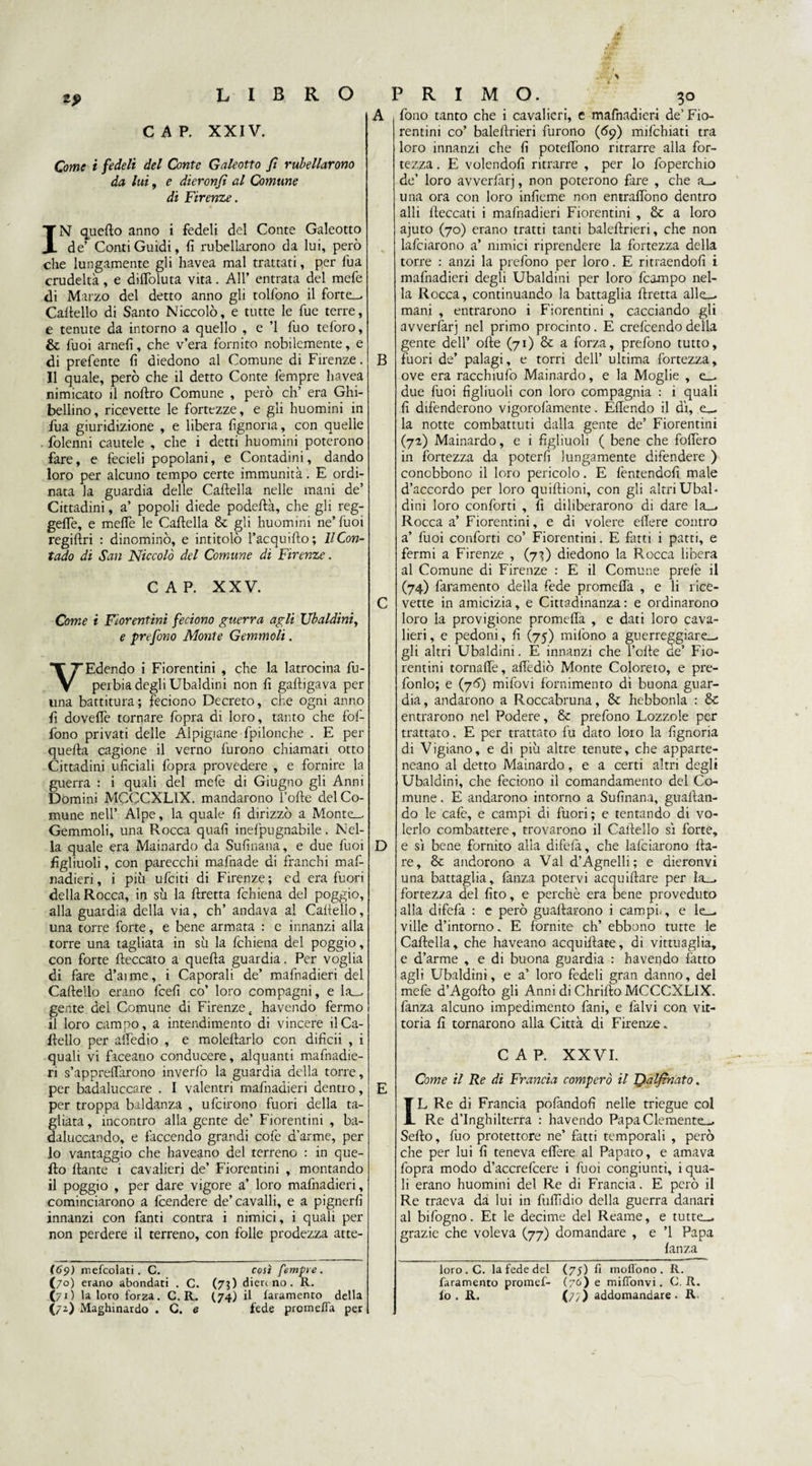 CAP. XXIV. Come i fedeli del Conte Galeotto fi rulellarono da lui, e dieronfi al Comune di Firenze. IN quello anno i fedeli del Conte Galeotto de’ Conti Guidi, fi rubellarono da lui, però che lungamente gli havea mal trattati, per fiua crudeltà, e dilToluta vita. All’ entrata del mefe di Marzo del detto anno gli tolfono il forte— Cartello di Santo Niccolò, e tutte le fue terre, e tenute da intorno a quello , e ’l fuo teforo, & Tuoi arnefi, che v’era fornito nobilemente, e di prefente fi diedono al Comune di Firenze. Il quale, però che il detto Conte lempre havea nimicato il nortro Comune , però eh’ era Ghi¬ bellino, ricevette le fortezze, e gli huomini in fua giuridizione , e libera fignoria, con quelle folenni cautele , che i detti huomini poterono fare, e fedeli popolani, e Contadini, dando loro per alcuno tempo certe immunità. E ordi¬ nata la guardia delle Cartella nelle mani de’ Cittadini, a’ popoli diede podeftà, che gli reg¬ gerti, e meffe le Cartella & gli huomini ne’ fuoi regiftri : dinominò, e intitolò Tacquifto; Il Con¬ tado di San Niccolò del Comune di Firenze. CAP. XXV. Come i Fiorentini feciono guerra agli Ubaldini, e prefono Monte Gemmoli. VEdendo i Fiorentini , che la latrocina fu- perbia degli Ubaldini non fi gaftigava per una battitura; feciono Decreto, che ogni anno fi doverti tornare fopra di loro, tanto che fol- fono privati delle Alpigiane fpilonche . E per quella cagione il verno furono chiamati otto Cittadini uficiali fopra provedere , e fornire la guerra : i quali del mefe di Giugno gli Anni Domini MCCCXL1X. mandarono Torte del Co¬ mune nell’ Alpe, la quale fi dirizzò a Montrc Gemmoli, una Rocca quali inefpugnabile. Nel¬ la quale era Mainardo da Sufinana, e due fuoi figliuoli, con parecchi mafnade di franchi maf- nadieri, i più urtiti di Firenze ; ed era fuori della Rocca, in su la rtretta fchiena del poggio, alla guardia della via, eh’ andava al Cartello, una torre forte, e bene armata : e innanzi alla torre una tagliata in sii la fchiena del poggio, con forte {leccato a quella guardia. Per voglia di fare d’arme, i Caporali de’ mafnadieri del Cartello erano fcefi co’ loro compagni, e la— gente dei Comune di Firenze t havendo fermo il loro campo, a intendimento di vincere il Ca¬ rtello per allòdio , e molertarlo con difìcii , i quali vi faceano conducere, alquanti mafnadie¬ ri s’appreflàrono inverfo la guardia della torre, per badaluccare . I valentri mafnadieri dentro, per troppa baldanza , ufcirono fuori della ta¬ gliata, incontro alla gente de’ Fiorentini , ba¬ daluccando, e farcendo grandi cofe d’arme, per lo vantaggio che haveano del terreno : in que¬ llo ftante 1 cavalieri de’ Fiorentini , montando il poggio , per dare vigore a’ loro mafnadieri, cominciarono a rtendere de’cavalli, e a pignerfi innanzi con fanti contra i nimici, i quali per non perdere il terreno, con folle prodezza atte- (69) mefcolati. C. così femore. (70) erano abondati . C. (7?) dierc no. R. (72) Maghinardo . G. e fede prò meda per A B C D fono tanto che i cavalieri, e mafnadieri de’Fio¬ rentini co’ balertrieri furono (69) mifchiati tra loro innanzi che fi potertòno ritrarre alla for¬ tezza . E volendoli ritrarre , per lo foperchio de’ loro avverfarj, non poterono fare , che a— una ora con loro infieme non entrartòno dentro arti {leccati i mafnadieri Fiorentini , & a loro ajuto (70) erano tratti tanti balertrieri, che non lafciarono a’ minici riprendere la fortezza della torre : anzi la prefono per loro. E ritraendofi i mafnadieri degli Ubaldini per loro fcampo nel¬ la Rocca, continuando la battaglia rtretta alle_. mani , entrarono i Fiorentini , cacciando gli avverfarj nel primo procinto. E crefcendo della gente dell’ olle (71) & a forza, prefono tutto, fuori de’ palagi, e torri dell’ ultima fortezza, ove era racchiufo Mainardo, e la Moglie , e— due fuoi figliuoli con loro compagnia : i quali fi difenderono vigorofamente. Ertendo il di, e— la notte combattuti dalla gente de’ Fiorentini (72) Mainardo, e i figliuoli ( bene che fodero in fortezza da poterli lungamente difendere ) conobbono il loro pericolo. E fentendofi male d’accordo per loro quiftioni, con gli altri Ubal¬ dini loro conforti , fi diliberarono di dare la— Rocca a’ Fiorentini, e di volere edere contro a’ fuoi conforti co’ Fiorentini. E fatti i patti, e fermi a Firenze , (7}) diedono la Rocca libera al Comune di Firenze : E il Comune prefe il (74) faramento della fede promedà , e li rice¬ vette in amicizia, e Cittadinanza: e ordinarono loro la provigione promeda , e dati loro cava¬ lieri , e pedoni, fi (75) mifono a guerreggiare— gli altri Ubaldini. E innanzi che Torte de’ Fio¬ rentini tornarti, aflidiò Monte Coloreto, e pre- fonlo; e (76) mifovi fornimento di buona guar¬ dia , andarono a Roccabruna, & hebbonla : Se entrarono nel Podere, Se prefono Lozzole per trattato. E per trattato fu dato loro la fignoria di Vigiano, e di più altre tenute, che apparte- neano al detto Mainardo, e a certi altri degli Ubaldini, che feciono il comandamento del Co¬ mune . E andarono intorno a Sufinana, guadan¬ do le cafe, e campi di fuori ; e tentando di vo¬ lerlo combattere, trovarono il Cartello si forte, e sì bene fornito alla difeià, che lafciarono da¬ re, Se andorono a Val d’Agnelli ; e aieronvì una battaglia, fanza potervi acquiftare per la— fortezza del fito, e perchè era bene proveduto alla difefa : e però guadarono i campi., e le— ville d’intorno. E fornite eh’ ebbono tutte le Cartella, che haveano acquirtate, di vittuaglia, e d’arme , e di buona guardia : havendo fatto agli Ubaldini, e a’ loro fedeli gran danno, del mefe d’Agorto gli Anni di Chrifto MCCCNLIX. fanza alcuno impedimento fani, e falvi con vit¬ toria fi tornarono alla Città di Firenze. CAP. XXVI. Come il Re di Francia comperò il Dalfmato. IL Re di Francia pofàndofi nelle triegue col Re d’Inghilterra : havendo Papa Clemente— Serto, fuo protettore ne’ fatti temporali , però che per lui fi teneva effere al Papato, e amava fopra modo d’accrefcere i fuoi congiunti, i qua¬ li erano huomini del Re di Francia. E però il Re traeva da lui in furtidio della guerra danari al bifogno. Et le decime del Reame, e tutte_. grazie che voleva (77) domandare , e ’l Papa fanza loro.C. la fede del (75) fi moffono . R. faramento promef- (76) e mifTonvi. C. R.