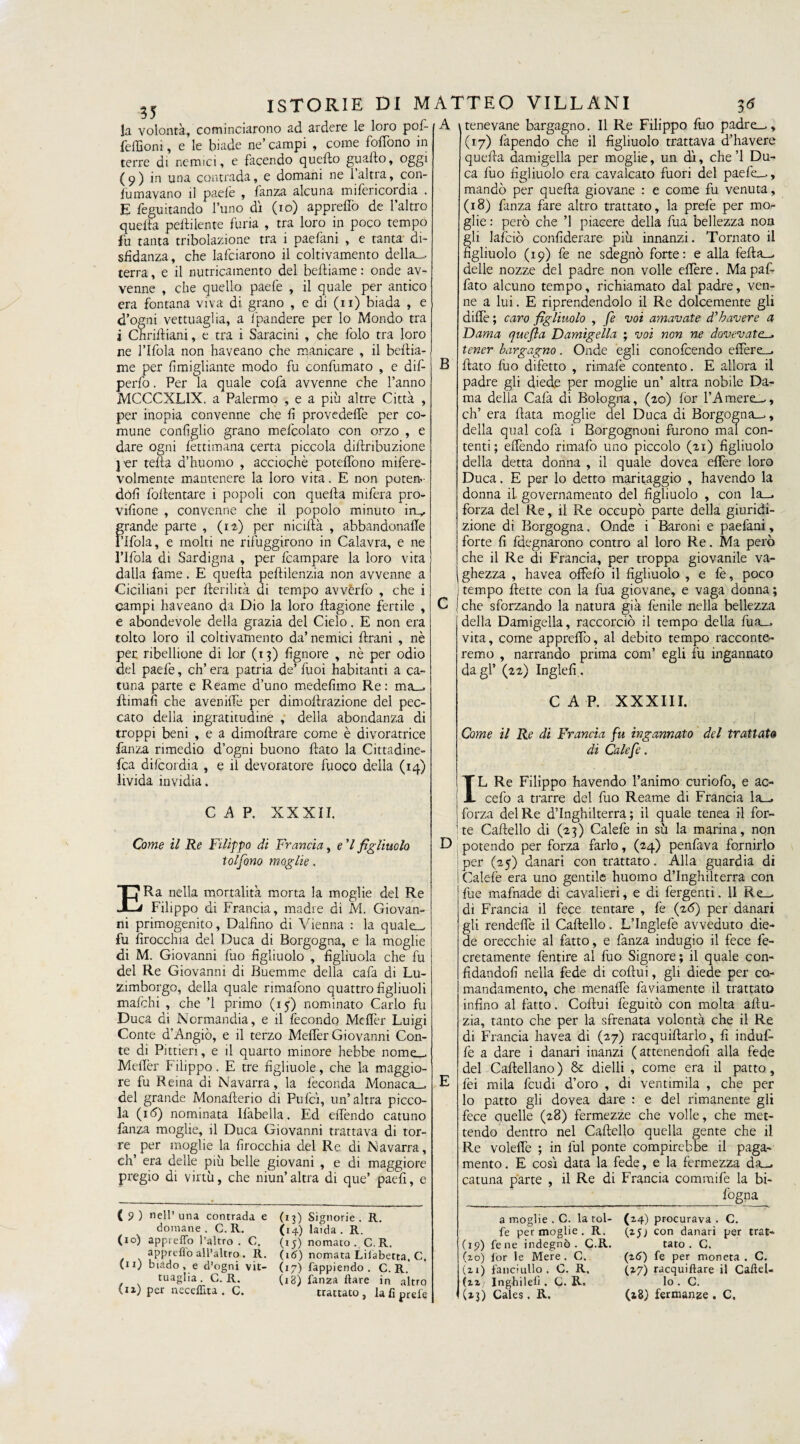 35 la volontà, cominciarono ad ardere le loro pofi- feflioni, e le biade ne’ campi , come folTono in terre di nemici, e facendo quello guaito, oggi (9) in una contrada, e domani ne l’altra, con¬ fumavano il paelè , fanza alcuna mifericordia . E feguitando l’uno dì (io) apprelTo de l’altro quella pellilente furia , tra loro in poco tempo fu tanta tribolazione tra i paefani , e tanta- di¬ sfidanza, che lafciarono il coltivamento della_. terra, e il nutricamento del beltiame : onde av¬ venne , che quello paefe , il quale per antico era fontana viva di grano , e di (11) biada , e d’ogni vettuagìia, a lpandere per lo Mondo tra i Chriltiani, e tra i Saracini , che bolo tra loro ne l’Ifola non haveano che manicare , il bellia- me per fimigliante modo fu confumato , e dif- perfo. Per la quale cofa avvenne che l’anno MCCCXLIX. a Palermo , e a più altre Città , per inopia convenne che fi provedefle per co¬ mune configlio grano mefcolato con orzo , e dare ogni lettimana certa piccola diltribuzione per tella d’huomo , acciochè poteflono mifere- volmente mantenere la loro vita. E non poten. dòli follentare i popoli con quella mifera pro¬ vinone , convenne che il popolo minuto in^. grande parte , (12) per niciltà , abbandonane l’ifola, e molti ne rifuggirono in Calavra, e ne l’Ifola di Sardigna , per Lampare la loro vita dalla fame. E quella pellilenzia non avvenne a Ciciliam per llerilità di tempo avvèrfo , che i campi haveano da Dio la loro ftagione fertile , e abondevole della grazia del Cielo, E non era tolto loro il coltivamento da’nemici Urani , nè per ribellione di lor (13) lignote , nè per odio del paefe, eh’ era patria de’ fuoi habitanti a ca- tuna parte e Reame d’uno medefimo Re : ma_, Rimali che aveniflè per dimollrazione del pec¬ cato della ingratitudine , della abondanza di troppi beni , e a dimofirare come è divoratrice fanza rimedio d’ogni buono Rato la Cittadine- La dilcordia , e il devoratore fuoco della (14) livida invidia. C A P. XX XII. Come il Re Filippo di Francia, e 7 figliuolo tolfono moglie. ERa nella mortalità morta la moglie del Re Filippo di Francia, madre di M. Giovan¬ ni primogenito, Dalfino di Vienna : la quale— fu firocchia del Duca di Borgogna, e la moglie di M. Giovanni luo figliuolo , figliuola che fu del Re Giovanni di Buemme della cafa di Lu- zimborgo, della quale rimafono quattro figliuoli mafehi , che ’l primo (15) nominato Carlo fu Duca di Normandia, e il fecondo Meflèr Luigi Conte d’Angiò, e il terzo Meflèr Giovanni Con¬ te di Pittieri, e il quarto minore hebbe nome. Meflèr Filippo. E tre figliuole, che la maggio¬ re fu Reina di Navarra, la feconda Monaca— del grande Monafierio di Pulci, un’altra picco¬ la (i<5) nominata Ifabella. Ed eflèndo catuno fanza moglie, il Duca Giovanni trattava di tor¬ re per moglie la firocchia del Re di Navarra, eh’ era delle più belle giovani , e di maggiore pregio di virtù, che niun’altra di que’ paefi, e ( 9 ) nell’ una contrada e domane . C. R. (10) apprelTo l’altro . C. appreffo all'altro. R. (11) biado, e d’ogni vit- tuaglia. C. R. (11) per neceflita . C. (13) Signorie . R. (14) laida . R. (15) nomato . C. R. (16) nomata Lilabetta. C. (17) fappiendo . C. R. (18) fanza Ilare in altro trattato , la fi prefe B 1 tenevane bargagno. Il Re Filippo Rio padre—, (17) fapendo che il figliuolo trattava d’havere quella damigella per moglie, un dì, che ’l Du¬ ca fuo figliuolo era cavalcato fuori del paefe—, mandò per quefia giovane : e come fu venuta, (18) fanza fare altro trattato, la prefe per mo¬ glie : però che ’l piacere della fua bellezza non gli lafciò confiderare più innanzi. Tornato il figliuolo (19) fe ne sdegnò forte: e alla fefla— delle nozze del padre non volle eflère. Ma paf- fato alcuno tempo, richiamato dal padre, ven¬ ne a lui. E riprendendolo il Re dolcemente gli dille ; caro figliuolo , fe voi amavate d’havere a Dama quefia Damigella ; voi non ne dovevate.— tener bargagno. Onde egli conofcendo eflère— Rato Rio difetto , rimafe contento. E allora il padre gli diede per moglie un’ altra nobile Da¬ ma della Cafa di Bologna, (20) for l’A mere—, eh’ era Rata moglie del Duca di Borgogna—, della qual cofa i Borgognoni furono mal con¬ tenti ; eflèndo rimafo uno piccolo (pii) figliuolo della detta donna , il quale dovea eflère loro Duca. E per lo detto maritaggio , havendo la donna il governamento del figliuolo , con la- forza del Re, il Re occupò parte della giuridi- zione di Borgogna. Onde i Baroni e paefani, forte fi fdegnarono contro al loro Re. Ma però che il Re di Francia, per troppa giovanile va¬ ghezza , havea offefo il figliuolo , e fe, poco tempo Rette con la fua giovane, e vaga donna ; che sforzando la natura già fenile nella bellezza della Damigella, raccorciò il tempo della fua— vita, come appreflo, al debito tempo racconte¬ remo , narrando prima com’ egli fu ingannato dagl’ (zi) Inglefi. CAP. XXXIII. Come il Re di Francia fu ingannato del trattato di Calefe. I D L Re Filippo havendo l’animo curiofo, e ac- cefo a trarre del fuo Reame di Francia la— forza del Re d’Inghilterra; il quale tenea il for¬ te CaRello di (23) Calefe in sù la marina, non potendo per forza farlo, (24) penfava fornirlo per (25) danari con trattato. Alla guardia di Calefe era uno gentile huomo d’Inghilterra con Rie mafnade di cavalieri, e di Tergenti. II Re¬ di Francia il fece tentare , fe (26) per danari gli rendeflè il CaRello. L’Inglefe avveduto die¬ de orecchie al fatto, e fanza indugio il fece fe- cretamente fentire al fuo Signore ; il quale con¬ fidandoli nella fede di coflui, gli diede per co- mandamento, che menaflè faviamente il trattato infino al fatto. Cofiui feguitò con molta afiu- zia, tanto che per la sfrenata volontà che il Re di Francia havea di (27) racquifiarlo, fi induf- fe a dare i danari inanzi (attenendoli alla fede del Cafiellano ) &amp; dielli , come era il patto, fei mila feudi d’oro , di ventimila , che per lo patto gli dovea dare : e del rimanente gli fece quelle (28) fermezze che volle, che met¬ tendo dentro nel CaRello quella gente che il Re voleflè ; in lui ponte compirebbe il paga¬ mento . E così data la fede, e la fermezza da— catuna parte , il Re di Francia commife la bi- fogna a moglie . C. la tol- fe per moglie . R. (19) fene indegnò. C.R. (io) fior le Mere . C. (zi) fanciullo. C. R. (ii; Ingbilelì. C. R, U3) Cales. R. (24) procurava . C. (zfi; con danari per trat¬ tato . C. (z6) fe per moneta . C. (27) racquiftare il CafteU lo. C. (28) fermange . C.