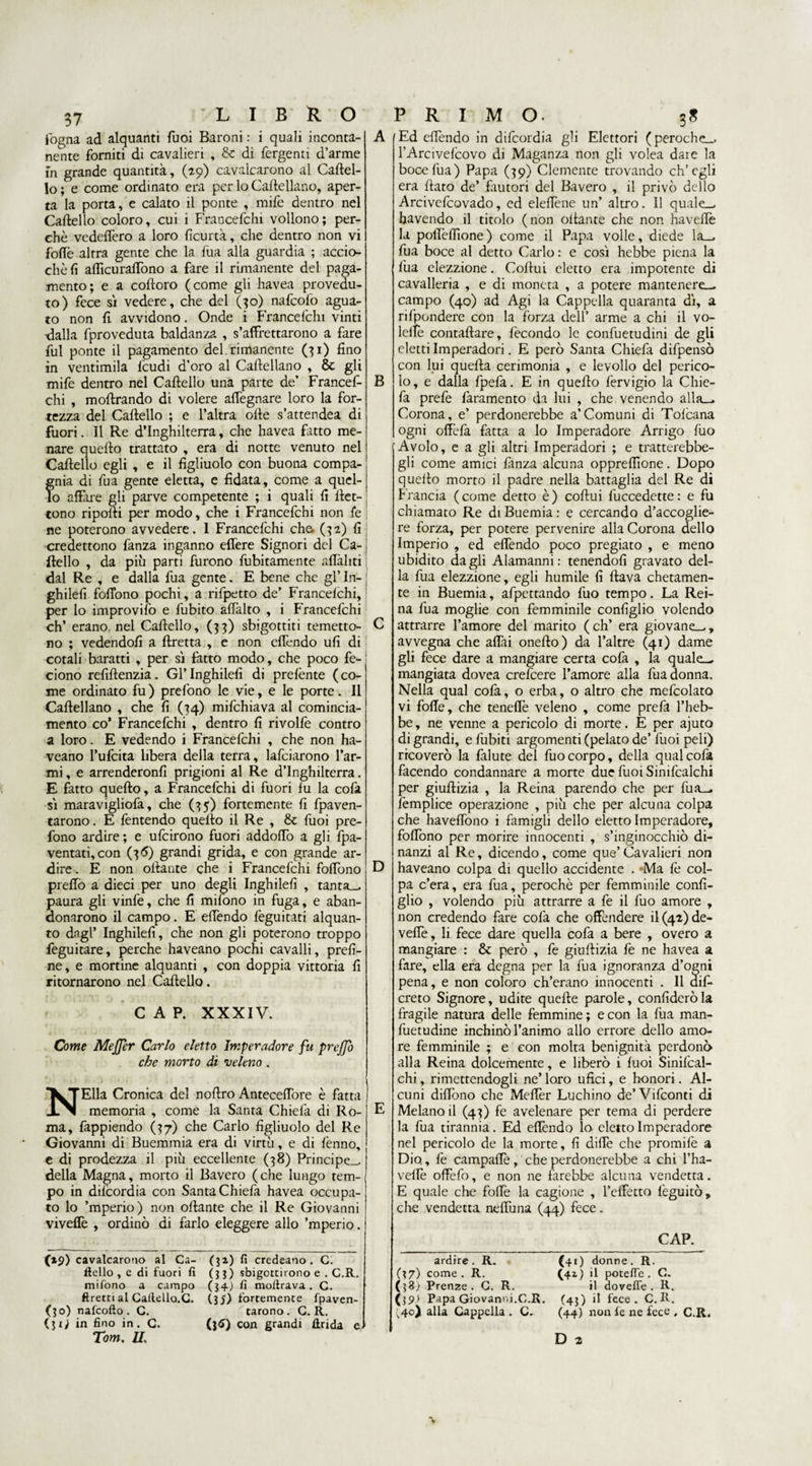 fogna ad alquanti Tuoi Baroni : i quali inconta¬ nente forniti di cavalieri , &amp; di Tergenti d’arme in grande quantità, (20) cavalcarono al Cartel¬ lo; e come ordinato era per lo Cartellano, aper¬ ta la porta, e calato il ponte , mife dentro nel Cartello coloro, cui i Francefchi vollono; per¬ chè vedefforo a loro fìcurtà, che dentro non vi forte altra gente che la Tua alla guardia ; accio- chèfi aflìcurartòno a fare il rimanente del paga¬ mento; e a coftoro (come gli havea provedu¬ to) fece sì vedere, che del (30) nafcofo agua¬ to non rt avvidono. Onde i Francefchi vinti •dalla fproveduta baldanza , s’affrettarono a fare fui ponte il pagamento del. rimanente (31) fino in ventimila feudi d’oro al Cartellano , &amp; gli mife dentro nel Cartello una parte de’ Francef¬ chi , moftrando di volere affegnare loro la for¬ tezza del Cartello ; e l’altra offe s’attendea di fuori. Il Re d’Inghilterra, che havea fatto me¬ nare quello trattato , era di notte venuto nel Cartello egli , e il figliuolo con buona compa¬ gnia di fua gente eletta, e fidata, come a quel¬ lo affare gli parve competente ; i quali fi rtet- ; tono riporti per modo, che i Francefchi non fé | ne poterono avvedere. 1 Francefchi che. (32) fi credettono fanza inganno effere Signori del Ca¬ rtello , da più parti furono fubitamente affiliti dal Re , e dalla fua gente. E bene che gl’ In- ; ghilefi fofiono pochi, a rifpetto de’ Francelchi, ! per lo improvifo e fubito affalto , i Francefchi eh’ erano nel Cartello, (33) sbigottiti temero¬ no ; vedendoli a Eretta , e non effondo ufi di cotali baratti , per sì fatto modo, che poco fe- ciono refiftenzia. Gl’ Inghilefi di prefènte ( co¬ me ordinato fu ) prefono le vie, e le porte. Il Cartellano , che fi (34) mifchiava al comincia- mento co* Francefchi , dentro fi rivolfè contro a loro. E vedendo i Francefchi , che non ha- veano l’ufcita libera della terra, lafciarono Tar¬ mi , e arrenderonfi prigioni al Re d’Inghilterra. E fatto quefto, a Francefchi di fuori fu la cofa sì maravigliofa, che (35) fortemente fi fpaven- tarono. E fentendo quefto il Re , 8c fuoi pre¬ fono ardire; e ufeirono fuori addortò a gli fpa- ventati,con (36) grandi grida, e con grande ar¬ dire . E non ortante che i Francefchi fortbno preffo a dieci per uno degli Inghilefi , tanta— paura gli vinfe, che fi mifono in fuga, e aban- donarono il campo. E effondo feguitati alquan¬ to dagl’ Inghilefi, che non gli poterono troppo feguitare, perche haveano pochi cavalli, prefi¬ ne, e mortine alquanti , con doppia vittoria fi ritornarono nel Cartello. CAP. XXXIV. Come MeJJer Carlo eletto Imperadore fu prejjo che morto di veleno . NElla Cronica del noftro Anteceffore è fatta memoria , come la Santa Chiefa di Ro¬ ma, fappiendo (37) che Carlo figliuolo del Re Giovanni di Buemmia era di virtù, e di fènno, e di prodezza il più eccellente (38) Principe— della Magna, morto il Bavero (che lungo tem¬ po in dilcordia con Santa Chiefa havea occupa¬ to lo ’mperio) non ortante che il Re Giovanni viveflè , ordinò di farlo eleggere allo ’mperio. (»9) cavalcarono al Ca¬ mello , e di fuori fi mifono a campo ftretti al CailellQ.C. (30) nafeofto. G. (3 i) in fino in . C. Tom. II. (32,) fi credeano. C. (3?) sbigottirono e . C.R. (34) fi moftrava . C. (35) fortemente fpaven- tarono. C. R. (}6) con grandi Arida e A B C D E Ed effondo in difeordia gli Elettori (peroche— l’Arcivefcovo di Maganza non gli volea dai e la booefua) Papa (39) Clemente trovando ch’egli era flato de’ finitori del Bavero , il privò dello Arcivefcovado, ed elertene un’ altro. Il quale— havendo il titolo (non ottante che non havertè la poffortìone) come il Papa volle, diede la— fua boce al detto Carlo : e così hebbe piena la fua elezzione. Cortui eletto era impotente di cavalleria , e di moneta , a potere mantenere— campo (40) ad Agi la Cappella quaranta dì, a rifpondere con la forza dell’ arme a chi il vo- letfe contattare, fecondo le confuetudini de gli eletti Imperadori. E però Santa Chiefa difpensò con lui queita cerimonia , e levollo del perico¬ lo, e dalla fpefa. E in quello fervigio la Chie¬ fa prefe faramento da lui , che venendo alla— Corona, e’ perdonerebbe a’Comuni di Tofcana ogni offofà fatta a lo Imperadore Arrigo fuo Avolo, e a gli altri Imperadori ; e tratterebbe- gli come amici fanza alcuna oppreflìone. Dopo quello morto il padre nella battaglia del Re di Francia (come detto è) cortui fuccedette: e fu chiamato Re diBuemia: e cercando d’accoglie¬ re forza, per potere pervenire alla Corona dello Imperio , ed effondo poco pregiato , e meno ubidito dagli Alamanni: tenendoti gravato del¬ la fua elezzione, egli humile fi flava chetamen¬ te in Buemia, afpettando fuo tempo. La Rei¬ na fua moglie con femminile configlio volendo attrarre l’amore del marito (eh’ era giovane—, avvegna che artài onerto) da l’altre (41) dame gli fece dare a mangiare certa cofa , la quale— mangiata dovea crefcere l’amore alla fua donna. Nella qual cofa, o erba, o altro che mefcolato vi forte, che teneflè veleno , come prefa l’heb- be, ne venne a pericolo di morte. E per ajuto di grandi, e Tubiti argomenti (pelato de’ fuoi peli) ricoverò la falute del fuo corpo, della qual cofa facendo condannare a morte due fuoi Sinifcalchi per giurtizia , la Reina parendo che per fua— femplice operazione , più che per alcuna colpa che haveflono i famigli dello eletto Imperadore, fortòno per morire innocenti , s’inginocchiò di¬ nanzi al Re, dicendo, come que’Cavalieri non haveano colpa di quello accidente . Ma fè col¬ pa c’era, era fua, perochè per femminile confi¬ glio , volendo più attrarre a fe il fuo amore , non credendo fare cofa che offendere il(42)de- vefie, li fece dare quella cofa a bere , overo a mangiare : &amp; però , fe giurtizia fe ne havea a fare, ella era degna per la fua ignoranza d’ogni pena, e non coloro ch’erano innocenti . Il aifo creto Signore, udite quelle parole, confiderò la fragile natura delle femmine; e con la fua man- fuetudine inchinò l’animo allo errore dello amo¬ re femminile ; e con molta benignità perdonò alla Re ina dolcemente, e liberò i fuoi Sinifcal- chi, rimettendogli ne’ loro ufici, e honori. Al¬ cuni dirtono che Mertèr Luchino de’Vifconti di Melano il (43) fe avelenare per tema di perdere la fua tirannia. Ed effondo la eletto Imperadore nel pericolo de la morte, fi difle che promifè a Dio, fe campafle, che perdonerebbe a chi l’ha- vertè offefo, e non ne farebbe alcuna vendetta. E quale che forte la cagione , Teffetta feguitò, che vendetta neffuna (44) fece. ardire. R. (37) come . R. (38; Prenze . G, R. (39* Papa Giovarmi.C.R. I40) alla Cappella . C. CAP. <40 donne. R. (41) il potette. C. il do velie . R. (43) il fece . C. R. (44) non fe ne fece , C.R. D 2