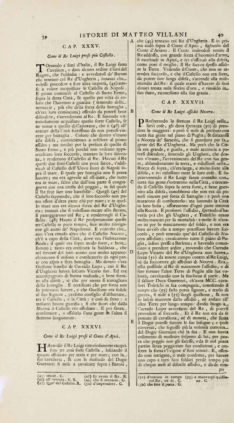 35» A . che (49) teneano col Re d’Ungheria. E in prh. ma andò fopra il Conte d’Apici , figliuolo del Conte d’Ariano . Il Conte vedendoli venire il C A P. XXXV. Come il Re Luigi prefe più Caftella. Tornando a’fatti d’Italia, il Re Luigi fatto Cavaliere, e dato alcuno ordine a’fatti del Regno, che l’ubbidia : e avvedutoli de’ Baroni che teneano col Re d’Ungheria , innanzi che— volelfe procedere a fare altra imprefà, (45) atte- fe a volere racquiftare le'Cartella di Napoli . E prima cominciò al Cartello di Santo Ermo, fopra la detta Città, Se quello per viltà di co¬ loro che l’haveano a guardia ( temendo delle-, minaccie , piò che della forza della battaglia , ch’era loro cominciata) effendo da poterli bene difendere, s’arrenderono alR.e. E havendo vit- toriofamente acquiftato quello forte Cartelle, fe ne venne a quello di Capovana, che è (46) all’ entrare della Città fortiffimo da non poterli vin¬ cere per battaglia . Coloro che dentro v’erano alla difefa , cominciarono a refirtere al primo affatto ; ma inviliti per la prefura di quello di Santo Ermo , e più perchè non vedeano appa¬ recchiato loro foccorfo, trattato la loro falvez- za, e renderono il Cartello al Re. Havuti il Re quelli due forti Cartelli con poca fatica, s’addi¬ rizzò al Cartello dell’Uovo fuori di Napoli Co¬ pra il mare. Il quale per battaglia non fi potea bavere ; ma era agevole ad alfe diare, che tutto era in mare, falvo che dail’una parte fi congiu¬ gneva con una creda del poggio , in fui quale il Re fece fare uno battifolle . Quegli (47) del Cartello fappiendo, che il loro foccorfo non po¬ tea eflere d’altra parte chèper mare; e in quel¬ lo mare non era alcuna forza del Re d’Unghe¬ ria; innanzi che fi voleffono recare allo ftremo, fi patteggiarono col Re , e renderongli il Ca¬ rtello. (48) Hauto il Re profperamente querte tre Caftella in poco tempo, fece molto rinvigo¬ rire gli animi de’ Napoletani. E vedendo che— non v’era rimalo altro che il Cartello Nuovo , ch’è a capo della Città, dove era l’habitazione Reale ; il quale era fopra modo forte, e bene— fornito ; tanto era crefciuta la baldanza , che nel fervore del loro animo con molto apparec¬ chiamento fi mifono a combatterlo da ogni par¬ te con afpra e fiera battaglia . Ma dentro v’era Gulforte fratello' di Currado Lupo , cui il Re d’Ungheria havea lafciato Vicario lùo. Ed era accompagnato di buona mafnada, e bene forni¬ to alla difefa , si che per niente fi travagliare della battaglia . E certificati che per forza non lo potevano havere, e che Guelforte era fedele al fuo Signore , prefetto configlio d’abbarrare— tra il Cartello , e la Città : e cosi fu fatto : e mifonvi buona guardia ; fi che fuori che dalla Manna il Cartello era affediato . E poi fanza—, combattere , o affilirlo i’una gente de l’altra fi flettono lungamente. CAP. XXXVI. Come il Re Luigi prefe il Conte (TApici. H Avendo il Re Luigi vittoriofamente racqui- ilate tre così forti Cartella , lafciando il quarto affediato per terra e per mare ; con la— fua cavalleria , Se con le mafnade del Dogie Guermeri fi mife a cavalcare fopra i Baroni , (4<0 intele. C. (40) all’entrata. C. R. (+7) Qjie’ del Caftello. R. (48) Et avute il Re . R. (45; che fi teneano. C. (50) d’imprendere. C. B D Conte vedendoli venire Readdoflò, con grande forza d’huomini d’arme, fi racchiufè in Apici, e ivi s’afforzò alla difefa, come potè il meglio. Il Re faceva fpeffo affali- re la Terra. Vedendo il Conte, che non ne at- tendea foccorfo, e che il Cartello non era forte, da potere fare lunga difefa, s’arrendè alla mife- ricordia del Re: il quale trattò d’havere di fuoi danari trenta mila fiorini d’oro , e rimifelo inu fuo flato, riconciliato alla fua grazia. CAP. XXXVII. Come il Re Luigi ajfediò Nocera. PRofperando la fortuna il Re Luigi nelle— lievi cofe, gli dava fperanza (50) di pren¬ dere le maggiori : e però fi mife di prefente con tutta fua gente nel piano di Puglia ; Se dirizzoni a Nocera de’ Saracini, che fi guardava per la— gente del Re d’Ungheria. Ma però che la Cit¬ tà era grande, e guafta, e male acconcia a po¬ terli difendere, fentendo gli Ungheri, che den¬ tro v’erano, l’avvenimento del Re con fua gen¬ te, abbandonarono la terra, e riduffonfi nella—. Rocca di fopra, ch’era larga, e molto forte alla difefa, e ivi riduffono tutte le loro cofe. E fo- pravvenendo il Re Luigi fanza contafto con- tutta fua gente s’entrarono nella Città, e trovan¬ do il Caftello fopra la terra forte, e bene guer- nito alla difefa, conobbono che non era da po¬ terli vincere per forza di battaglie : e però non tentarono di combatterlo : ma havendo la Città in loro balia , afforzarono d’ogni parte intorno alla Rocca. Epuofonvi l’aflèdio, fperando d’ha- verla poi che gli Ungheri , e Tedefchi erano molto mancati per la mortalità : e molti fe n’era- no iti per lo mancamento del foldo, e non era loro avvifo che a tempo poteffono havere foc¬ corfo , e però tenendo que’ del Caftello di No¬ cera affediati; cavalcarono tutto il piano di Pu¬ glia, infino preflò a Barletta ; e havendo comin¬ ciato a prendere ardire , trovando che Currado Lupo Vicario del Re d’Ungheria non havea— forza (51) da tenere campo contro al Re Luigi, nè da foccorrere gli affediati di Nocera . Era— affai poffibile al Re di mantenere l’aflèdio, e di fare tornare l’altre Terre di Puglia alla fua vo¬ lontà, cavalcando con la fua forza il paefe. Ma il fallace Duca Guernieri, ch’avea MCC. cava¬ lieri Tedefchi in fua compagnia, conofcendo il tempo che (52) farlo potea fignore, e trarlo di guerra, fi mife a ($}) fargli quiftione , Se non lo lafciò muovere dallo affedio , nè andare all* altre Terre per lungo tempo : dando luogo a— Currado Lupo avverfàrio del Re , di poterli provedere al foccorfo . Et il Re non era da fe potente di cavalleria, nè di moneta, che fanza il Dogie poteflè fornire le fue bifogne ; e però convenia, che feguiffe pula volontà corrotta- dei Dogie Guernieri che la fua . E non havea ardimento di moftrare fofpetto di lui, per pau¬ ra che peggio non gli faceflè, e da fe noi potea partire fanza peggiorare fua condizione , e cre- feere la forzae’1 vigore a’fuoi nimici. E, eflèn- do così intrigato, e male condotto, per havere uno capo a tutti fuoi foldati perdè di cinque meli al difutile affedio, e tempo piu diede tem¬ po (51) d’entrare in campo col Re , nè di . C. che fare il potea. C. (Si) a muovergliquiftia. ne. C.