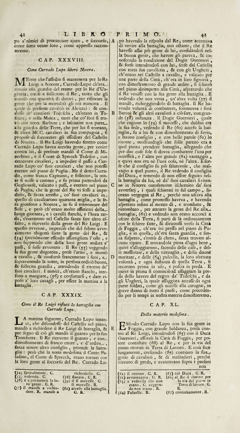 po a’nimici di procacciare ajuto , e foccorfo, come fatto venne loro , come appreffo raccon¬ teremo . CAP. XXXVIII. Come Currado Lupo liberò Nocera. MEntre chel’affèdio fi manteneva per lo Re Luigi a Nocera, Currado Lupo ch’era— rimalo alla guardia del reame per lo Re d’Un¬ gheria, in tele a follicitare il Re , tanto che gli mandò una quantità di danari , per rirtorare la gente che per la mortalità gli era mancata . Il quale di prelènte cavalcò in Abruzzi : Se con- curtè de’ cavalieri Tedefchi , ch’erano in To- fc'ana, e nella Marca , tanti che co’Tuoi fi tro¬ vò con 2000. Barbute ; e lafciatine una parte— alla guardia delle Terre, che per lui fi teneano, Se eletti MCC. cavalieri in fua compagnia , fi propolè di foccorrere gli aflèdiati del Cartello di Nocera . 11 Re Luigi havendo fentito come Currado Lupo havea accolta gente, per venire contra lui, di prefente mandò il Conte di Mi- nerbino , e il Conte di Sprecch Tedefco , con ottocento cavalieri, a impedire il parto a Cur¬ rado Lupo co’ Tuoi cavalieri , che non poteflè entrare nel piano di Puglia. Ma il detto Curra¬ do, come franco Capitano, e follecito, la not¬ te fi mirtè a camino , e fu prima partendoli da Guglionefe, valicato i parti, e entrato nel piano di Puglia, che la gente del Re vi forte a impe¬ dirlo, Se fama arrefto , co’ fuoi cavalieri in- quello di cavalcarono quaranta miglia, e la fe¬ ra giunfono a Nocera , in fu il tramontare del Sole , e però ch’erano molto affaticati della— lunga giornata, e i cavalli fianchi, e l’hora tar¬ da, s’entrarono nel Cartello fanza fare altro af- falto, o riceverlo dalla gente del Re Luigi. E quello avvenne, imperciò che del fubito avve¬ nimento sbigotti forte la gente del Re , Se (54) filialmente effóndo afibttigliata Torte , e non fappiendo che della loro gente andata a’ parti, fi forte avvenuto . Il Re (55) veggendo la fua gente sbigottita, prefe Tarmi , e montò a cavallo , Se confortò francamente i fuoi, e_ fopravenendo la notte, in perfona ordinò buona. Se follecita guardia , attendendo il ritorno de’ fuoi cavalieri. I nimici, ch’erano fianchi, inte- fono a mangiare, (56) e confortarli , e dare ri- pofo a’ loro cavagli , per edere la mattina a la battaglia. CAP. XXXIX. Come il Re Luigi rifiutò la battaglia con Currado Lupo . LA mattina feguente, Currado Lupo innan¬ zi, che difeendeflè del Cartello nel piano, mandò a richiedere il Re Luigi di battaglia, Se per legno di ciò gli mandò il guanto perlofuo Trombetta. Il Re ricevette il guanto , e con- dimoftramento di franco cuore , e d’ardire— , fanza tenere altro configlio , promife la batta¬ glia : però che la notte medefima il Conte Pa¬ ladino, el Conte di Sprecch, erano tornati con la loro gente al foccorfo del Re. Currado Lu- (54) fpezialmente . C. richiederlo . C. (55; vedendo. C. (58) ftanzia. C.R. e a confortare la lo- (59) il fi movefle. C. ro gente . C. R. il movefle. R. (57) il mandò a richie- (50) accefo alla battaglia, dere. R. mandò a C. R. D B po havendo la rifporta dal Re, come accettava di venire alla battaglia, non oliarne, che il Re havelTe affai più gente di lui, confidandofi nel¬ la buona gente, che ha vere gli pareva, Se co- nofeendo la condizione del Dogie Guernieri , Se forfè intendendoli con lui, feelè dal Cartello con tutta fua cavalleria , Se con gli Ungheri , ch’erano nel Cartello a cavallo, e valicato per una parte della Città, ch’era in loro fignoria , con dimortramento di grande ardire , fi fchierò nel piano dirimpetto alla Città, allettando che il Re venirte con la fua gente alla battaglia . E vedendo che non venia , un’ altra volta (57) il mandò, richieggiendolo di battaglia. 11 Re ha¬ vendo voluntà di combattere, fommovea i fuoi Baroni Se gli altri cavalieri a ciò fare, con gran¬ de (58) inllanzia . Il Dogie Guernieri , quale che cagione lo (59) fi movelfe, che dubbia era la fua fede, vedendo il Re (<5o) accefo la bat¬ taglia, fu a lui Se con dimortramento di favio, e buono configlio , e con belle parole (di) lo ritenne , mortrandogli che folle partito era a quel punto prendere battaglia, allegando che per due colè fole fi dovea combattere Tunaper neceflìtà, e T altra per grande (62) vantaggio , e quivi non era nè Tuna cofa, nè l’altra. E for¬ fè che il configlio fu più falutevole , che mal¬ vagio a quel punto, il Re vedendo il configlio del Duca, e temendo di non efière feguito nel¬ la battaglia da lui, nè da’ fuoi cavalieri fi riten¬ ne in Nocera ontolàmente ifchernito da’ fuoi avverfarj , i quali fchierati in fui campo , fia¬ ccano vergogna al Re , perchè non ufeiva alla battaglia , come promerto haveva , e havendo afpettato infino al mezzo di , e trombato , Se ritrombato , per attrarre la gente del Re alia— battaglia, (d^) e vedendo non erano acconci a ufeire della Terra, fi partì di là ordinatamente con le fchiere fatte, & dirizzoflì verfo la Città di Foggia , ch’era ivi predo nel piano di Pu¬ glia, e in quella, ch’era fanza guardia, e fan¬ za fofpetto, s’entrò di cheto, fanza trovare al¬ cuno riparo. E trovandola piena d’ogni bene , quivi s’alloggiarono, facendo delle cafe, e del¬ le malferme, e della vittuaglia , e delle donne maritate, e delle (£4) pulcelle, la loro sfrenata volontà , e ogni fullanza di quella Terra , fi recarono prima in ufo, e pofeia in preda . E quivi in prima fi cominciò ad alfaggiare la pre¬ da dello havere del regno da’ Tedefchi , e da gli Ungheri, la quale alleggiata attrartèda ogni parte foldati, come gli uccelli alla carogna, in grave danno di tutto il paefe, come proceden¬ do per li tempi in nortra materia dimortreremo. CAP. XL. Della materia medefima. E Sfendo Currado Lupo con la fua gente in Foggia, con grande baldanza, prefa con¬ tro al Re Luigi, intendendoli (65) con il Duca Guernieri, afforzò la Città di Foggia, per po¬ tere contartare (66) al Re , e per la via del piano ritornò in Terra di Lavoro. E così fece lungamente, crefcendo (6y) continuo la fua— gente di cavalieri , Se di mafnadieri , perchè viveano di prede, e avanzavano fopra i paefani _non (61) il ritenne. C. R. (65) C°1 Djca . C.R. (ói) avvantaggio . C. R. (óù) al Re il ritorno per (fii) e vedendo che non la via del piano in erano. C. veggen- Terra di lavoro . C. do non erano . R. R. (<54) Pulzelle. R. (67) continiiamente . R.