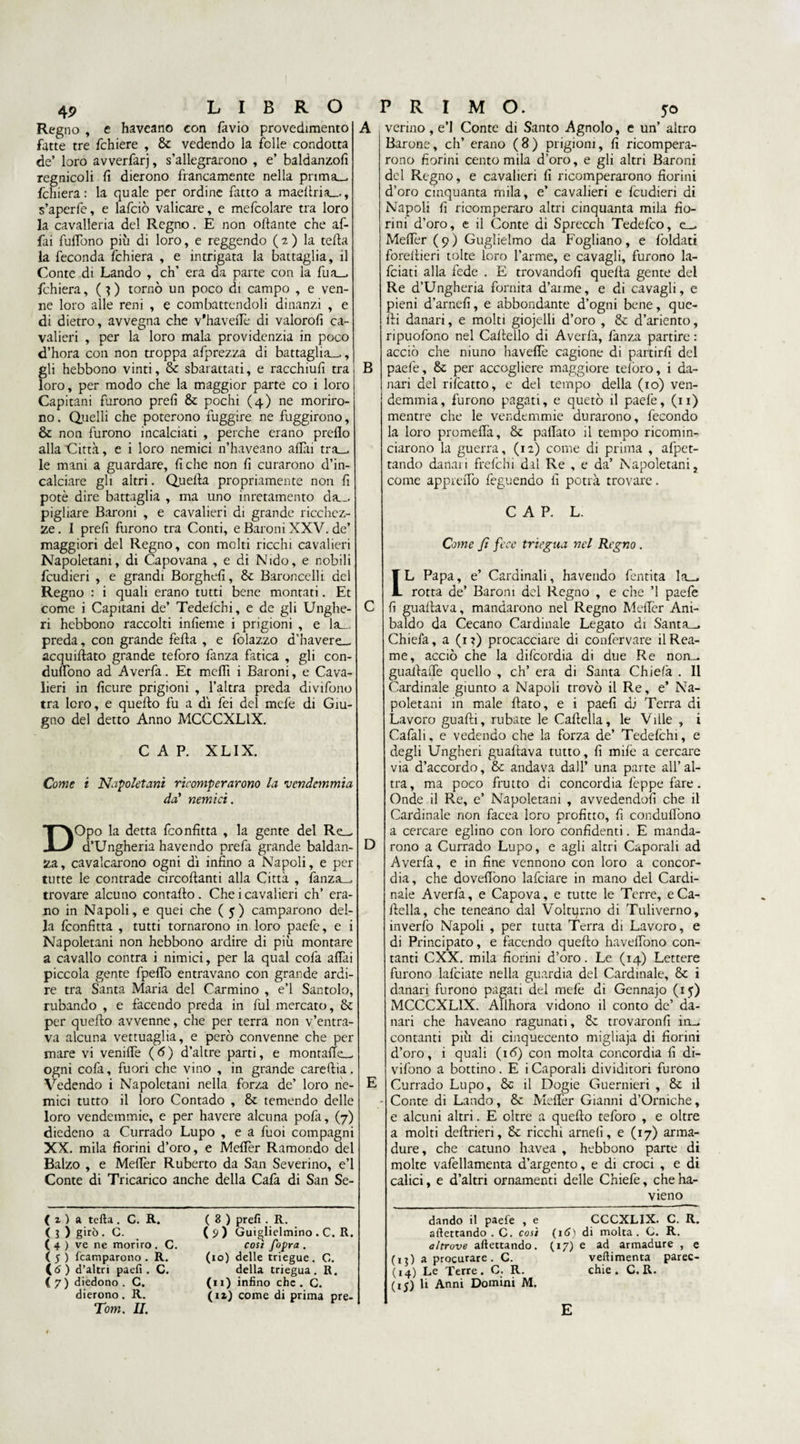 Regno , e haveano con favio provedimento fatte tre fchiere , Se vedendo la felle condotta de’ loro avverfarj, s’allegrarono , e’ baldanzofi regnicoli fi dierono francamente nella prima— fchiera: la quale per ordine fatto a maeftria—, s’aperle, e lafciò valicare, e mefcolare tra loro la cavalleria del Regno. E non ottante che af¬ fai fulfono più di loro, e reggendo ( a ) la tetta la feconda fchiera , e intrigata la battaglia, il Conte di Landò , eh’ era da parte con la fua— fchiera, ( ? ) tornò un poco di campo , e ven¬ ne loro alle reni , e combattendoli dinanzi , e di dietro, avvegna che v’havetTe di valorofi ca¬ valieri , per la loro mala providenzia in poco d’hora con non troppa afprezza di battaglia—, gli hebbono vinti, & sbarattati, e racchiufi tra loro, per modo che la maggior parte co i loro Capitani furono prefi Se pochi (4) ne moriro¬ no . Quelli che poterono fuggire ne fuggirono, & non furono incalciati , perche erano prefio alla Città, e i loro nemici n’haveano afilli tra— le mani a guardare, fiche non fi curarono d’in- calciare gli altri. Quella propriamente non fi potè dire battaglia , ma uno inretamento da— pigliare Baroni , e cavalieri di grande ricchez¬ ze . I prefi furono tra Conti, e Baroni XXV. de’ maggiori del Regno, con molti ricchi cavalieri Napoletani, di Capovana , e di Nido, e nobili feudieri , e grandi Borghefi, Se Baroncelli del Regno : i quali erano tutti bene montati. Et come i Capitani de’ Tedefchi, e de gli Unghe- ri hebbono raccolti infieme i prigioni , e la- preda, con grande fella , e folazzo d’havere— acquidato grande teforo fanza fatica , gli con¬ ducono ad Averfa. Et mefiì i Baroni, e Cava¬ lieri in ficure prigioni , l’altra preda divifono tra loro, e quello fu a dì fei del mele di Giu¬ gno del detto Anno MCCCXL1X. CAP. XLIX. Come i Napoletani ricomperarono la 'vendemmia da' nemici. DOpo la detta Confitta , la gente del Re— d’Ungheria havendo prefa grande baldan¬ za, cavalcarono ogni dì infino a Napoli, e per tutte le contrade circollanti alla Città , fanza— trovare alcuno contallo . Che i cavalieri eh’ era¬ no in Napoli, e quei che ( 5 ) camparono del¬ la Confitta , tutti tornarono in loro paefe, e i Napoletani non hebbono ardire di più montare a cavallo contra i nimici, per la qual colà affai piccola gente fpefiò entravano con grande ardi¬ re tra Santa Maria del Carmino , e’1 Santolo, rubando , e facendo preda in fui mercato, Se per quello avvenne, che per terra non v’entra¬ va alcuna vettuaglia, e però convenne che per mare vi venilfe ( 6 ) d’altre parti, e montafie— ogni cofa, fuori che vino , in grande carellia. Vedendo i Napoletani nella forza de’ loro ne¬ mici tutto il loro Contado , Se temendo delle loro vendemmie, e per havere alcuna pofa, (7) diedeno a Currado Lupo , e a fuoi compagni XX. mila fiorini d’oro, e Melfer Ramondo del Balzo , e Mefièr Ruberto da San Severino, e’1 Conte di Tricarico anche della Cafa di San Se- ( z ) a tetta. C. R. ( 3 ) girò. C. ( 4 ) ve ne morirò . C. ( 5 ) {camparono . R. (<S ) d’altri paefi . C. ( 7 ) diedono . C. dierono. R. Tom. IL ( 8 ) prefi . R. (5) Guiglielmino . C. R. così fopra . (10) delle triegue. C. della triegua. R. (11) infino che . C. (12.) come di prima pre- A B verino, e’1 Conte di Santo Agnolo, e un’ altro Barone, eh’ erano ( 8 ) prigioni, fi ricompera¬ rono fiorini centomila d’oro, e gli altri Baroni del Regno, e cavalieri fi ricomperarono fiorini d’oro cinquanta mila, e’ cavalieri e feudieri di Napoli fi ricomperaro altri cinquanta mila fio¬ rini d’oro, e il Conte di Sprecch Tedefco, e— Melfer (9) Guglielmo da Fogliano, e foldati forellieri tolte loro l’arme, e cavagli, furono In¬ foiati alla fede . E trovandoli quella gente del Re d’Ungheria fornita d’arme, e di cavagli, e pieni d’arnefi, e abbondante d’ogni bene, que¬ lli danari, e molti giojelli d’oro , Se d’ariento, ripuofono nel Cadello di Averla, fanza partire : acciò che niuno havelfe cagione di partirli del paefe. Se per accogliere maggiore telòro, i da¬ nari del rifcatto, e del tempo della (io) ven¬ demmia, furono pagati, e quetò il paefe, (11) mentre che le vendemmie durarono, fecondo la loro promelfa. Se palTato il tempo ricomin¬ ciarono la guerra, (12) come di prima , afpet- tando danaii frefehi dal Re , e da’ Napoletanis come apprelfo lèguendo fi potrà trovare. CAP. L. Come fi fece triegua nel Regno. C D E IL Papa, e’ Cardinali, havendo fentita la- rotta de’ Baroni del Regno , e che ’l paefe fi guadava, mandarono nel Regno Melfer Ani- baldo da Cecano Cardinale Legato di Santa— Chiefa, a (1 ?) procacciare di confervare il Rea¬ me, acciò che la difeordia di due Re non— guallalfe quello , eh’ era di Santa Chielà . Il Cardinale giunto a Napoli trovò il Re, e’ Na¬ poletani in male flato, e i paefi di Terra di Lavoro guaiti, rubate le Caftella, le Ville , i Cafali, e vedendo che la forza de’ Tedefchi, e degli Unghen guadava tutto, fi milè a cercare via d’accordo. Se andava dall’ una parte all’al¬ tra, ma poco frutto di concordia lèppe fare. Onde il Re, e’ Napoletani , avvedendoli che il Cardinale non facea loro profitto, fi condufiòno a cercare eglino con loro confidenti. E manda¬ rono a Currado Lupo, e agli altri Caporali ad Averfa, e in fine vennono con loro a concor¬ dia, che dovedòno lafciare in mano del Cardi¬ nale Averfa, e Capova, e tutte le Terre, eCa- llella, che teneano dal Volturno di Tuliverno, inverfo Napoli , per tutta Terra di Lavoro, e di Principato, e facendo quedo havelfono con¬ tanti CXX. mila fiorini d’oro. Le (14) Lettere furono lafciate nella guardia del Cardinale, Se i danari furono pagati del mele di Gennajo (15) MCCCXL1X. Allhora vidono il conto de’ da¬ nari che haveano ragunati, Se trovaronfi in— contanti più di cinquecento migliaja di fiorini d’oro, i quali (iò) con molta concordia fi di¬ vifono a bottino. E i Caporali dividitori furono Currado Lupo, Se il Dogie Guernieri , Se il Conte di Landò, Se Meffer Gianni d’Orniche, e alcuni altri. E oltre a quedo teforo , e oltre a molti dedrieri, Se ricchi arnefi, e (17) arma¬ dure, che catuno havea , hebbono parte di molte vafellamenta d’argento, e di croci , e di calici, e d’altri ornamenti delle Chiefe, cheha- vieno dando il paefe , e CCCXLIX. C. R. aftettando . C. così (16) di molta. C. R. altrove aftettando. (17) e ad armadure , e (13) a procurare. C. veftimenta parec- (14) Le Terre. C. R. chie . C. R. (15) li Anni Domini M. E