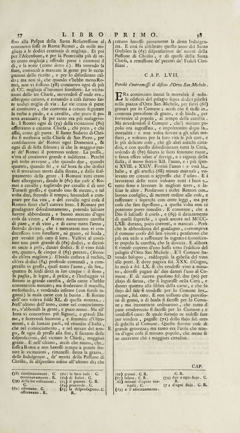 fino alla Pafqua della Santa Refurreflìone al continovo folle in Roma Romei , da mille mi- gliaja a le dodici centinaja di migliaja. Et poi per l’Afcenfione, e per la Pentecolta più di ot¬ to cento migliaja ; elfendo pieni i cammini il dì, e la notte (come detto è). Ma venendo la fiate, cominciò a mancare la gente per le occu¬ pazioni delle ricolte , e per lo difordir.ato cal¬ do ; ma non sì, che quando v’hebbe meno Ro¬ mei, non vi foffono (58) continovo ogni dì più di CC. migliaja d’huomini forefiieri. Le viola¬ zioni delle tre Chiefe, movendoli d’onde era— albergato cattino, e tornando a cafa furono fat¬ te undici miglia di via . Le vie erano sì piene al continovo , che convenia a catuno feguitare la turba a piede, e a cavallo, che poco li po¬ teva avanzare; Se per tanto era più malagevo¬ le. I Romei ogni dì (59) della vicitazione (do) offerivano a catauna Chiefa , chi poco , e chi affai, come gli parea. Il Santo Sudario diChri- fto fi moftrava nella Chiefa di San Piero , per confolazione de’ Romei ogni Domenica , Se ogni dì di fella folenne; sì che la maggior par¬ te de’ Romei il poterono vedere. La preffa— v’era al continovo grande e indifereta . Perchè più volte avvenne , che quando due , quando quattro, quando fei , e tal’ hora fu che dodici vi fi trovarono morti dalla ftretta, e dallo fcal- pitamento della gente . I Romani tutti erano fatti albergatori, dando le (<5i) fue cafe a’ Ro¬ mei a cavallo ; togliendo per cavallo il dì uno Tornefe groffo, e quando uno Se mezzo, e tal volta due, fecondo il tempo; havendofi a com¬ prare per fua vita , e del cavallo ogni cofa il Romeo fuori che’l cattivo letto. I Romani per guadagnare difordinatamente, potendo lafciare havere abbondanza , e buono mercato d’ogni cofa da vivere , a’ Romei mantennero carefiia di pane , e di vino , e di carne tutto l’anno , facendo divieti , che i mercatanti non vi con- duceffono vino forefiiere, nè grano, nè biada , per vender più caro il loro. Valfevi al conti¬ nuo uno pane grande di (62) dodici, o diciot¬ to oncie a pefo, danari dodici. E il vino foldi tre, quattro. Se cinque il (63) peretto, (fecon¬ do ch’era migliore). 11 biado coftava il ruchio, ch’era dodici (<>4) profende comunali , a com¬ perano in groffo, quali tutto l’anno , da lire- quattro Se foldi dieci in lire cinque : il fieno , la paglia, le legne, il pefeie, e l’herbaggio vi furono in grande carefiia , della carne v’hebbe convenevole mercato ; ma frodavano il macello, mefcolando, e vendendo infieme (con lottili in¬ ganni) la mala carne con la buona . Il fiorino dell’oro valeva foldi XL. di quella moneta— . Nell’ultimo dell’anno, come nel cominciamen- to, v’abbondò la gente, e poco meno. Ma all’ hora vi concorlono più Signori, e grandi Da¬ me , e horrevoli huomini , e femmine d’Oltre- monti, e di lontani paefi, ed etiandio d’Italia , che nel cominciamento , e nel mezzo del tem¬ po, Se ogni dì preffo alla fine, fi faceano delle difpenfazioni, del vicitare le Chiefe, maggiori grazie . E nell’ ultimo, acciò che niuno, che— foffeaRoma e non haveffè tempo a potere for¬ nire le vicitazioni , rimaneffe fanza la grazia- delie Indulgenzie , de’ meriti della Paffione di Chriffo, fu difpenfato infino all’ ultimo dì ; che B D catuno haveffe pienamente la detta Indulgen¬ za. E così fu celebrato quello anno del Santo Giubileo la (65) difpenfazione de’ meliti della Paffìone di Chriffo , e di quelli della Santa Chiefa, a remiffìone de’ peccati de’ Fedeli Chri- ftiani , CAP. L VII. Perchè s'mtramcjje il difìcio d'Orto San Michele. ERa cominciato inanzi la mortalità il nobi¬ le edificio del palagio fopra dodici pilaffri nella piazza d’Orto San Michele, per farvi (60) granari per lo Comune ; acciò che fi iteffe in— continua provifione di grano, e di biada , per fovvenire al popolo , al tempo della carefiia . Ma avvedendoli il Comune , che’l minuto po¬ polo era ingraffato , e impoltronito dopo la- mortalità : e non volea lèrvire a gli ulati me- ftieri, e voleano per la loro vita le più care, e le più delicate cole , chè gli altri antichi citta¬ dini, e con quello difordinavano tutta la Città, volendo di (<57) falario le fanti femmine rozze, e fanza effère ufate a’ fervigi, e i ragazzi della ftalla, il meno fiorini XII. l’anno, e 1 più fper- ti XVIII. e XXIV. Fiorini l’anno : e così le- balie , e gli artefici (<58) minuti manuali , vo¬ levano tre cotanti o appreffo chè 1’ ufato. E i lavoratori delle terre voleano tutti i buoi e— tutto feme e lavorare le migliori terre , e la- feiar le altre . Penfarono i nollri Rettori con— buono configlio, di mettere ordine alle cole, e raffrenare i foperchi con certe leggi , ma per colà che fare fàpeffono , a quella volta non vi poterono porre rimedio . E convenne , che a Dio fi lafciaffe il corfo , e (69) il dirizzamento di quelli foperchi , i quali ancora nel MCCC- LXII. durano, poco corretti, o mancati . Però che la abbondanza del guadagno , corrompeva il comune corfo del ben vivere ; penfarono che più era utile a raffrenare lo ingrato e fconolcen- te popolo la carefiia, che la dovizia. E allhora fi rimafe coperto d’uno baffo tetto l’edificio del palagio d’Orto San Michele . E’1 Comune ha- vendo bifogno , raddoppiò la gabella del vino alle porti. E dove pagava fol. XXX. il Cogno, lo recò a fol. LX. E chi vendeffe vino a minu¬ to , doveffè pagare de’ due danari l’uno al Co¬ mune . E di nuovo puofono fol. due (70) per iffajo di farina, che fi logoraffe nella Città , e danari quattro alla libbra della carne, e che lo ftajo del fale fi vendeffe per lo Comune lire- cinque , fol. otto. E non vollono che provifio¬ ne di grano, o di biada fi faceffe per lo Comu¬ ne ; ma incontrario ordinarono , che tutto il pane vendereccio fi faceffe per lo Comune ; e vendeffefi caro : Se quale fornajo ne voleffe fare per vendere , pagaffè (71) dello ffajo fol. otto di gabella al Comune. Quelle furono cofe di grande gravezza; ma tanto era l’utile che trae¬ va d’ogni cofa il minuto popolo, che meno le ne curavano chè i maggiori cittadini. CAP. ($8) continuameute . C. continovamente . R. (59) delle lor votazioni. C. (60) offereano . C. offerevano . R. (61 ) le loro cafe . C. (62) di tedici . C. (63 ) il pitetto . C. R. (64) provende . G, (6j) la difpenfagione. C. R. (66) granai. C. R. (67) lalaro . C. R . 68) minuti d’opere ma¬ nuali . G. (<^9) e 1’ adirizzamento . G. R. (70) due a ogni ftajo . C, (7j d'ogni ftajo. C. R.
