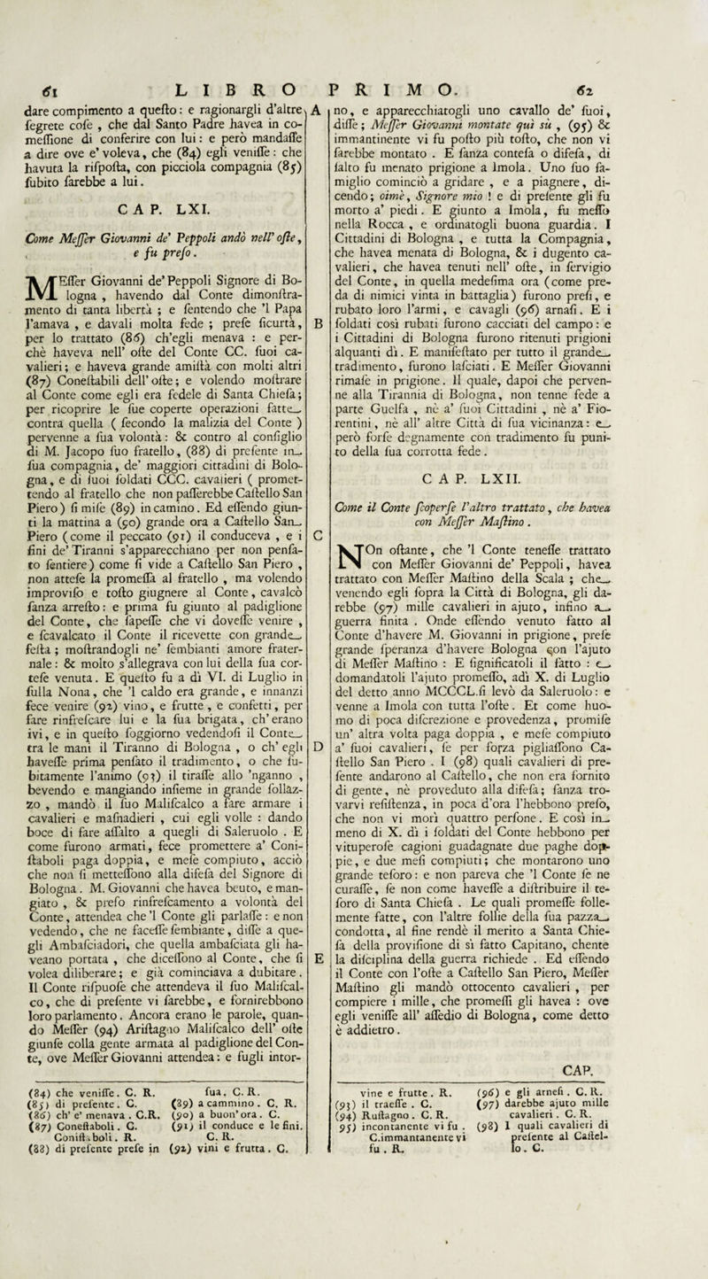dare compimento a quefto: e ragionargli d’altre fegrete cole , che dal Santo Padre iiavea in co- meffione di conferire con lui : e però mandaffe a dire ove e’ voleva, che (84) egli veniffe : che havuta la rifpofta, con picciola compagnia (85) fubito farebbe a lui. A CAP. LXI. Come Meffer Giovanni de’ Peppoli andò nell' ofle, , e fu prefo. MEffer Giovanni de’Peppoli Signore di Bo¬ logna , havendo dal Conte dimonftra- mento dì tanta libertà ; e fentendo che ’l Papa l’amava , e davali molta fede ; prefe ficurtà, per lo trattato (85) ch’egli menava : e per¬ chè haveva nell’ olle del Conte CC. fuoi ca¬ valieri; e haveva grande amiftà con molti altri (87) Coneftabili dell’olle; e volendo moftrare al Conte come egli era fedele di Santa Chiefa; per ricoprire le fue coperte operazioni fatte— contra quella ( fecondo la malizia del Conte ) pervenne a fua volontà : &amp; contro al configlio di M. Jacopo luo fratello, (83) di prefente in- fua compagnia, de’ maggiori cittadini di Bolo¬ gna, e di luoi foldati CCC. cavalieri ( promet¬ tendo al fratello che non pafiferebbe Calvello San Piero) fi milè (89) incarnino. Ed ellèndo giun¬ ti la mattina a (90) grande ora a Caltello San_ Piero (come il peccato (91) il conduceva , e i fini de’ Tiranni s’apparecchiano per non penfa- to fendere) come fi vide a Cartello San Piero , non attefe la promeflà al fratello , ma volendo improvifo e torto giugnere al Conte, cavalcò fanza arrefto : e prima fu giunto al padiglione del Conte, che fapeffe che vi doveffe venire , e fcavalcato il Conte il ricevette con grande— fella ; moftrandogli ne’ fembianti amore frater- nale : &amp; molto s’allegrava con lui della fua cor- tefe venuta. E queito fu a dì VI. di Luglio in fulla Nona, che ’l caldo era grande, e innanzi fece venire (92) vino, e frutte , e confetti, per fare rinfrefcare lui e la fua brigata, eh’erano ivi, e in quefto foggiorno vedendoli il Conte— tra le mani il Tiranno di Bologna , o eh’ egli havelTe prima penfato il tradimento, o che fù- bìtamente l’animo (9O il tiralfe allo ’nganno , bevendo e mangiando infieme in grande follaz- zo , mandò il fuo Malifcalco a fare armare i cavalieri e mafnadieri , cui egli volle : dando boce di fare affatto a quegli di Saleruolo . E come furono armati, fece promettere a’ Coni- ftaboli paga doppia, e mefe compiuto, acciò che non fi metteffono alla difefa del Signore di Bologna . M. Giovanni che havea beuto, e man¬ giato , &amp; prefo rinfrefeamento a volontà del Conte, attendea che ’l Conte gli parlaffe : e non vedendo, che ne faceffe fembiante, dille a que¬ gli Ambafciadori, che quella ambafeiata gli ha- veano portata , che diceffono al Conte, che fi volea diliberare ; e già cominciava a dubitare. Il Conte rifpuofe che attendeva il fuo Malifcal¬ co, che di prefente vi farebbe, e fornirebbono loro parlamento. Ancora erano le parole, quan¬ do Meffer (94) Ariftag.10 Malifcalco dell’ olle giunfe colla gente armata al padiglione del Con¬ te, ove Meffer Giovanni attendea : e fugli intor¬ B C D E no, e apparecchiatogli uno cavallo de’ fuoi, diffe ; Meffer Giovanni montate qui su , (95) &amp; immantinente vi fu porto più torto, che non vi farebbe montato . E fanza contefa o difefa, di lalto fu menato prigione a Imola. Uno fuo fa¬ miglio cominciò a gridare , e a piagnere, di¬ cendo; oim'e, Signore mio ! e di prelente gli fu morto a’ piedi. E giunto a Imola, fu meffo nella Rocca , e ordinatogli buona guardia. I Cittadini di Bologna , e tutta la Compagnia, che havea menata di Bologna, &amp; i dugento ca¬ valieri , che havea tenuti nell’ ofte, in fervigio del Conte, in quella medefima ora (come pre¬ da di nimici vinta in battaglia) furono prefi, e rubato loro l’armi, e cavagli (96) arnafi. E i foldati così rubati furono cacciati del campo : e i Cittadini di Bologna furono ritenuti prigioni alquanti dì. E manifeftato per tutto il grande— tradimento, furono lafciati. E Meffer Giovanni rimafe in prigione. 11 quale, dapoi che perven¬ ne alla Tirannia di Bologna, non tenne fede a parte Guelfa , nè a’ fuoi Cittadini , nè a’ Fio¬ rentini , nè all’ altre Città di fua vicinanza : e— però forfè degnamente con tradimento fu puni¬ to della fua corrotta fede. CAP. LXII. Come il Conte feoperfe l'altro trattato, che havea con Mejjer Maflino. NOn oftante, che ’l Conte tenefte trattato con Meffer Giovanni de’ Peppoli, havea trattato con Meffer Martino della Scala ; che— venendo egli fopra la Città di Bologna, gli da¬ rebbe (97) mille cavalieri in ajuto, infino a—, guerra finita . Onde eflèndo venuto fatto al Conte d’havere M. Giovanni in prigione, prefe grande fperanza d’havere Bologna qon l’ajuto di Meffer Martino : E lignificatoli il fatto : e— domandatoli T ajuto promeffo, adì X. di Luglio del detto anno MCCCL.fi levò da Saleruolo : e venne a Imola con tutta Torte. Et come huo- mo di poca diferezione e provedenza, premile un’ altra volta paga doppia , e mefe compiuto a’ fuoi cavalieri, fe per forza pigliaffono Ca¬ rtello San Piero . I (98) quali cavalieri di pre¬ fente andarono al Cartello, che non era fornito di gente, nè proveduto alla difefa; fanza tro¬ varvi refiftenza, in poca d’ora Thebbono prefo, che non vi morì quattro perfone. E così in— meno di X. dì i foldati del Conte hebbono per vituperofe cagioni guadagnate due paghe dop¬ pie, e due meli compiuti; che montarono uno grande tefòro : e non pareva che ’l Conte le ne curafte, fe non come haveftè a diftribuire il te- foro di Santa Chiefa . Le quali promeffe folle- mente fatte, con l’altre follie della fua pazza— condotta, al fine rendè il merito a Santa Chie¬ fa della provifione di sì fatto Capitano, chente la difciplina della guerra richiede . Ed effendo il Conte con Torte a Cartello San Piero, Meffer Martino gli mandò ottocento cavalieri , per compiere i mille, che promeflì gli havea : ove egli veniffe all’ affedio di Bologna, come detto è addietro. CAP. (84) che veniffe. C. R. (8 ) di prefente. C. (86) eh’ e’ menava . C.R. (87) Coneftaboli. C. Coniftaboli. R. (83) di prefente prefe in fua. C.R. (89) a cammino . C. R. (90) a buon’ora. C. (91) il conduce e le fini. C. R. (9x) vini e frutta. C. vine e frutte. R. (93) il traefle . C. (94) Ruftagno . C. R. 95) incontanente vi fu . C.immantanente vi fu . R. (96) e gli arnefi . C.R. (97) darebbe ajuto mille cavalieri. C. R. (98) 1 quali cavalieri di prelente al Calici- Io. C.