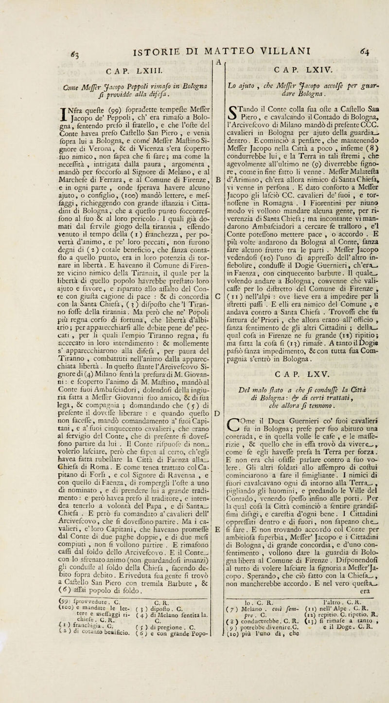 *3 A CAP. LXIV. CAP. LXI II. Come Meffer Jacopo Pcppoli rimafo in Bologna fi providde alla difefa. Lo ajuto , che Meffer Jacopo accolfe per guar¬ dare Bologna. INfra quelle (99) fopradette tempelle Meffer Jacopo de’ Peppoli, eh’ era rimalo a Bolo¬ gna, fentendo prefo il fratello, e che folle del Conte havea prefo Cartello San Piero , e venia fopra lui a Bologna, e come Meflèr Martino Si¬ gnore di Verona, & di Vicenza s’era Icoperto luo nimico, non fapea che fi fare ; ma come la neceflìtà , intrigata dalla paura , argomenta , mandò per foccorfo al Signore di Melano, e al Marchefe di Ferrara, e al Comune di Firenze, e in ogni parte , onde fperava havere alcuno ajuto, o configlio, (100) mandò lettere, e mef- faggi, richieggendo con grande irtanzia i Citta¬ dini di Bologna, che a quello punto foccorref- lòno al luo & al loro pericolo. I quali già do¬ mati dal fervile giogo della tirannia , effendo venuto il tempo della ( 1 ) franchezza, per po¬ vertà d’animo, e pe’ loro peccati, non furono degni di ( 1 ) cotale beneficio, che fanza conta- fto a quello punto, era in loro potenzia di tor¬ nare in libertà. E haveano il Comune di Firen¬ ze vicino nimico della Tirannia, il quale per la libertà di quello popolo havrebbe preftato loro ajuto e favore, e riparato allo artàlto dei Con¬ te con giufta cagione di pace : & di concordia con la Santa Chiefa, (}) difpofto che’l Tiran¬ no folle della tirannia. Ma però che ne’ Popoli più regna corfo di fortuna, che libertà d’albi- trio; per apparecchiarli alle debite pene de’pec¬ cati , per li quali l’empio Tiranno regna, fu accecato in loro intendimento : & mollemente s’ apparecchiarono alla difefa , per paura del Tiranno , combattuti nell’animo dalla apparec¬ chiata libertà . In quello alante l’Arcivefcovo Si¬ gnore di (4) Milano Tenti la prefura'di M. Giovan¬ ni : e feoperto l’animo di M. Martino, mandò al Conte Tuoi Ambafciadori, dolendoli della ingiu¬ ria fatta a MelTer Giovanni fuo amico, & di fua lega, & compagnia ; domandando che (5) di prefente il dovdFe liberare : e quando quello non facelìe, mandò comandamento a’fuoi Capi¬ tani, e a’fuoi cinquecento cavalieri, che erano al fervigio del Conte, che di prefente fi dovef- fono partire da lui . Il Conte rifpuofe di non— volerlo lafciare, però che fapea al certo, ch’egli havea fatta Ribellare la Città di Faenza alla— Chiefa di Roma. E come tenea trattato colCa. pitano di Forli , e col Signore di Ravenna , e con quello di Faenza, di rompergli Torte a uno dì nominato , e di prendere lui a grande tradi¬ mento : e però havea prelò il traditore, e inten- dea tenerlo a volontà del Papa , e di Santa— Chiefa . E però fu comandato a’cavalieri dell’ Arcivefcovo, che fi doveffono partire. Ma i ca¬ valieri, e’ioro Capitani, che haveano promertè dal Conte di due paghe doppie, e di due meli compiuti , non fi vollono partire . E rimafono caflì dal foldo dello Arcivefcovo. E il Con re . con lo sfrenato animo (non guardandoli innanzi) gli condurte al foldo della Chiefa , facendo de¬ bito fopra debito. Eriveduta fu a gente fi trovò a Cartello San Piero con tremila Barbute , & (6) affai popolo di foldo. STando il Conte colla fua olle a Cartello San Piero, e cavalcando il Contado di Bologna, T Arcivefcovo di Milano mandò di prefente CCC. cavalieri in Bologna per ajuto della guardia-» dentro. E cominciò a penfare, che mantenendo Mertèr Jacopo nella Città a poco , infierite (8) condurrebbe lui, e la Terra in tali ftremi , che agevolmente all’ultimo ne (9) diverrebbe figno- re, come in fine fatto li venne. Mertèr Malatella B d’Arimino, ch’era allora nimico di Santa Chiefa, vi venne in perfona . E dato conforto a Meffer Jacopo gli lafciò CC. cavalieri de’fuoi , e tor- nortène in Romagna . I Fiorentini per niuno modo vi vollono mandare alcuna gente, per ri- verenzia di Santa Chiefa ; ma incontante vi man¬ darono Ambafciadori a cercare fe tralloro , e’1 Conte poteffono mettere pace , o accordo . E più volte andarono da Bologna al Conte, fanza lare alcuno frutto tra le parti . Mertèr Jacopo vedendoli (io) l’uno dì appreffo dell’altro in- fiebolire, conduffe il Dogie Guernieri, ch’era— in Faenza, con cinquecento barbute. Il quale— volendo andare a Bologna, convenne che vali- caffe per lo dillretto del Comune di Firenze , C (11) nell’alpi : ove lieve era a impedire per li irtretti parti . E elli era nimico del Comune , e andava contro a Santa Chiefa . Trovortì che fu fattura de’ Priori , che allora erano all’ officio , fanza fentimento de gli altri Cittadini ; della— qual cofa in Firenze ne fu grande (ii) ripitio; ma fatta la cofa fi (13) rimale. A tanto il Dogi® pafsò fanza impedimento, &con tutta fua Com¬ pagnia s’entrò in Bologna. CAP. LX V. D E Del malo flato a che fi conduffe la Città di Bologna : & di certi trattati, che allora fi tennono. | COme il Duca Guernieri co’ lùoi cavalieri fu in Bologna ; prefe per fuo abituro una contrada, e in quella volle le cafe , e le mafiè- rizie , & quello che in effa trovò da vivere—, come fe egli haveflè prefa la Terra per forza. E non era chi ofaffe parlare contro a fuo vo¬ lere. Gli altri foldati allo affempro di coftui cominciarono a fare il fimigliante. I nimici di fuori cavalcavano ogni dì intorno alla Terra— , pigliando gli huomini, e predando le Ville del Contado, venendo fpeffo infino alle porti. Per la qual cofa la Città cominciò a fentire grandif- fimi difagi, e careltia d’ogni bene. I Cittadini oppreffati dentro e di fuori, non fapeano che¬ li fare. E non trovando accordo col Conte per ambitiofa fuperbia, Meffer’ Jacopo e i Cittadini di Bologna, di grande concordia, e d’uno con- fentimento , vollono dare la guardia di Bolo¬ gna libera al Comune di Firenze . Difponendolì al tutto di volere lafciare la fignoria a Mefièr’Ja- copo. Sperando, che ciò fatto con la Chiefa—, non mancherebbe accordo. E nel vero quella— era (S>9; Sprovvedute. G. (100) e mandate le let¬ tere e tneftaggi ri- chiefe. C.R. ( 1 ) franchigia . C. C 2. ) di cotanto bemficio. G. R. ( % ) dipofto . C. ( 4 ) di Melano Sentita la. G. ( ; ) di pregione . C. ( 6 ) e con grande Popo¬ lo . C. R. ( 7 ) Melano . così fem- pre . G. ( 8 ) conducerebbe. C. R. (5») potrebbe di venire.G. (io) più l’uno di, che l’altro . C. R. (11) nell’ Alpe . G. R. (n) repitio. C. ripetio. R. (13) fi rimate a tanto , e il Doge . C. R.