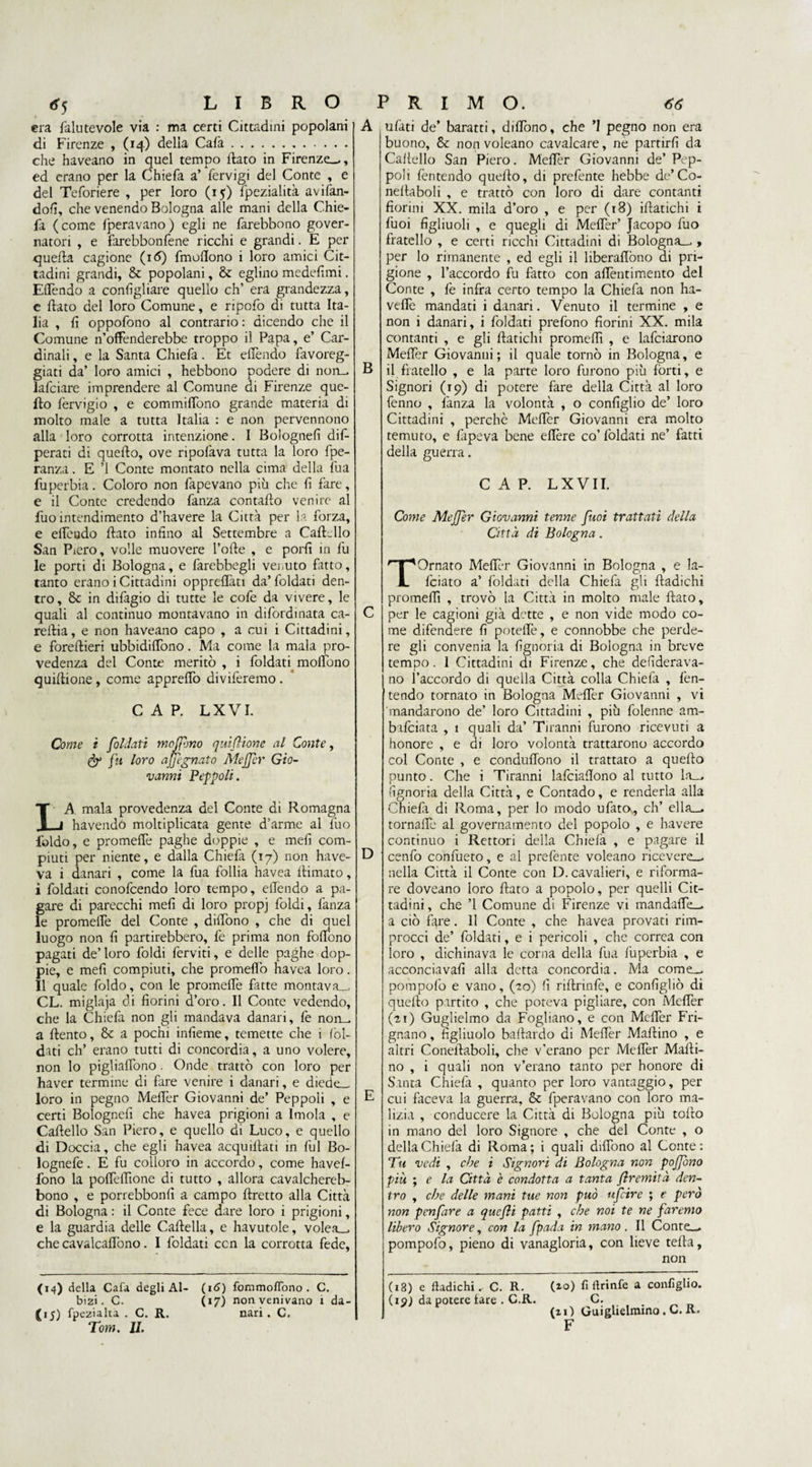 era falutevole via : ma certi Cittadini popolani di Firenze , (14) della Cafa. che haveano in quel tempo flato in Firenze—, ed erano per la Chiefa a’ fervigi del Conte , e del Teforiere , per loro (15) Ipezialità avifan- dofi, che venendo Bologna alle mani della Chie¬ fa (come Iteravano) egli ne farebbono gover¬ natori , e farebbonfene ricchi e grandi. E per quefta cagione (16) fmoflono i loro amici Cit¬ tadini grandi, & popolani, & eglino medefimi. Elfendo a configliare quello eh’ era grandezza, e flato del loro Comune, e ripofo di tutta Ita¬ lia , fi oppofono al contrario : dicendo che il Comune n’offenderebbe troppo il Papa, e’ Car¬ dinali , e la Santa Chiefa. Et elfendo favoreg¬ giati da’ loro amici , hebbono podere di non— lafciare imprendere al Comune di Firenze que¬ llo fervigio , e eommiffono grande materia di molto male a tutta Italia : e non pervennono alla loro corrotta intenzione. I Bolognefi dis¬ peraci di quefto, ove ripofava tutta la loro fpe- ranza. E ’1 Conte montato nella cima della fua fuperbia. Coloro non fapevano più che fi fare, e il Conte credendo fanza contado venire al fuo intendimento d’havere la Città per la forza, e elfendo flato infino al Settembre a Cartello San Piero, volle muovere folle , e porli in fu le porti di Bologna, e farebbegli venuto fatto, tanto erano i Cittadini oppreflàti da’ foldati den¬ tro, & in difagio di tutte le cofe da vivere, le quali al continuo montavano in difordinata ca- reftia, e non haveano capo , a cui i Cittadini, e foreftieri ubbidilfono. Ma come la mala pro- vedenza del Conte meritò , i foldati molfono quiflione , come apprelfo diviferemo . CAP. LXVI. Come i foldati moflòno quiflione al Conte, fy fu loro ajjegnato Meffer Gio¬ vanni Peppoli. LA mala provedenza del Conte di Romagna havendò moltiplicata gente d’arme al luo foldo, e promelfe paghe doppie , e meli com¬ piuti per niente, e dalla Chiefa (17) non have- va i danari , come la fua follia havea llimato, i foldati conofcendo loro tempo, elfendo a pa¬ gare di parecchi meli di loro propj foldi, fanza le promelfe del Conte , dilfono , che di quel luogo non fi partirebbero, fe prima non folfono pagati de’ loro foldi ferviti, e delle paghe dop¬ pie, e meli compiuti, che promelfo havea loro. Il quale foldo, con le promelfe fatte montava— CL. miglaja di fiorini d’oro. Il Conte vedendo, che la Chiefa non gli mandava danari, fe non— a ftento, & a pochi infieme, temette che i lòl- dati eh’ erano tutti di concordia, a uno volere, non lo pigliarono . Onde trattò con loro per haver termine di fare venire i danari, e diede— loro in pegno Melfer Giovanni de’ Peppoli , e certi Bolognefi che havea prigioni a Imola , e Cartello San Piero, e quello di Luco, e quello di Doccia, che egli havea acquillati in fui Bo- lognefe. E fu colloro in accordo, come havel- fono la polfelfione di tutto , allora cavalchereb- bono , e porrebbonfi a campo ftretto alla Città di Bologna : il Conte fece dare loro i prigioni, e la guardia delle Cartella, e havutole, volea— che cavalcaflòno. I foldati ccn la corrotta fede, A ufati de’ baratti, dilfono, che ’l pegno non era buono, & non voleano cavalcare, nè partirli da Cartello San Piero. M'efièr Giovanni de’ Pep¬ poli fentendo quello, di prefente hebbe de’Co- nellaboli , e trattò con loro di dare contanti fiorini XX. mila d’oro , e per (18) irtatichi i fuoi figliuoli , e quegli di Melfer’ Jacopo fuo fratello , e certi ricchi Cittadini di Bologna— , per lo rimanente , ed egli il hberaflòno di pri¬ gione , l’accordo fu fatto con allèntimento del Conte , fe infra certo tempo la Chiefa non ha- veflè mandati i danari. Venuto il termine , e non i danari, i foldati prefono fiorini XX. mila contanti , e gli ftatichi promelfi , e Inficiarono Melfer Giovanni ; il quale tornò in Bologna, e B il fratello , e la parte loro furono più forti, e Signori (19) di potere fare della Città al loro fenno , ìanza la volontà , o configlio de’ loro Cittadini , perchè Melfer Giovanni era molto temuto, e fapeva bene eflère co’foldati ne’ fatti della guerra. CAP. LXVII. Come Meffer Giovanni tenne fuoi trattati della Città di Bologna . C D E TOrnato Melfer Giovanni in Bologna , e la- Iciato a’ foldati della Chiefa gli rtadichi promertì , trovò la Città in molto male flato, per le cagioni già dette , e non vide modo co¬ me difendere fi potelfe, e connobbe che perde¬ re gli convenia la fignoria di Bologna in breve tempo. I Cittadini di Firenze, che desiderava¬ no l’accordo di quella Città colla Chiefa , fen¬ tendo tornato in Bologna Melfer Giovanni , vi mandarono de’ loro Cittadini , più folenne am- bafeiata , 1 quali da’ Tiranni furono ricevuti a honore , e di loro volontà trattarono accordo col Conte , e condulfono il trattato a quello punto. Che i Tiranni lafciaflono al tutto la— fignoria della Città, e Contado, e renderla alla Chiefa di Roma, per lo modo ufato, eh’ ella—. tornalfe al governa mento del popolo , e havere continuo i Rettori della Chiefa , e pagare il cenfo confueto, e al prefente voleano ricevere— nella Città il Conte con D. cavalieri, e riforma¬ re doveano loro flato a popolo, per quelli Cit¬ tadini, che ’l Comune di Firenze vi mandalfe— a ciò fare. 11 Conte , che havea provati rim- procci de’ foldati, e i pericoli , che correa con loro , dichinava le corna della fua fuperbia , e acconciava!! alla detta concordia. Ma come— pompofo e vano, (-20) fi rirtrinfe, e configliò di quello partito , che poteva pigliare, con Melfer (21) Guglielmo da Fogliano, e con Melfer Fri¬ gnano , figliuolo bartardo di Mefièr Mallino , e altri Coneflaboli, che v'erano per Melfer Marti¬ no , i quali non v’erano tanto per honore di Santa Chielà , quanto per loro vantaggio, per cui faceva la guerra, & fperavano con loro ma¬ lizia , conducere la Città di Bologna più torto in mano del loro Signore , che del Conte , o della Chiefa di Roma ; i quali dilfono al Conte : Tu vedi , che i Signori di Bologna non poffono più ; e la Città è condotta a tanta flremità den¬ tro , che delle mani tue non può ufeire ; e però non penfare a quefli patti , che noi te ne faremo libero Signore, con la fpada in mano. Il Conte— pompofo, pieno di vanagloria, con lieve terta, non (14) della Cafa degli Al- bizi. C. {15) fpezialta . C. R. Tom. II. (16) fommolTono . C. (17) non venivano 1 da¬ nari . C. (18) e ftadichi. C. R. (if) da potere lare . C.R. (20) fi llrinfe a configlio. C. (ii) Guiglielmino. C. R. F