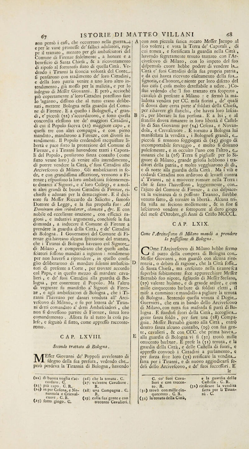 non pensò i cafi, che occorrono nella guerra—.; e per le vane prorneflè de fallaci adulatori, rup¬ pe il trattato , menato per gli ambafciatori del Comune di Firenze fedelmente , a honore e a beneficio di Santa Chiefa , &amp; a ricoveramento di ripofo al fortunofo fiato di quella Città. Ve¬ dendo i Tiranni la ficoncia volontà del Contc_, fi penfarono con tradimento de’ loro Cittadini, e della loro patria venire a uno loro altro in¬ tendimento, già mollò per la malizia, e per lo isdegno di Meflèr Giovanni. E però , acciochè più copertamente a’ loro Cittadini potefiòno fare lo ’nganno, dififòno che al tutto erano delibe¬ rati , mettere Bologna nella guardia del Comu¬ ne di Firenze. E a quefio i Bolognefi, e’ gran¬ di , e’ piccoli (22) s’accordarono, e fiotto quella concordia eleffono tre de’ maggiori Cittadini, di cui il Popolo faceva (23) maggiore capo , e quelli tre con altri compagni , e con pieno mandato, mandarono a Firenze, con diverfi in¬ tendimenti . Il Popolo credendoli racqufilare li¬ bertà e pace fiotto la protezione del Comune di Firenze, e i Tiranni havendone tratti i Capora¬ li del Popolo, penfarono fanza contado (come fatto venne loro) di venire allo intendimento, di potere vendere la Città, e’ fuoi Cittadini allo Arcivefcovo di Milano. Gli ambafciatori in fe¬ de, e con grandiflìma afiezzione, vennono a Fi¬ renze ; efpuofono la loro ambafciata fiolennemen- te dinanzi a’Signori, e a’ioro Collegi, e a mol¬ ti altri grandi &amp; buoni Cittadini di Firenze, ri- chiefii e adunati per la detta cagione. E il dici¬ tore fu Meflèr Riccardo da Saliceto , famofo Dottore di Legge, e la fua propofta fue : Ad Dominum cùm iribularer, clamavi , &amp;c. E con nobile ed eccellente orazione , con efficaci ra¬ gioni , e induttivi argomenti, conchiufe la fua domanda , a inducere il Comune di Firenze a prendere la guardia della Città, e de’ Cittadini di Bologna. I Governatori del Comune di Fi¬ renze giahaveano alcuna fpirazione del trattato, che i Tiranni di Bologna haveano col Signore-, di Milano , e comprendeano che quelli amba- fciatori foffono mandati a inganno : nondimeno per non haverfi a riprendere , in quello confi¬ glio deliberarono di mandare folenni ambafcia¬ tori di prefente a Corte , per trovare accordo col Papa, e in quefio mezzo di mandare cava¬ lieri , e de’ fuoi Cittadini alla guardia di Bo¬ logna , per contentare il Popolo. Ma l’altro di vegnente fu manifefio a’ Signori di Firen¬ ze , e agli ambafciatori di Bologna , che i Ti¬ ranni l’haveano per danari venduta all’ Arci¬ vefcovo di Milano, e fu per lettera de’ Tiran¬ ni detti comandato a’ detti Ambalciadori , che non fi dovefiòno partire di Firenze, fanza loro comandamento . Allora fu al tutto la colà pa- lefe, e feguitò il fatto, come appreffo racconte¬ remo . CAP. LXVIII. Secondo trattato di Bologna. MEfTer Giovanni de’ Peppoli avvelenato di fdegno della fua prefura, vedendo che_ però perdeva la Tirannia di Bologna, havendo (xz.) di buona voglia s’ac- (2 6) che la tenuta. C. cordaro. C. (27) valentre Cavaliere. (*3l Più capo . C. R. R. (14) in per Ccfena, e No- (28) una Compagna. C. nantola e Crieval- R. cuore . C. R. (15) colla fua gente e con VlJ) fotto giogo, C. trecento Cavalieri. A B D con non piccola fatica recato Mefler Jacopo al fuo volere ; e vota la Terra de’ Caporali , di cui temea , e fortificata la guardia nella Città , havendo fegretamente tenuto trattato con l’Ar- civefcovo di Milano, con lo impeto del fuo difpettofo cuore hebbe podere di vendere la_. Città e’ fuoi Cittadini della fua propria patria, e da cui havea ricevuto efaltamento della fua_. fignoria, e d’honore, e niente per loro difetto del fuo cafo ( cofa molto detefiabile a udire. ) Co- fiui vedendo che ’l fuo trattato era feoperto , cavalcò di prefente a Milano : e fermò la ma- ladetta vendita per CC. mila fiorini , de’ quali fi dovea dare certa parte a’ foldati della Chiefa, per rihavere gli fiatichi, che havea loro Inficia¬ ti, per liberare la fua perfona. E a lui , e al fratello dovea rimanere in loro libertà il Cartel¬ lo di San Giovanni per (24) Cefèna, e Novan- dola, e Crevalcuore . E tornato a Bologna lui manifeftata la vendita , i Bolognefi grandi, e_^ piccoli fi tennono foggiogati di (25) giogo di incomportabile fervaggio , e molto fi doleano palefemente, e in occulto l’uno con l’altro, e_^ innanzi che la (26) Terra fi pigliaffie per lo Si¬ gnore di Milano, grande gelofia hebbono i tra¬ ditori della patria, e molto vegghiarono di dì, e di notte alla guardia della Città. Ma 1 vili e codardi Cittadini non ardirono di levarli contra a’ Tiranni, nè a muovere romore nella Terra: che fe fatto l’haveflono , leggiermente, con— l’ajuto del Comune di Firenze, a cui difpiace- va la vicinanza di sì poflènte Tiranno, farebbe venuto fatto, di tornare in libertà. Alcuna tri¬ lla villa ne feciono mollemente , in fine lì lafciarono vendere e fottoporre al duro giogo del mele d’Ottobre, gli Anni di Grillo MCCCL. CAP. LXIX. Come rArcivescovo di Milano mandò a prendere la pojjeffione di Bologna. COme l’Arcivefcovo di Milano hebbe fermo il patto della compera di Bologna con_ Mefler Giovanni , non guardò con alcuna rive- renzia, o debito di ragione, che la Città fofle_. di Santa Chiefa, ma crefciuto nella tirannefea fuperbia fubitamente fece apparecchiare Meflèr Bernabò fuo nipote, figliuolo di Meflèr Stefano, (27) valente huòmo, e di grande ardire, e con mille cinquecento barbute di foldati eletti , il mife a cammino : e mandollo a pigliare la tenuta di Bologna. Sentendo quella venuta il Dogie-, Guernieri, che era in bando dello Arcivefcovo di Milano, con tutta fua mafnada fi partì di Bo¬ logna. E fiandofi fuori della Città, accogliea_ gente fanza foldo , per fare una (28) Compa¬ gnia. Meflèr Bernabò giunto alla Città , entrò dentro fanza alcuno contafio, (29) con lua gen¬ te, cavalieri , &amp; con CCC. che prima havea^ alla guardia di Bologna vi fi (30) trovò mille ottocento barbute. E prefe la (31) tenuta, e la guardia della Città, e delle Cartella di fuori, e appreflò convocò i Cittadini a parlamento, e per forza fece loro (32) retificare la vendita—, fatta per i Tiranni, e di nuovo aggiudicarli fe¬ deli dello Arcivefcovo, e de’ fuoi fiucceflòri. E le C. co’ fuoi Cava¬ lieri e cosi trecen¬ to . R. (30) trovò con mille cin¬ quecento . C. R. (31) la tenuta della Città, e la guardia delle Cartella . C. R. (32) ritificare la vendita fatta per li Tiran¬ ni . C.