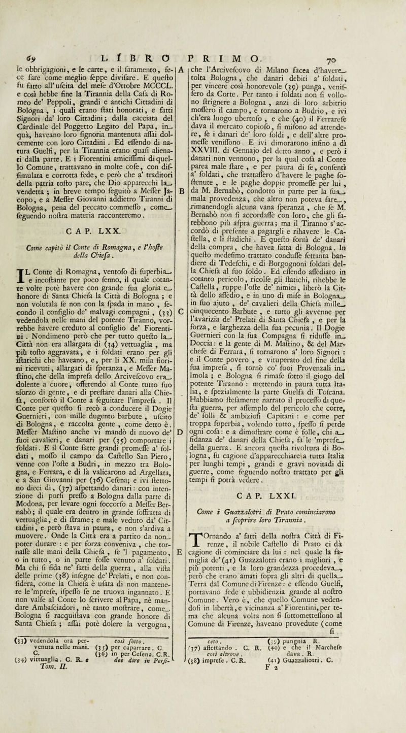 ìe obbrigagioni, e le carte, e il faramento, fe¬ ce fare come meglio feppe divifare. E quello fu fatto all’ufcita del mefe d’Ottobre MCCCL. e così hebbe fine la Tirannia della Cala di Ro¬ meo de’ Peppoli, grandi e antichi Cittadini di Bologna , i quali erano fiati honorati, e fatti Signori da’ loro Cittadini ; dalla cacciata del Cardinale del Poggetto Legato del Papa, in- qua, haveano loro fignoria mantenuta affai dol¬ cemente con loro Cittadini . Ed effendo di na¬ tura Guelfi, per la Tirannia erano quali aliena¬ ti dalla parte. E i Fiorentini amiciffimi di quel¬ lo Comune, trattavano in molte cofe, con dif- fimulata e corrotta fede, e però che a’ traditori della patria torto pare, che Dio apparecchi la_^ vendetta ; in breve tempo feguitò a Meffer Ja¬ copo, e a Meffer Giovanni addietro Tiranni di Bologna, pena del peccato commeffo , come_ feguendo noftra materia racconteremo. CAP. LXX. Come capitò il Conte di Romagna, e Fhofte della Cktefa. IL Conte di Romagna, ventofo di fuperbia_, e incollante per poco fenno, il quale cotan¬ te volte potè havere con grande fua gloria e_, honore di Santa Chiefa la Città di Bologna ; e non volutala le non con la fpada in mano , fe¬ condo il configlio de’ malvagi compagni , (33) vedendola nelle mani del potente Tiranno, vor¬ rebbe havere creduto al configlio de’ Fiorenti¬ ni . Nondimeno però che per tutto quello la— Città non era allargata di (34) vettuaglia , ma più torto aggravata, e i foldati erano per gli iftatichi che haveano, e, per li XX. mila fiori¬ ni ricevuti, allargati di fperanza, e Meffer Ma¬ rtino, che della imprefa dello Arcivefcovo era_, dolente a cuore, offerendo al Conte tutto fuo sforzo di gente, e di preftare danari alla Chie¬ fa, confortò il Conte a feguitare l’imprefa . Il Conte per quello fi recò a conducere il Dogie Guernieri, con mille dugento barbute , ufeito di Bologna, e raccolta gente , come detto è. Meffer Mallino anche vi mandò di nuovo de’ fuoi cavalieri, e danari per (35) comportare i foldati. E il Conte fatte grandi promeffe a’ fol¬ dati , mollo il campo da Cartello San Piero, venne con Torte a Budri, in mezzo tra Bolo¬ gna, e Ferrara, e di là valicarono ad Argellata, e a San Giovanni per (36) Cefena; e ivi fletto¬ no dieci dì, (37) afpettando danari: con inten¬ zione di porli preffo a Bologna dalla parte di Modona, per levare ogni foccorfo a Mertèr Ber¬ nabò; il quale era dentro in grande foffratta di vettuaglia, e di Ararne ; e male veduto da’ Cit¬ tadini , e però rtava in paura, e non s’ardiva a muovere. Onde la Città era a partito da norm poter durare : e per forza conveniva , che tor¬ narle alle mani della Chiefa , le ’l pagamento, o in tutto, o in parte foffe venuto a’ foldati. Ma chi fi fida ne’ fatti della guerra , alla villa delle prime (58) inlègne de’Prelati, e non con¬ fiderà, come la Chielà è ufata di non mantene¬ re le ’mprefe, ifpeffo fe ne truova ingannato. E non valfe al Conte lo fcrivere al Papa, nè man¬ dare Ambafciadori, nè tanto moftrare, come_ Bologna fi racquiflava con grande honore di Santa Chiefa ; affai potè dolere la vergogna, (33) vedendola ora per- così fotto . venuta nelle mani. (3;) per caparrare. C. c- (36) in per Cefena. C.R. (34) vittuaglia. C. R. e dee dire in Perii-1 Tom. II. B D E che TArcivefcovo di Milano facea d’havere_ tolta Bologna, che danari debiti a’ foldati, per vincere così honorevole (39) punga, venil- fero da Corte. Per tanto i foldati non fi vollo- no ftrignere a Bologna , anzi di loro arbitrio moffero il campo, e tornarono a Budrio, e ivi ch’era luogo ubertofo , e che (40) il Ferrarelè dava il mercato copiofo, fi mifono ad attende¬ re, fe i danari de’ loro foldi , e dell’altre pro¬ meffe veniffono. E ivi dimorarono infino a dì XXVIII. di Gennajo del detto anno , e però i danari non vennono, per la qual cofa al Conte parea male Ilare , e per paura di fe, confentì a’ foldati, che trattaffero d’havere le paghe fo- rtenute , e le paghe doppie promefiè per lui , da M. Bernabò, condorto in parte per la fua_. mala provedenza, che altro non poteva fare—, .rimanendogli alcuna vana fperanza , che fe M. Bernabò non fi accordaffe con loro, che gli fa- rebbono più afpra guerra ; ma il Tiranno s’ac¬ cordò di prefente a pagargli e rihavere le Ca¬ rtella, e li rtadichi . E quello fornì de’ danari della compra, che havea fatta di Bologna. In quello medefimo trattato conduffe fettanta ban¬ diere di Tedefchi, e di Borgognoni foldati del¬ la Chiefa al fuo foldo. Ed ellendo affediato in cotanto pericolo, ricolfe gli ftatichi, rihebbe le Cartella, ruppe Torte de’ nimici, liberò la Cit¬ tà dello affedio, e in uno dì mife in Bologna-, in fuo ajuto , de’ cavalieri della Chielà mille-, cinquecento Barbute , e tutto gli avvenne per l’avarizia de’ Prelati di Santa Chiefa , e per la forza, e larghezza della fua pecunia. Il Dogie Guernieri con la fua Compagna fi riduflè in— Doccia: e la gente di M. Martino, 8c del Mar- chefe di Ferrara, fi tornarono a’ loro Signori : e il Conte povero , e vituperato del fine della fua imprefa , fi tornò co’ fuoi Provenzali in— Imola ; e Bologna fi rimafe fotto il giogo del potente Tiranno : mettendo in paura tutta ita- lia, e fpezialmente la parte Guelfa di Tolcana. Habbiamo Ilefamente narrato il proceffo di que¬ lla guerra, per adempio del pericolo che corre, de’ folli &amp; ambiziofi Capitani : e come per troppa fuperbia, volendo tutto, fpertò fi perde ogni cola : e a dimortrare come è folle, chi a_ fidanza de’ danari della Chiefa, fa le ’mprefe— della guerra. E ancora quella rivoltura di Bo¬ logna, fu cagione d’apparecchiare a tutta Italia per lunghi tempi , grandi e gravi novitadi di guerre, come feguendo noftro trattato per gli tempi fi potrà vedere. CAP. L X XI Come z Guazzalotri di Prato cominciarono a feoprire loro Tirannia. Tornando a’ fatti della nortra Città di Fi¬ renze , il nobile Cartello di Prato ci dà cagione di cominciare da lui : nel quale la fa¬ miglia de’(41) Guazzalotri erano 1 migliori , e più potenti , e la loro grandezza procedeva-,, però che erano amati fopra gli altri di quella—. Terra dal Comune di Firenze : e ertèndo Guelfi, portavano fede e ubbidienzia grande al noftro Comune. Vero è, che quello Comune veden¬ doli in libertà,e vicinanza a’Fiorentini,per te¬ ma che alcuna volta non fi fottometteflono al Comune di Firenze, haveano provedute (come fi ceto . r3 7) allettando . C. così altrove . (38) imprefe . C. R. (]*) pungnia R. R. (4°) e che i! Marchefe dava . R. (41) Gu^zzaliotri. C. F 2