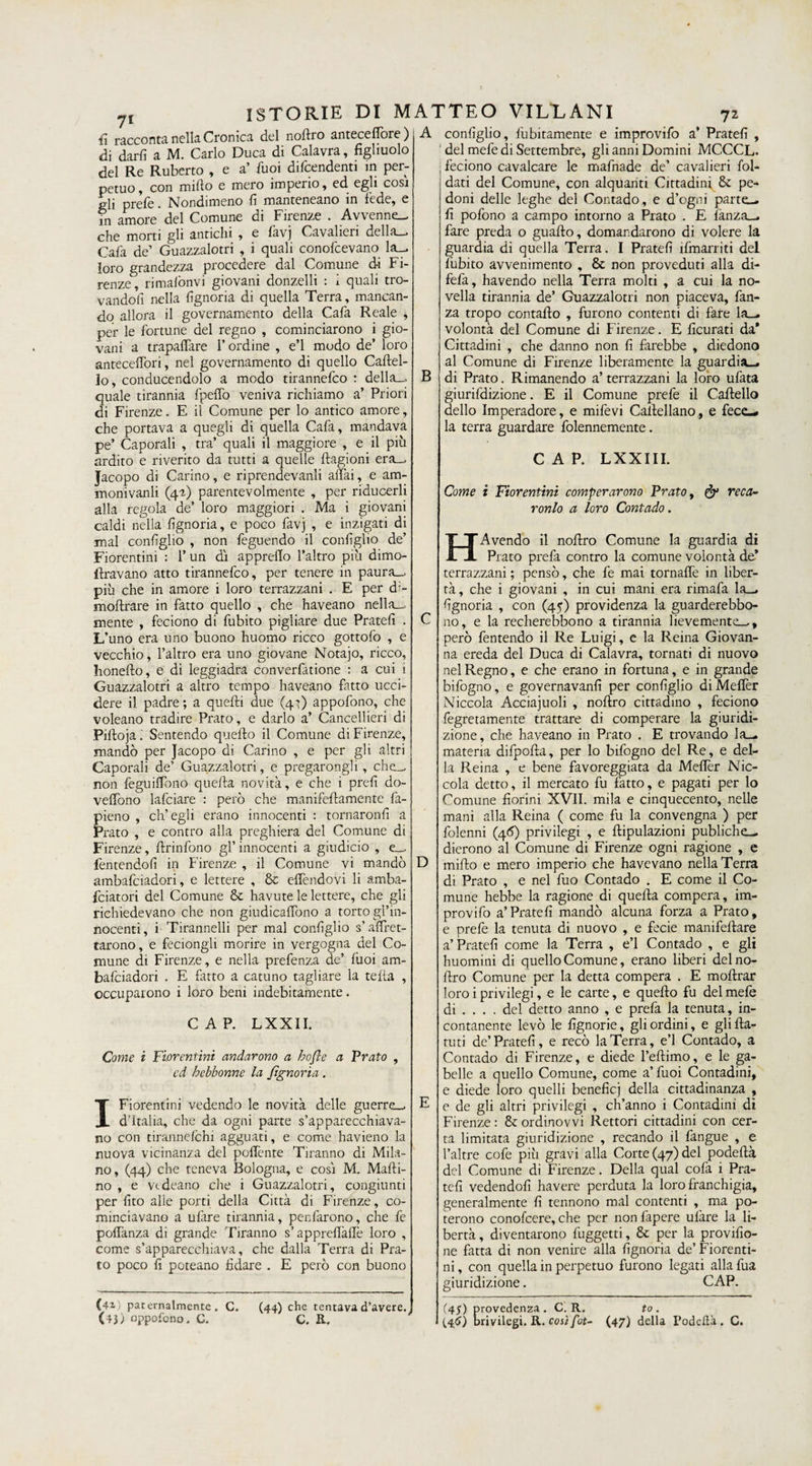 7* fi racconta nella Cronica del nortio anteceflore) di darli a M. Carlo Duca di Calavra, figliuolo del Re Ruberto , e a’ buoi difendenti in per¬ petuo, con mifto e mero imperio, ed egli cosi gli prefe. Nondimeno fi manteneano in fede, e in amore del Comune di Firenze . Avvenne- che morti gli antichi , e favj Cavalieri della— Carta de’ Guazzalotri , i quali conortcevano la- loro grandezza procedere dal Comune di Fi¬ renze, rimalònvi giovani donzelli : 1 quali tro¬ vandoli nella fignoria di quella Terra, mancan¬ do allora il governamento della Carta Reale , per le fortune del regno , cominciarono i gio¬ vani a trapalare l’ordine , e’1 mudo de’ loro anteceffori, nel governamento di quello Cartel¬ lo, conducendolo a modo tirannertco : della— quale tirannia fpeffo veniva richiamo a’ Priori di Firenze. E il Comune per lo antico amore, che portava a quegli di quella Carta, mandava pe’ Caporali , tra’ quali il maggiore , e il più ardito e riverito da tutti a quelle ftagioni era— Jacopo di Carino, e riprendevanli affai, e am- monivanli (4-1) parentevolmente , per riducerli alla regola de’ loro maggiori . Ma i giovani caldi nella fignoria, e poco favj , e inzigati di mal configlio , non rteguendo il configlio de’ Fiorentini : 1’ un dì apprello l’altro più dimo- ftravano atto tirannertco, per tenere in paura- più che in amore i loro terrazzani . E per d;- moftrare in fatto quello , che haveano nella— mente , feciono di fubito pigliare due Pratefi . L’uno era uno buono huomo ricco gottorto , e vecchio, l’altro era uno giovane Notajo, ricco, Iionefto, e di leggiadra converrtatione : a cui i Guazzalotri a altro tempo haveano fatto ucci¬ dere il padre ; a quelli due (47) apportano, che voleano tradire Prato, e darlo a’ Cancellieri di Pilloja. Sentendo quello il Comune di Firenze, mandò per Jacopo di Carino , e per gli altri Caporali de’ Guazzalotri, e pregarongli, che— non rteguiffono quella novità, e che i prefi do- veffono lafciare : però che manifefiamente la- pieno , ch’egli erano innocenti : tornaronfi a Prato , e contro alla preghiera del Comune di Firenze, llrinrtono gl’ innocenti a giudici© , e— fentendofi in Firenze , il Comune vi mandò ambartciadori, e lettere , & effendovi li amba- fciatori del Comune &c havute le lettere, che gli richiedevano che non giudicaffono a torto gl’in¬ nocenti, i Tirannelli per mal configlio s’affret¬ tarono, e feciongli morire in vergogna del Co¬ mune di Firenze, e nella prertenza de’ lùoi am- balciadori . E fatto a catuno tagliare la telia , occuparono i loro beni indebitamente. CAP. LXXII. Come i Fiorentini andarono a hofle a Prato , ed bcbbonne la fignoria. I Fiorentini vedendo le novità delle guerre— d’Italia, che da ogni parte s’apparecchiava- no con tirannelchi agguati, e come havieno la nuova vicinanza del poffente Tiranno di Mila¬ no, (44) che teneva Bologna, e così M. Marti¬ no , e v<.deano die i Guazzalotri, congiunti per fito alle porti della Città di Firenze, co¬ minciavano a ulàre tirannia, penrtarono, che rte poffanza di grande Tiranno s’apprertàrtè loro , come s’apparecchiava, che dalla Terra di Pra¬ to poco fi poteano fidare . E però con buono (-U paternalmente. C. (43) opportono. C. (44) che tentava d’avere. C. R. A B C D configlio, fubitamente e improvirto a* Pratefi , del mele di Settembre, gli anni Domini MCCCL. feciono cavalcare le martnade de’ cavalieri fol- dati del Comune, con alquanti Cittadini & pe¬ doni delle leghe del Contado, e d’ogni parte- fi portone a campo intorno a Prato . E rtanza— fare preda o guaito, domandarono di volere la guardia di quella Terra. I Pratefi irtmarriti del fubito avvenimento , & non proveduti alla di- ferta, havendo nella Terra molti , a cui la no¬ vella tirannia de’ Guazzalotri non piaceva, rtan¬ za tropo contallo , furono contenti di fare la- volontà del Comune di Firenze. E ficurati da* Cittadini , che danno non fi farebbe , diedono al Comune di Firenze liberamente la guardia- di Prato. Rimanendo a’ terrazzani la loro urtata giurifdizione. E il Comune prefe il Cartello dello Imperadore, e mifevi Cartellano, e fecc¬ ia terra guardare rtolennemente. CAP. LXXIII. Come i Fiorentini comperarono Prato, & reca- ronlo a loro Contado. HA vendo il nortro Comune la guardia di Prato prefa contro la comune volontà de* terrazzani ; pensò, che fe mai tornaffe in liber¬ tà, che i giovani , in cui mani era rimafa la— fignoria , con (45) previdenza la guarderebbo- 110, e la recherebbono a tirannia lievemente—, però fentendo il Re Luigi, e la Reina Giovan¬ na ereda del Duca di Calavra, tornati di nuovo nel Regno, e che erano in fortuna, e in grande bifogno, e governavanfi per configlio di Melfèr Niccola Acciajuoli , nortro cittadino , feciono fegretamente trattare di comperare la giuridi- zione, che haveano in Prato . E trovando la- materia difpofta, per lo bifogno del Re, e del¬ la Reina , e bene favoreggiata da Mertèr Nic¬ cola detto, il mercato fu fatto, e pagati per lo Comune fiorini XVII. mila e cinquecento, nelle mani alla Reina ( come fu la convengna ) per rtolenni (4<5) privilegi , e rtipulazioni publiche— dierono al Comune di Firenze ogni ragione , e mirto e mero imperio che havevano nella Terra di Prato , e nel fuo Contado . E come il Co¬ mune hebbe la ragione di quella compera, im- provifo a’Pratefi mandò alcuna forza a Prato, e prefe la tenuta di nuovo , e fecie manifeftare a’ Pratefi come la Terra , e’1 Contado , e gli huomini di quello Comune, erano liberi delno- ftro Comune per la detta compera . E mortrar loro i privilegi, e le carte, e quello fu del mefe di ... . del detto anno , e prefa la tenuta, in¬ contanente levò le fignorie, gli ordini, e gli {la¬ ttiti de’Pratefi, e recò la Terra, e’1 Contado, a Contado di Firenze, e diede l’eftimo, e le ga¬ belle a quello Comune, come a’ fuoi Contadini, e diede loro quelli benefici della cittadinanza , e de gli altri privilegi , ch’anno i Contadini dì Firenze : & ordinovvi Rettori cittadini con cer¬ ta limitata giuridizione , recando il fangue , e l’altre corte più gravi alla Corte (47) del podertà del Comune di Firenze. Della qual corta i Pra¬ tefi vedendoli havere perduta la loro franchigia, generalmente fi tennono mal contenti , ma po¬ terono conofcere, che per non fapere ulàre la li¬ bertà , diventarono fuggetti, & per la provolo¬ ne fatta di non venire alla fignoria de’Fiorenti¬ ni, con quella in perpetuo furono legati allafua giuridizione. CAP. (45) provedenza. C. R. (46) brivilegi. R. così fit¬ to , (47) della Podclìà. C.
